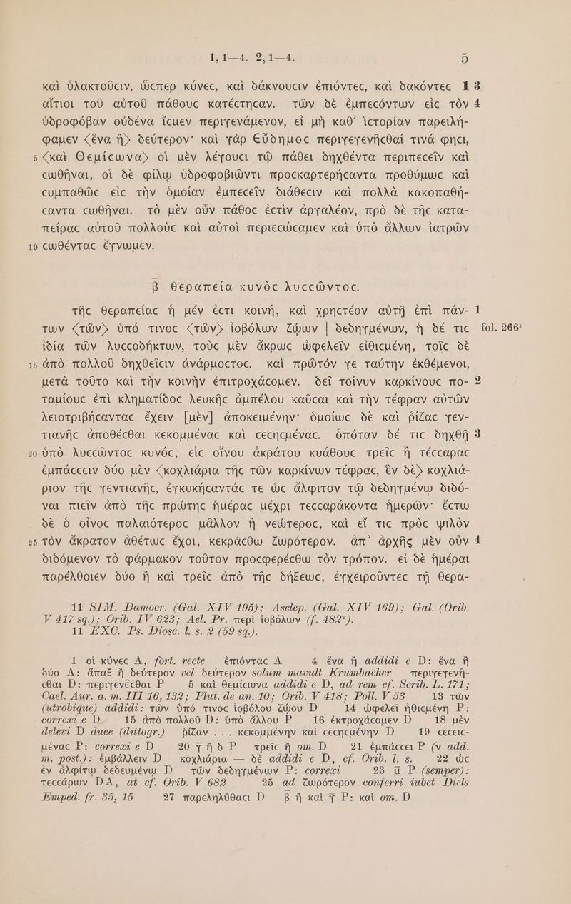 [^ 10 i [51 20 by db-dop de 5 0opopópBav oübéva icuev mepr[evápevov, ei urj xoaO0' icropiíav mapeiuM- oauev Céva T|» óeürepov' xoi yàp €U0oónnuoc meprrerevíjcOaí Tiwv&amp; qnci, (xoi Oecuícuva» oi uév Aéfouci TÓ Tmá0ei ónyOévra Tepumeceiv koi cu0fjvat, oi 6€ giàu $6pogopiUvri mpockaprepricavra TpoO00uuc xoi cuumtOGO00c eic tiv Opgoíav égmecetv OidO0eciv. koi TO0ÀÀà xaxoman- cavta cu0fjvat TO uév oUv Tmá00c écriv àpraoÀéov, mpó o6&amp; Tí|c xara- Teipac QUTOÜU TOÀÀoUc koi aüTOl mepiecüUcauev koi UrÓ GÀAUv iarQUV cuévrac é[fvuuev. B O0ecpameía xuvóc Auccü vroc. Tfjc Oepametac fj uév écri xoivi, xoi xpncréov autíj émi mÓv- ibía TÜV Auccoóf|kruv, ToUc uev Gkpuc UgeAetv eiOicuévn, Toic o€ àürÓ TOÀAo0 OónxyOctciv Gvópuocroc. xoi mU TÓv re raUTQv ékO0Éuevoi, uerà To0TO koi t?|v koivü]v émirpoxyócouev. Oei roivuv kapkivouc Tr0- taüpiouc émi xAnparíboc Aeukfjc àpméAou kaücat kai t?]Jv rTéppav aUTÜV Aeworpifrficavrac éxeiv [uév] àmokeiiévnv: ópotuc o&amp; xoi píZac Tev- Tiavfjc dàmo0écO0oi «ekouuévac xoi cecncuévac. Omórav oé Tic OnxOfj UüTÓ AuccüvTOC KUvÓC, eic otvou Qàkpérou kuáOouc Tpeic f) réccapac éurácceiy 000 u&amp;v (xoyMápia. Tfjc TOv kapktvuv réppac, €v ó&amp;» koxMdá- piov Tfjc reviriavfjico, épkukücavrác Te Uc OÀAqirov TÜ) oeón[uévu. O106- vai Tieiv àümOÓ iíjc mpüóThnc fjuépac uéxpi Teccopókovra fjuepüv: éctU) oó€ Ó oivoc moÀadiótepoc uGAAov f] ved)repoc, kai ei TiC TÓC uiAóv TÓV Ókparov àO0Ééruc éxot, xekpácOu Zupórepov. dàm' àpxfjg uév oUv o1b0uevov tó pépuakov roÜ0Tov mpocoepécOu 1TÓv ToómOV. ei o€ fjuépot 2^ rTapéA0oiev Uo f] koi rpeic àmó Tíjc bn£euc, éyxeipoOvrec Tfj 0epa- 11 SIM. Damocr. (Gal. XIV 195); Asclep. (Gal. XIV 169); Gal. (Orib. V 417 sq.); Orib. IV 623; Ael. Pr. mepi iogóNwv (f. 482). I1] EXC. Ps. Dose. L s. 2 (09 $q.). 1 oi kÜvec A, fort. recte — émóvcvac A 4 Éva i| addid? e D: Éva f| 600 À: á&amp;mai i| óeUrepov vel OeUrepov solum mavult Krwumbacher | mepvrerevf- cGai D: Teprrevecooi P 5 xai Ocutcuva addidi e D, ad rem cf. Serib. L. 171; Cael. Aur. a. m. ITI 16,132; Plut. de an. 10; Orib. V 418; Poll. V 58 13 TUv (utrobique) addidi: vv ÓmÓ Twoc iopgóAou Zijov D 14 dpeAei ricuévn P: correxi e D 15 dmó moÀÀo0 D: ómóÓ dAlou P — 16 éxvpoxócouev D 18 uév delevi D duce (dittogr.) —piZav ... xexouuévnv kai cecqcuévnv. D 19 ceceic- uévac P: correxi e D 20 Y1 6 P. cpeic f) om. D 21 éumÓccei P. (v add. m. post.): éugàAMew D — koyMápia — 06 addidé e D, cf. Orib. l. s. 22 dic év àApíiru oeóeuuévu. D — vv oeónpuévuv P: correx? 23 qu P (semper): Teccópuv DA, at cf. Orib. V 682 25 ad Cwpórepov conferri iubet Diels Emped. fr. 35, 15 27 mapeiqAó0aci D. 7| xai Y P: koi om. D 1
