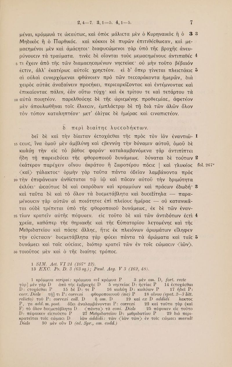 10 15 20 30 9475 8 465; 14 4-5. 1 Mnóikóc f| ó TTapOiwóc. xai kókxoi € Tupüv ériri0écOucav, kol ue- uacnuévoi ué&amp;v xoi àdudcnror ou0pucuievor Yàp omÓ Tfjc Bpoxfjc àveu- póvouciv Tà vpaUuara. Tivéc 0€ olovrat ToUc ueuacnuévouc ávruraOéc Ti éxeiv àmó Tfjc TÀv bÓ1apacncoauévuv vncreíac: oU unv ro0ro Bégoióv écriv, QÀX ékarépuc aüroic xpnctéov. «ei Ó' Omep vívevoi mÀeicróxic ci oUÀai cuvepxóuevai qOáGvoiev mpÓ TÓv Teccapákovra fjuepU)v, oià xeipóc aüràc dva£aíveiv Tpocrken mepicapkiZovrac xai évréuvovrac xai émixatovrac TáMv, éàv oUTu TUXn' koi ék Tpírou Te kal Treróprou TÓ Q&amp;üTà TOuNjréOv. TapeA00Ucnc ó€ Tíjc dupicuévnc mpoOecuíac, àgeréov uév &amp;mouAu0fjvai Toic ÉAxeciv, éumAócrpu o6 Tíj bià TOv OXÓv ÓAov TÓv TÓTOV kütaÀnmTÉov: uer. óMt(ac oé fjuépac xai civarmicréov. 6 mepi biattqc AuccobrikTU v. óei 5€ xol rv oóíoavrav écroxócOQi 1Tfjc TpÓc TÓv iÓv évavrub- ceuc, tva óuo0 uév àufAóvr xoi cBevvün tijv eUvautv aUTOO, Óuo0 o€ KuÀug Tüv cic r0 8ó00c qgopóáv' xaraAauBavóueva vàp dQvrmímret 5oón Tfj mapeicóUcei Tfjc qO90pormoio0 óuvópeuc. Oü0voroai € TOUTUV (xdi» YóAakroc: ópunv àp TaÓ0ra Távra O£eiav AauBávovra mpóc ^ Thv émipóáveiav ávOicraro TO dU xol mücav aóToÜ0 Tv OpiuiTqTO €ékAUer' ducauTuc bé xai ckopóbuv xoi kpoupüuv kai Tpácuv éoóuon: Kdi ra0va 6€ xol tÓ OÀov tà OÓucueróQAnra kai ouce£(irq]AÀa — Trapa- uÉévouciv yàp aüTÓV oi mOiÓTQTec Érri mÀeiouc fjuépac — oU xaraviká- tai o00€ Toémerat UüTÓ Tí|c q90poroi:00 Oóuváueuc, éx o6 TÓvV Évav- Tiuv xpareiv aüTfjc méqQukev. «ic ro0TO € koi TÜVv QvrioÓTUV ÉcTi xpeia, xa0ómep Tfjc Onpiakfjc xoi Tfjc €umaroptou Ae[ouévnc koi Tfc Mi0pibareiou xai mócnc dÀAmnc, fjiric ék mÀeifóvuv àpupgóruv etàngev Tv cócractv' óucueráBAnra vàp qücet mÓvra TÓ Ópünara koi Toíc ouváueci koi Taic oücídic, oióTmep xparei TOv Év roic ci)aciv Civ». TOi00TOC uév koi O Tfjc O1attrc TpÓmOC. 1 SIM. Aet. VI 24 (107* 12). 18 EXC. Ps. D. 3 (6839.); Pawl. Aeg. V 3 (162, 48). 1 kpóuuua scripsi: xpóuuua vel xpóuva P 3 uév om. D, fort. recte yàp] uév vàp D — àmó vfjc éugpoxfjc D 5 vncretac D: ricriac P. 14 écroxác0ot D: croxáceai P 16 56 D: ve P 16 xuAóQg D: xuADuv P 17 nod P: corr. Diels — v] v P: correxi q90poroiovoO (sic) P 18 otvou (spat. 2—3 litt. relicto) 100 P: correxé coll. D ? om. D 19 xai ex D addid Aakctoc P, xo add.m.post. | ó&amp;&amp; &amp;vakaupBávovrai P: correxi 22 «xai ra0tTa Tàp (koi F) vó 6Xov bucuevógphnra D. (mávra» và comi. Diels 25 méqukev eic To0To D: mégoikev eicroócro P 23 Mi0pibaretou D: pi0pióatiou P 29 51ó Trepi- «pareiroi Toic ciuaa D u)v addidi: vv (iv vOv» Ev voic cua mavult Diels 30 uév ov D (ed. Spr., om. codd.) 9