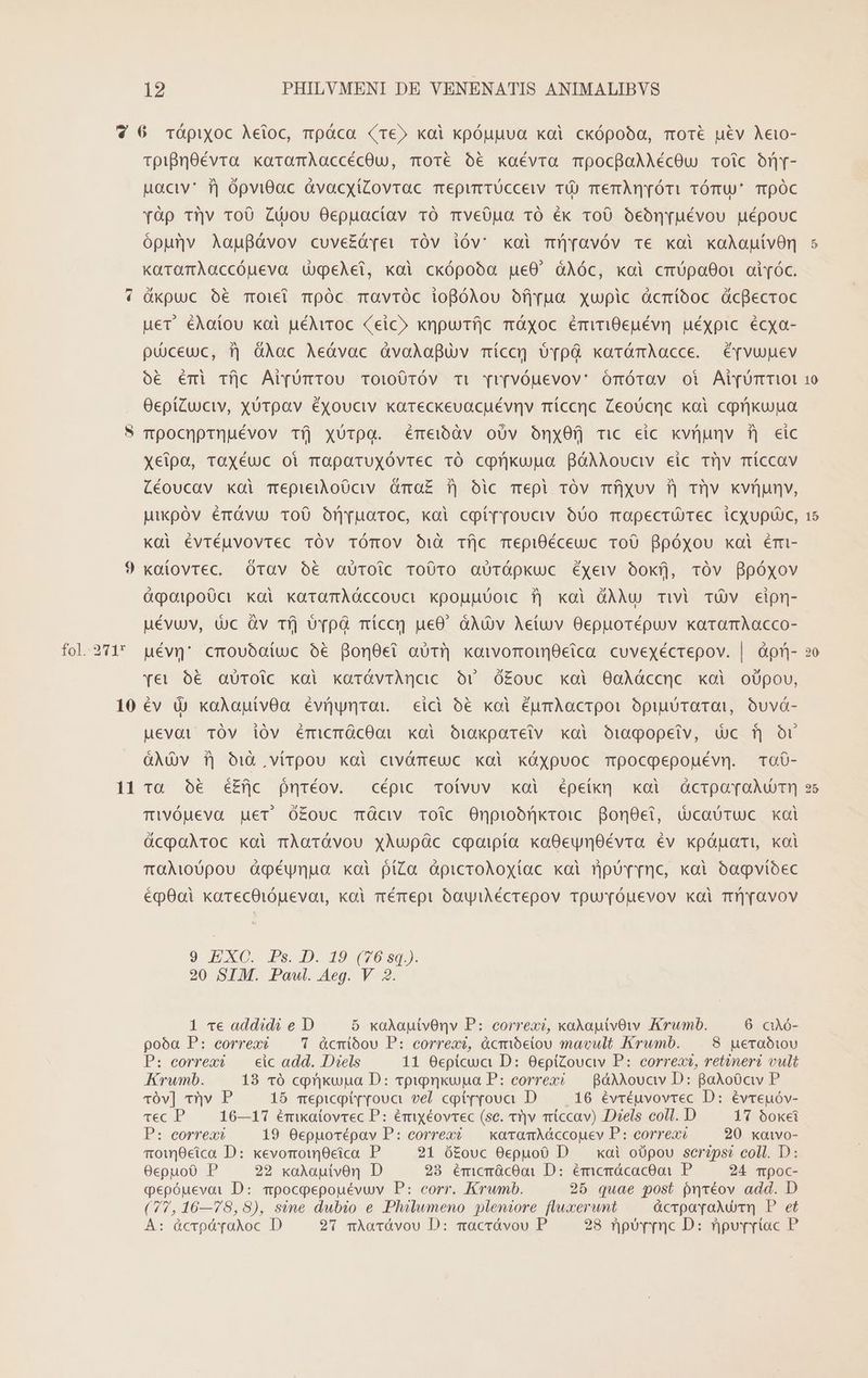 fol. 271* 10 11 TpigrOévra karamAaccécOu, moté ó€ kaévra mocgoAAécOu Toic onY- uoc fj ópviGac àvacyíZovrac mepirrücceww TÜ) merm[ómi TÓmU' TpÓc [6p tiv roO Zdou Oepuacíav TO mveOua TO éx roO óeónruévou uépouc ópunv Aaufávov cuve£ámei vÓV ióv: koi mjyravóv T€ koi xaAauívOn KkaramAaccóueva UgeAet, koi ckópooóa pue0' àÀóc, koi cmUpa00i air[óc. üxpuc o€ Toiel mÓc mavróc iogólou ofjrua xupic àcmíboc dcfecroc uer éAaíou kai uéMiTOc (eic» xnpufíjc mÓXoc émiTi0euévn uéxpic. écya- püceuc, 3j üAac Aeávac àvolaguv míccg óvpà karómAacce. érvupnev oe émi Tíjc AipümTOU Toi00TÓv Ti [r[vÓUuevov' ómótav oi Ai[UrT01 OepíZuciv, Xürpav éxouciv kareckeuacuévnv míccrc Zeoücnc xoi cprikuua Tpocnprnuévov Tí] xUTpa. éme)bdv oÜv OónxO0Q ric eic xvÜjunv ij eic xeipoa, TaXéuc oi maparuxóvrec TÓ conükujga BóAÀAouciv eic rijv míccav Céoucav xoi mepieioO0civ óma£ f| oic mepi TOv mí]yuv 3) T]v xkvnunv, pikpóv émàvu o0 Ormuoroc, xoi copt(rouciv 500 Tüapecrü Tec iCXUpuUc, kai évrtéuvovtec TOV TÓTOV O1ià Tfjc mepi0éceuc ToU Bpóxou xoi émi- kaütovrec. óOrav ó€ aüroic roO0ro aUrópkuc éxewv ook, tTÓv ppóyxov &amp;qotpoüct xai xaramAóccouci kpouuuoic fj koi GÀMu Twi TOv cipn- uévuv, tuc àv Tfj ovp míccr ue0. àAÀv Aetuv Oepuorépuv karomAacco- uévg* cmoubaíuc o6 Bon8ei aT] koivomoieica cuvexécrepov. | àpfi- qye€t 5€ aüToic kai karíávrAncic. Or Óó£ouc koi OoaXáccnc xoi oüUpou, év d) koÀautvOa évíymrot eici 56 koi éumAacrpoi opiuDraTOn, Ouvá- Mevai TÓv ióv émicmÓcOQi xoi Oj1akpareiv koi Ooi090pe€tv, dc f or Adv f| id ,vírpou xdi civómeuc xai xüóxypuoc mpocoepouévn. To0- Taà 0€ éEfjc nréov. cépic Toívuv xai épeik] xoi GcrooroAumT) Tivóueva get O£ouc mÓciv Toic Onpiobnkroic BonOet, dcaóruc xoi QücpaAroc xai rÀoTÓvou xAupüc coaipta xaOeynOÉévra év kxpóápati,, koi TOGi00pou igpéynua xoi ptZa àpicroAoyxtac koi rjpur nc, koi oogvíoec épOai karecOiópevai, koi mémepi óoyiAécrepov rpu'(Óuevov xai T]ravov 9 EXC. Ps. D. 49 (70:0) 20 SIM. Pawl. Aeg. V 2. 1 ve addidi e D 5 kxoAauitvOnv P: correxi, xoAautvOw AKrwumb. 6 caAó- poóa P: correos 7 ácmióou P: correxi, àcmióelou mavult Krwmb. 8 ueraóbiov P: eorrext —— eic add. Diels 11 Oepicua D: 0epiZouciv P: correos, retineri vult Krumb. 183 16 cprkuua D: vpipnkupa P: correxi — gáANovcv D: BoAo0ciy P qv] sy P 15 mepicptr[rova vel cptrrova D... 16 évréuvovrec D: évreuóv- Tec P 16—17 émikatovrec P: émiyéovrec (sc. ti]v miccav) Diels coll. D 17 boxei P: eorreaxt 19 Oepuorépav P: correxó/— xoavomAóccouev P: correxi 20 xoivo- rowcica D: xevormroim0eica P 21 ó£ouc 0epuo0 D . xai oüpou seréps? coll. D: 0epuoü P 22 xaAautvOon D 23 émcrácooi D: émcrácaceoi P 24 mpoc- oepóuevai D: mpocpepouévuv P: eorr. Krwmb. 25 quae post pnréov add. D (77,16—78,8), sine dubio e Philumeno pleniore fluxerunt ücrpovaAu T, P et À: Óócrpávaloc D 97 mAarávou D: macrávou P 28 npoYrrnc D: npuvriac P 10 15 20