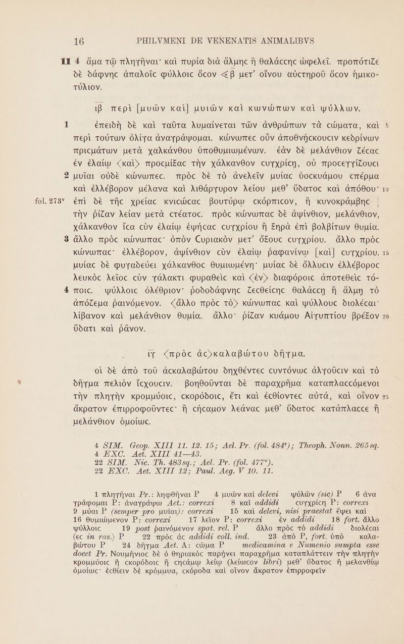 fol. 213Y ó€ óígpvnc àmaAoic puAAO:C Ócov «f uer! otvou aUcrnQpoO Ócov fjuuko- TUMOY. ip. mepi [uui v kxai| nut v xal kovuürmuv xai yOAXUY. émeib]] ó6 xal raÜ0ra Augaíverai TÓÀv àvOpuüymuv tà cuarta, koi Tepi ToUTUV ÓMra àvovpówopnot. kuüvurrec oUv amoOvüjckouciv keoptvuv Tpicu&amp;Tuv uerà xalkávOou UTmo0uuiuUuévuv. éàv oóé peAóvOiov Zécac év éAaíu «xai» mpocuíZac Tüv xóAkxavOov cu xpícg, o0 mpocerriZouc Mutai oUó6€ kd vurec. Tóc ó€ TÓ QveAletv nuuíac b$ockuduou crépua Koi éAAéBopov uéAava kai Mi8ápyupov Aeiou pe0' boaroc kai dàmóOou: éri ó€ Tíjc xpetac xviciücac Bourüpu cxópmicov, i| xuvoxpáufnc | Tiv píZav Aetav uerà créaroc. Tóc kd vurmac ó€ dyívOiov, ueAávOtov, xóAkavOov ica cüv éAaíu éyncac curxpíou f) Znpà éri BoABiruv Oupío. QAÀo mpóc kuüvurmac' órÓv Cupiakóv uer ó£ouc cuvxpíou. dÀAo rmpóc Küvurmac' éAAMéBopov, dwívOiov cüv éAaíu pagavivu [xoi] curXpíov. uutac 6€ puraóeUer xóAkavOoc Oupiuévn' uutac ó€ OAÀuciv &amp;AAéBopoc Aeukóc Aetoc cüv vóAakti QupaOeic xai (év» biagópoic amoreOeic TÓ- TO1C. wyÜAAO:C ÓÀéOpiov: pobobóqovnc ZecOeícnc 0oAÀóccg fj GÀug TO à&amp;nóZeua poivóuevov. (dÀÀo mpóc TO» kü)vurmac kai yUAMouc O:0Àécar AiBavov xai ueAóávOiov Ouuía. dÀÀo: píZav kuóápou Ai[umTíou ppé£ov UoaTi koi pávov. (Y (npóc àc»kaAafpu rou ofryrua. Ol 6€ dmÓ ToU dckaAlapdürou oóny0évrec cuvróvuc àl[oÜUciv kai TÓ of;yua T€Ai)0v icxouciv. Bon0oó0vroai 6€ mopoaxpfjum xaroarmAaccóuevot 2N ükpoarov émippogpoüvrec: i) cricauov Aeávac ue0. 0óaroc karómAacce f) uceAóvOtov óuotuxc. 4 SIM. Geop. XIII 11. 12. 15; Ael. Pr. (fol. 484) ; Theoph. Nomn. 265 sq. 4 EXC. Aet. XIII 41—43. 22 SIM. Nic. Th. 4835sq.; Ael. Pr. (fol. 477). 22 EXC. Aet. XIII 12; Paul. Aeg. V 10. 11. 1 nmÀAnyfjvoi Pr.: AqgOf]|voi P. 4 puó)v kai delevi — yUXNOv (sic) P — 6 àva Ypàoouoai P: ávoafpówu Aet.: correa? 8 xai addidi cuvxpicn P: correa 9 uoot P (semper pro uviay: correa 15 xai delevi, nis? praestat éwye xai 16 Outudpevov P: correa 17 Aciov P: eorreac €v addidi 18 fort. áAXo wÜAAo1C 19 post powóyuevov spat. rel. P 4AXo mpóc vÓó addidi O10Aécat (ec in ras.) P 29 mpóc àc addid? coll. ind. 28 àmó P, fort. bmó | xoAa- Burou P 24 ofjua .Aet. A: cua P medicamina, e .Nwmenio sumpta esse docet Pr. Nouurf|vioc 66 ó Onpiakóc Taprjver rapaxpfjua xovamAóTTelv T']v mÀnrnv XpouuUotc i| ckopóboic ij cqcáuu Aetu (Aetucov Ubri?) ue0' 0óaroc i| ueAavOtu óuoiuc: écOtew bé xpóupva, ckópoóa xai oivov üxparov émippogeiv E [57]