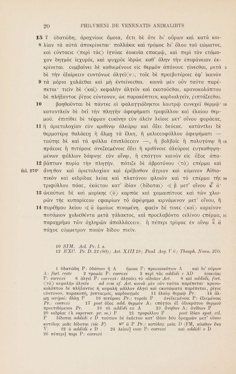 35 ? barn, Opaxvioic Ouoia, écri 66 Óre Or oüpuv koi kaTÓ Koi- 8 Mav và aUTà ümokpiverav TOoÀÀÓkic koi rpóuoc ovr óÀou TOÜ cujuaroc, koi cüvracic (mepi ràc» l[vvUac éoikuia cmacuU), koi mepi 1Óv crÓua- xov oónruóc icqupóc, kai yuxpóc iópuc ka0' OÀnv Tüv émiQpóveiav éx- kpiverat. cuuBaíver ó&amp; xa8ieuévouc eic Oepuóv àrmóvouc YvívecOo,, uerà ó€ Tl|v é£aípeciv cuvróvuc QÀYTei(v», tToic € mpecfurépoic ég' ikxavóv 9 rà uópia xoaÀácOoi koi um évreivecOoai. xoiwvà pév oUv Ta0TQ TaOpé- Tera Ticiv O6 xoi» kegaMnv àXveiv koi ckoroOcOot, kpavokoAómrou ó€ mAf|Eavtoc fivoc cUvtOVOV, Uc rrapakórrreiv, xapora retv, purerácecon. 10 Bon0oó0vrai 5€ mÓvrec oi podor[rióónkror Aoutpip cuvexei Oepuó: KüTraviÀeiv ó€ Oel rv mÀn[rv àgeuyrnuorm TpipüAAOou kai €Aatou O0ep- uoO. émiTiOeir ó€ Téppav cukívnv cüv dAÀciv Aetoic uer. otvou gupácac, 111| àpicroAoxíav cUv xpiOtvu) àAeUpu xai Ó£er oóeUcac. kxarávrAei o6 O0cepuorépa O0aÀáccy 9j àAug và ÉMkn, f) ueMccogUAAou &amp;gpeynuari — TtaüUTnc ó€6 Koi rà qUAAa émumAócceww —, ifj BoXBoic f| moAuYróvu) i) Tpócoic T| miT0pOlC dveZecuévoic Ó£er Tj kpiOlvoic àÀeupoic. cu vkaOnun- uévuv qQuUAMUv Oóógvnc cóüv otvu, ij cmóvyov xaivóv eic ó£oc amo- 12 Bámruv mupía Tv mÀqrüv. mÓónZe o6 àfporóvou (105 cmépuo xai TiKÓV kài keoópibac Aeiac koi mÀaTávou qÀoióv xai TÓ crmépua Tfjc TpiQUAAOU móQc, ékócrou kar! ibíav (oíboroD «€ B uer olvou * d 18 dcautuc é xai uupiknc (05 kapmóc xoi xaparmírvoc kal TUV XÀu- pv Tfjc kumapíccou cgoipiuv TÓ Ogéynua xipváuevov uer otvou, f) 14 rupé0pou Aetou «&amp; à ópoíuc mivouévn. qaciv oé mivec (xai» kxapxivov TOTÓUi0V XulicOÉévra uerà vóÀakroc, kai mpochapóvra ceMvou crrépua, Topoaxpfjuun Tv OÓxAnpüv GmoaAAácceiv. f| mémepi roftyac év olvuU) ka TtÓXOC CUuueToov TOV Oíbou Trelv. 10 SIM. Ael. Pr. I. s. 12 EXC. Ps. D. 21(80); Aet. XIII 19; Paul. Aeg. V 65; Theoph. Nonn. 270. 1 ó6ardíón P: óódruv f) A óuoia P: mpoceotkóruv À — xai Óóv oópuv À: fort. recte 2 vpouàc P: correxi 3 mepi ràc addidi e AD éotkutac P: correxi 6 àX[pei P: correxi: àX[00ct 10. aiooiov Aet. 8 xai addidi, fort. (105 keponv àXreiv ad rem cf. Aet. xowvà uev oÜv vraÜ0va mapémerat kpavo- KoAómrou 6€ mArf£avroc y| kepoaAr?| uàAAov GAei xai ckovtouara Trapémeroi, pi[oc CÜvTOVOV, TüpakoT!), purracuóc, kapótYTuÓc 11 éAaiw O0epuü Pr. 14 à- un serépsi: dA P 16 mvrUpoic. Pr.: vupoic P &amp;veEecuévoic P: é£ecpévoic Pr.: correxi 17 post ó£oc add. 0epuóv A: cmópToi é£ ó£ukpárou Oepuo0 mpocriOéuevoi. Pr. 18 vÓ addidi ex A 19 á&amp;vn0ov À: óàvi6iov P 20 xeópiac (A superscr. pr. m.) P 21 TpipeAJiou P post iótav spat. rel. P oótóorat add?d? e D. «obvwv 5€ ékácrou kac! iótlav 6500 bpaxuüv uer otvou KorüAnc uic ótbovoai (s?c P) &amp;U q P Pr.: koróhnc uc D (FM, xoa00ov éva V) 22 ó add^di e D 24 Aetov] etou P: correa xai addidi e D 26 mémepi] mepi P: correx? [52] [7 t» [^1