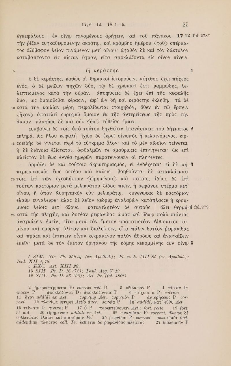 10 15 r5 Q 1tv6ssdio 8, 1-5 95 | Tv fíZav cuvkaOGeyoyuévnv àkpáru, koi kpáufinc fjuépou roO» crépua- Toc ó£óBaqov Aeiov mivóuevov uet. otvouv: dàra00v 6€ xai Tóv bákruAoV x«arafómrovra eic Tmíccav QOv[póv, eira amokAüZovra eic oivov mívelv. w| kepácrtnc. Ó 6€ kepáctnc, xa8uic oi Onpiakol icropoüciv, uépe0oc éxei mü]Xeoc évóc, ó óé€ ue(Zuv mnxÓv ouo, TÓÀ 06€ xpuuaii écti uyojjubornc, Ae- Aemtricuévoc karà Tv oUpáv. mogüceic o6 Ééxer émi Tfjc kegoijc 600, dc Óuoto0cOat képaciv, àq' (Uv 6r koi kepácrnc éxAn0n. à o6 kaürà Tl|v kouMoav uépn megoMíurati crounoóv, O0ev Éév TÓ) Éprmeiv (nxov» àmorelet cupirut) Óuoiov ék Tfjc GvTepeiceuc Tfjc mpóc Tv duuov' mÀayrtuc ó€ xoi oók (ér» eU0eíac Éprrei. cuufaivei 6€ Toic ümó ToUTou Ony0ctciv érravácracic 100 Orjruaroc ckAnpá, dic flou keqan ixdp 6€ éxpet oivumóc T] ueAoivópuevoc, xip- coeibi)c 6&amp; víverai mepi TO có [kpiua OÀov' kai TÓ ué&amp;v aióoiov TeíveTai, f| 66 bóiávoia é£icraroi, ÓóqO0oAudv Te Óuaüpucic émi[i[veroi Uc Érmi TÀetcrov o6 éuc évvéa Tjuepüv Taparetvouciv oi mÀmnr[évrec. ápuóZet 6€ koi TOUTOIC ÓkpurnpiacuÓc, ei évóéyerav ei 0€ uf, Tépicapkicuóc éuc OcTéou xai kaücic. Bon8o0vrai bé xoramAécuac TOlc émi TÓvV éyxeoórkruv «eipnuévoic» xai ToOToic, ibiuc o6 éÉmi TOUTUV kacrópiov uerà ueAlikpórou oóíbou mielv, T] pepóávou cmépua uer otvou, fj óróv Kupnvaixóv civ ueMxkpóru. cuvevü)cac o6 kacrópiov éAaíu cuváAeipe: dÀac oé Aeiov keopía àvoAaBuv xarómAacce fj xpou- uóoic Aetoic. uer ó£ouc. karaviAnqréov 6€ aüToUc | Ó£ev Oeppu xarà Tíjc mAÀn[íjc, xai oóoTéov egoavioóac upuàc xoi 0oup TOÀU TiÓvTac àüvaYvkGZew éuelv, eira puerà TÓV EÉuerov mpomoricréov AiOioriKko0 ku- uívou xai cuüpvnc OAXtyov koi OtaAetmetw, eira mÓÀiv ootTéov pegavíbac Kai Tpáca kai émüTIelv oivov kexpapuévov T0ÀUv á0póuc kai àvor[káZeiv éueiv: puerà ó€ TÓV Éuerov Óprrávou Tfjc kóumc kexouuévnc civ olivu 5 SIM. Nic. Th. 258 sq. (ex Apollod.); Pl. n. h. VIII 85 (ex Apollod.) ; Isid. XII 4, 18. 6 EXC. Aet. XIII 28. 19 SIM, JPs..D. 16 (72); Paul. Aeg. V ^19. 19 SIM. Ps-.D. 93 (90); Ael. Pr. (fol. 480*). 2 fuepocmépuaroc P: correx? coll. D 3 ótipapov P 4 míccav D: Tiocev P áànokAUZovra D: ódmokxAUZovrac P 6 müyvoc a P: correax 11 fjxov addidi ex Aet. cuptrud) .Aet.: cuprpuóv P &amp;vrepnceuc P: cor- rex 12 mAariuc seripsi Aetio duce: uoveia P er addidi, xov. eb0OU Aet. 15 ceiveroi D: ví(verai P 17 0 P mopekretvoucv Aet.: fort. recte 19 fort. 5€ kai 20 eipnuévouc addid? ex Aet. 29 cuverucac P: correx?, óXewpe 9€ cuAAeu)cac éAaiov xal xacrópiov Pr. 25 pepvióac P: correxé — post douàc fort. addendwm. mXetcrac. coll. Pr. écOiévw 56€ pagavióac mAeicrac 2 &amp;vemeiv P