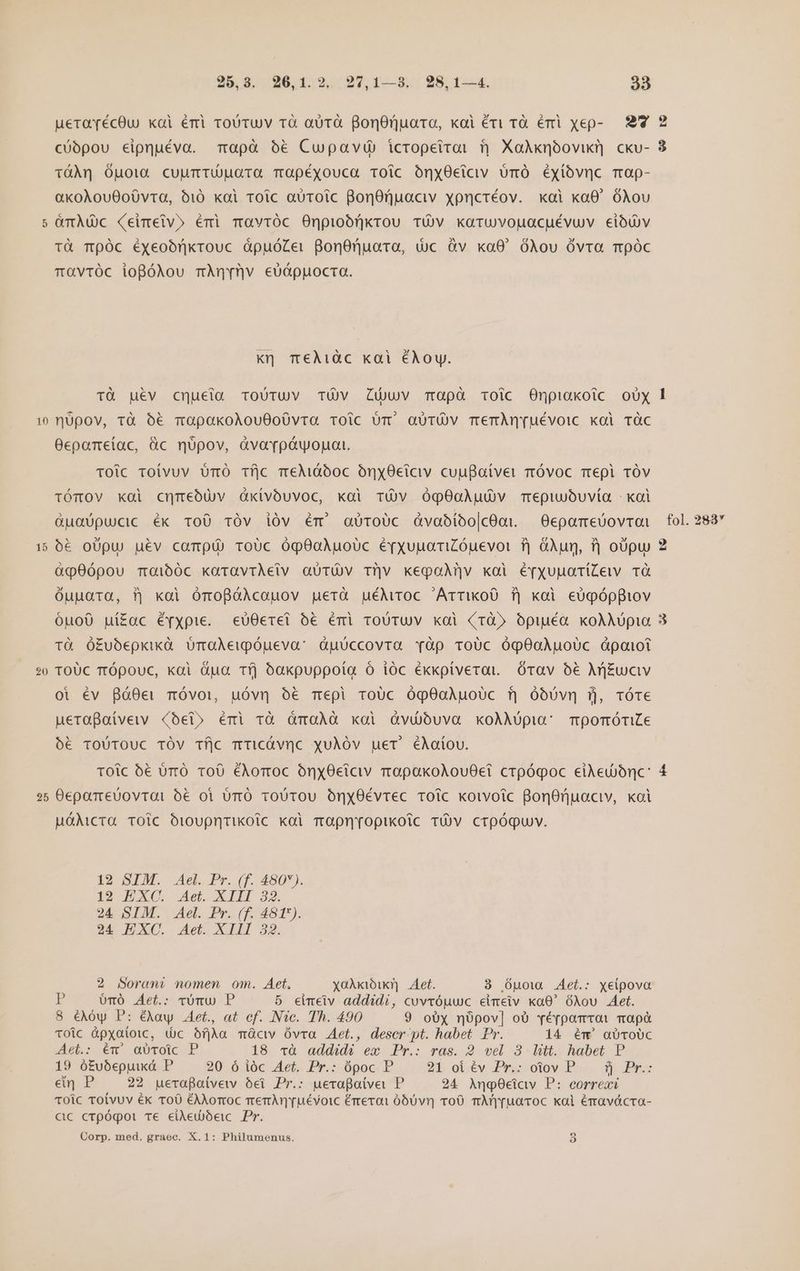 10 15 20 25 25.8,.26,1.2,.:97, 1—8..- 28:124, 38 ueraécOu kai éri roUtuv rà aüTà BonOnuato, koi éri rà éri xep- 9 2 TáÀnq Ójpota cuurTUUGTO TOpéxyouca TOic OónxOeiciv ümóÓ éyXióvnc map- aKoAouOoÓvta, 610 kai roic aUToic BonOrnaciv xpncréov. xoi xaO óAou &amp;mÀdc (eimetv» émi mavróc Onpiobórnkrou TÓv karuvouacuévuv eióuv tà TÓc Ééyeoónkrouc ápuóZer gonOnuara, dc àv xa0' óÀou Óvta móc ravróc iogóAou mAnrrv eóóppuocta. Kj T€Àiàc kai éAoy. Tü uév cqucia ToUTUV TÜV Luv Tapà oic Onpiakoic oUX nüpov, tà 6€ moapakoAouOo0vta Toic br aüTÜÓV TemAÀn[uévoic kai TÓC Ocepameiíac, üc mqüpov, àvaroóuwogat. TOic toivuv UmO Tfjc meMióooc ónyOetciv cuuBaitver móvoc mepl TÓv TÓTOV KQi cmmebuv dàxivbóuvoc, kai TÓüv óOÓqO0QÀuüv Tepiubuvía - kal Guaüpucic éx ToO TOv ióv ém' ajroUc dvabíbo|cOoi —Oepamebovroi 6&amp; oUpu uév campü) roUc óg9oAÀuoíc éyxuuatiCóuevot f| GÀun, f) obpu àq0ópou Tmoi60c koravrAeiv aüTÓv Tilv kegoaM|v koi é[xyuuaTiZew TÓ óupuara, ?| xoi OmoBóAcoauov guerà uéMroc Arriko0 f$) xoi eUgóppiov óuo0 uí£ac évxpie. «eU0erei 5€ émi roUTUV koi (rà» Opuuéa koAÀupia Tà Ó£ubepkixà ÜOmaAewpóueva: àpüccovra vTàp roUc óqpO0oAÀuoUc óápaiot TOUc Tópouc, kai Gua Tfj óakpuppota o ióc ékxxpíverat. órav 5€ Aj£uciv oi év Bó80er mÓóvoi, uóvn o6 mepi roUc óq90aAuoUc fj óoóóÓvn ü, TÓTe ueraBaivew «bet» émi rà dmoÀà xoi Óàvuüjuva xoAÀA0pia: TrpomóriLe ó€ ToUTOUC TÓV TÍlc TtticÓvnc xuÀóv uet éAaíov. toic 5€ ürÓ ToÓ €Aomoc oónx0eiciv rapakoAlouOet crpógoc eiAed)ónc: OepamreUovrai o&amp;€ oi ümÓ roUTOU OÓnx0Évrec Toic koivoic BonOnuociv, koi uMóMcra TOlc ÓioUpntikotc koi mOpmropikoic Tv crpóquv. 12 SIM. Ael. Pr. (f. 480). 12 EXC. Aet. XIII 32. 24 SIM. Ael. Pr. (f. 481*). 24 EXC. Aet. XIII 32. 2 Soranmt nomen om. Aet. xaX Aet. 89 Ópuow Aet.: xeipova * oómó Aet.: rómu P 5 eimeiv addidi, cuvvóuwc eimeiv ka0' óÀou Aet. 8 éAóy P: é&amp;XAay . Aet., at cf. INTc. Th. 490 9 oUx nópov] oO réypoamrot map TOic Gpxatoic, (jc bfjla mGcw Óvra Aet., descr pt. habet Pr. 14 ém' a0ToUC det: ev -aU0TOic P 18 và addidé em Pr.: ras. 2 vel 3. litt. habet. P 19 ó£fubepuuxd P 20 ó ióc Aet. Pr.: ópoc P 25 oi6€v PrycoloyiDio. d» Bn en P 22 uerapaivetw ei Pr.: ueropatve P 24 AngOciav P: correxi TOic Toivuv ék ToO éAXorroc mer ruévoic érrexai ó60vr| roO mAm'ruacoc kal éravácra- cac crpógoi Te eied)beic Pr. Corp. med. graec. X.1: Philumenus. 9 fol. 283* ps