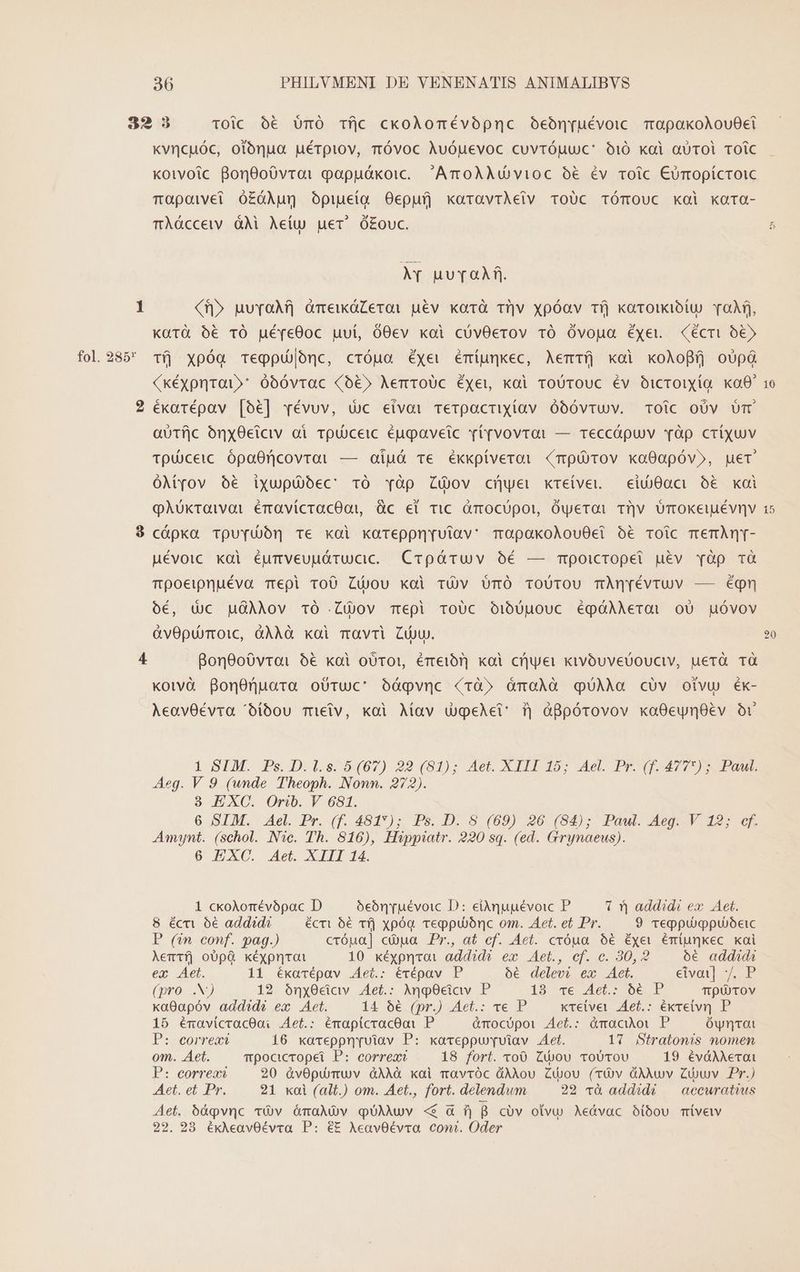 fol. 285* kvncuóc, otónua uéTQiov, Ttóvoc Auóuevoc cuvróuuc' o1i0 xai aUTOl TOiC koivoic Bon0oóvroai papuókoic. ArcoAAQvioc o6 év roic Cumopícroic Tapoiwvet ó£ÓÀun opiueiq Oepufj koaravrAeiv ToUc TÓmOUC kol xara- mÀácceiv àM Aeíu uer ó£ouc. II uuToAR,. Xf» uuYvaAA àmewóZeroi uév korà Ti|v xpóav tfj karouiotu vof, Koütà ó€ TÓ uéyeOoc uuí, 00ev xoi cóvOerov TO Óvogua Éyet. (écrit 06» tí Xpóq Tegpu|onc, cróua éxev émíunkec, Aemríj koi xoAoBfíj o0 (kéxpnrai»' óóóvtrac (o&amp;» AerroUc Éxei, kai roUTOUC Év OicrOiXíQg ko0* éxarépav [o6] révuv, dc eivai Terpactiyíav óbóvruv. Toic oUv Um aoTfjc ónxOciciv oi Totoceic éugavetc vé[vovrar — Teccápuv àp CriXUV Tpdceic. ópaOricovroi — oiuá ve ékxpiveroi (mpürov xa0apóv», uer OMyov $o&amp; ixupübbec 10 Yàp Zjov cHyer kretvet.— eiv0aci o&amp; xai qQAukraivai éravicracOot üc el Tic Gmocupor, Oyeroi Tv Umokeiuévnv cóápkxa TpuYudón Te xoi kareppn[uiav: mopakoAlou0ei bé TOoic memÀn[- Mévoic xai éumveuuóárucic. Crpóáruv óé — mpoicropet uév Yàp Td Tpoeipnuéva Tepi To0 Cüjou xoi Tv UmÓ ToUTOU TÀnyévruv — éqgmn oóé, Uc HGÀiov 1O Lov mepi ToUc O1bUuouc égóÀAerai o0 guóvov &amp;vOptoTOic, &amp;ÀÀAà kai mavri Ci. 8on8oóvroai 6€ kai oUTO!, ÉTteibT] koi crjyei xivóuveüouctv, uerà TQ kotvà BonOnuara obTuc' óágpvnc rà» ómoÀà qUÀAa cüv otvu éÉx- AeoavO0Éévra ^íbóou mielv, koi Aíav ugeAet: ij àBpórovov kaO0eyn8év or 1 SIM. Ps. D.l.s. 5 (67) 22 (81); Aet. XIII 15; Ael. Pr. (f. 4777) ; Paul. Aeg. V 9 (wnde Theoph. Nonn. 272). 3 EXC. Orib. V 681. 6 SIM. Ael. Pr. (f. 481); Ps. D. 8. (69) 26 (54); Pawl. Aeg..-V 12; cf. Amajnt. (schol. Nc. Th. 816), Hippiatr. 220 sq. (ed. Grynaeus). 6 EXC. Aet. XIII 14. 1 ckoAomévópac D oóebrruévoic D: eiàquuévoic P 1 ^j addidi ex. Aet. 8 écm 6€ addid? écri 56 Tfj xpóa. reppubónc om. Aet. et Pr. 9 reppuiopujóeic P (vn conf. pag.) cróua] cua Pr., at cf. Act. cxóua 66 Éye émiunkec. xai Aemifj oO0pQ xéypnrat 10 kéxpnvoi addidé ex Aet., ef. c. 80,2 oóé addada eq Aet. 11 ékarépav Aei.: évépav P ó6 delevi ex Aet. eats p (pro .N) 12 óny0cidv Aet.: Ang0ciav P 19 T6 490. Oe P Tp TOv xa0apóv addidé ex Aet. 14 6€ (pr.) Aet.: ve P xte(vet .Aet.: éxveivr P 15 énavicracOai Aet.: émapicracooi P ànocópoi Aet.: àmacio P Ówyntot P: correa 16 xoreppnruiav P: xaceppurrvuiav Aet. 17 Stratonmis nomen om. Aet. mpocicropet P: correa? 18 fort. voO0 Cou ToUTov 19 évàM erai P: correat 20 àvOpurmuv àAAÓ xoi mavróc dÀAou ZCuou (TOv dAÀwv Ziowv Pr.) Aet. et Pr. 21 xoi (alt.) om. Aet., fort. delendum 22 và addidé | aecwratius »* Aet. 6íáqvnc vv ómaNXOv qUAAUv «$ à f) B cóv otvu Aedvac óibou mívetv 22. 28 éxAeavOévva P: éE AeavOévra coni. Oder A ó [d Cx