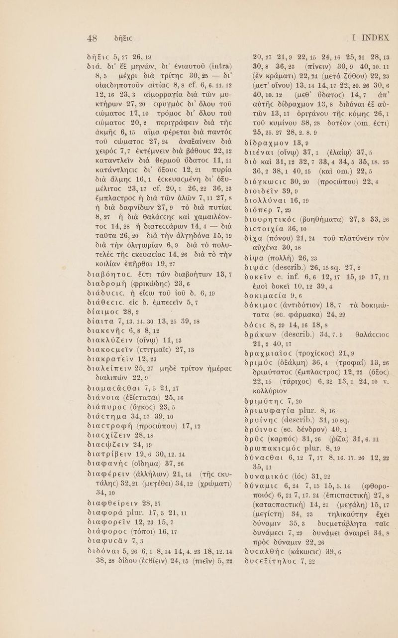 AR of|zic ófj£ic 5,27 26,19 61d. 6r é£ unvüv, óv éviauToO (intra) 8,5 uéxypt id. vpitc. 30,25 — Óv otacónmoro0v airíac 8,8 cf. 6, 6. 11. 12 129,16 28,3 oiuoppoyia OX TU puu- ktr'puv 27,90 cqour[uóc ot óXou ToO cuaroc 17,10 Tpóuoc Or óÀou vo0 cUuaroc 20,2 mepr[págeiv Ói1à TfjC àxufjc 6,15 aiu qéperat oi TravTÓcC To0 cüpuaroc 27,24 óva£aivew 1d xeipóc 7,7 ékcéuvew 1d BóOouc 22, 12 karavtAeiv Oóià Oepuo0 0óaroc 11, 11 karávrAncic 5v ó£ouc 12,21 mrupía óiX&amp; &amp;Apunc 16,1 éckeuacuévn ov ó£v- uéAwoc 9293,17 ef, 20,1 .26,22 930,93 éumAacrpoc fj 610 tü)v àÀdOv 7,11 21,8 5 61:0 6agvióuv 27,9 1ó 51à muTíac 8,91 f| àiuà OaAdccnc koi xyapaiAéov- Toc 14,98 Tj buyTeccápuv 14, 4 — ó1à Ta0Ta 26,20 O1à r'|v üNr66va 18, 19 1€ Tv ólt[uptav 6,9. 10 1Ó Tt0Àv- TeÀéc Tí|c ckevactac 14,926 O10 TÓ T?|v koiMav émíjpOai 19, 97 ó1aBóncvoc. écti TOv Oiwporyruv 18,7 ó1a06pour| (ppixu)brc) 23,6 ó1i&amp;O6ucic. 1j eicu ToO ioO O. 6, 19 ó1&amp;0€cic. eic 6. éumeceiv 5,7 ótaiuoc 28,2 biavra 7,19. 145 90 19, 25 39.18 óiaxevf|c 6,8 8, 12 ó1iaKkAUZeiv (otvu) 11, 13 ó1iaKocueiv (crr[uaic) 27, 13 ótaxpaTeiv 12, 23 ó1aAeimeiv 25,27. unóé Tplirov ruépac oóttÀvmUVv 22,9 ó1auacácOa1 7,5 24,11 61d vota (é£icravat) 25, 16 ó1ií TtuUpoc (Óqkoc) 23,5 óàcTQqua 34,17 89,10 ó1iacTpogn (rpocumou) 17, 12 ó1acxiZeiv 28, 18 ó1acuiZeiv 24, 19 óiaTpíBeiv 19,6 30, 12. 14 ó109pavnic (otónua) 37, 26 ó1agpépeiv (GAArjAu v) 21,14 (Tf]c cku- TtóáÀnc) 82,21 (uevé0e)) 34,12. (xypubuai) 34, 10 óiagO0cípeiv 28,21 ó1agopàó plur. 17,3 21,11 óiaqpopeiv 12,23 15,1 61d popoc (rómO1) 106, 17 ó1apucüáv 7,3 ó160va1 5,26 6,1 8,14 14,4. 23 18, 12. 14 38, 28 oibou (écOtew) 24,15 (mieiv) 5, 22 .I INDEX 20,97 21,9. 22,15. 24, 16 25,921 28, 13 30,8 306,23 (mivew) 30,9 40,10.11 (év kpáuai) 22,24 (uerà Zó00v) 22, 23 (uer? otvou) 18, 14 14, 17 22,20. 26 30,6 40,10.12 (uc0' 65aroc) 14,7 dm aUTfjc óiópaxuov 12,8 Oij5óvoi éE a- TÓv 13,17 ópryávou Tf]c kóunc 26,1 TOÜ kuuívou 38,238 0OoTéov (om. écri) 25,25.27 28,23.8.9 6tópaxuov 13,9 Otutévai (otvu) 37,1. (éAaiu) 37,5 010 kai 31,19 39,7 38,4 84,5 3D, 18. 25 386,2 38,1 40,15 (xai om.) 22,5 óió Yvkucic 80,20 (mpocunou) 22,4 ótotóeiv 39,9 610ÀAÀUDvat 16, 19 óiÓT€p 7,29 ó10UpnTiKkÓóc (BonOnuara) 27,3 88,26 óicToiXía 36, 10 óíxa (móvou) 21,24 To0 mAÀoTÜveiv TÓv a0xéva 30,18 oótya (ToAÀAn) 26, 23 oóiwydc (deserib.) 26, 15sq. 27,2 Oóokeiv e. inf. 6,6 12,17 15,19 1T,Tt éuoi óoket 10,12 39,4 6okiuacta 9,6 óóktuoc (Avribóriov) 18,7. rà bokiud- TaTQG (sc. pápuaka) 24, ?9 6ó6cic 8,29 14,16 18,8 ópáxuv (deserib.) 34, 7.9 — 0aAáccioc 21,2 40,17 ópaxputatoc (rpoxickoc) 21,9 ópiuüc (óEàAun) 86,4. (rpooat) 18, 26 opiuUTaToc (ÉurAacrpoc) 12,22. (ó£0C) 22,15 (vápixyoc) 6,32 13,1 24,10 v. KOÀAUpiov óptuUTnc 7,20 ópiuugavria plur. 8, 16 oópuivnc (deserib.) 31, 10 sq. ópuivoc (sc. óévópov) 40,1 6pOc (xapmóc) 31,26 (piZa) 31,6. 11 ópumaxicpuóc plur. 8, 19 6UvacOat-6,19 Y,At S,10 17-26: 19 8 35, 11 óuvapuikóc (ióc) 31, 22 (q90po- T010C) 6, 21 7, 17. 24 (éricracrikn) 27,8 (xaracmacrik) 14,21. (uevóAm) 15, 17 (uevícr]) 34, 23. vrnMkaUtQv éÉxye oóUvauv 35,3 OucuerápBAnta coíc ovuvduect 7,29 óuváguet dvaipei 34,8 — Tpóc óU0vajuv 22, 26 óucaAOnc (káxucc) 39,6 óuce£iTrnAoc 7,22