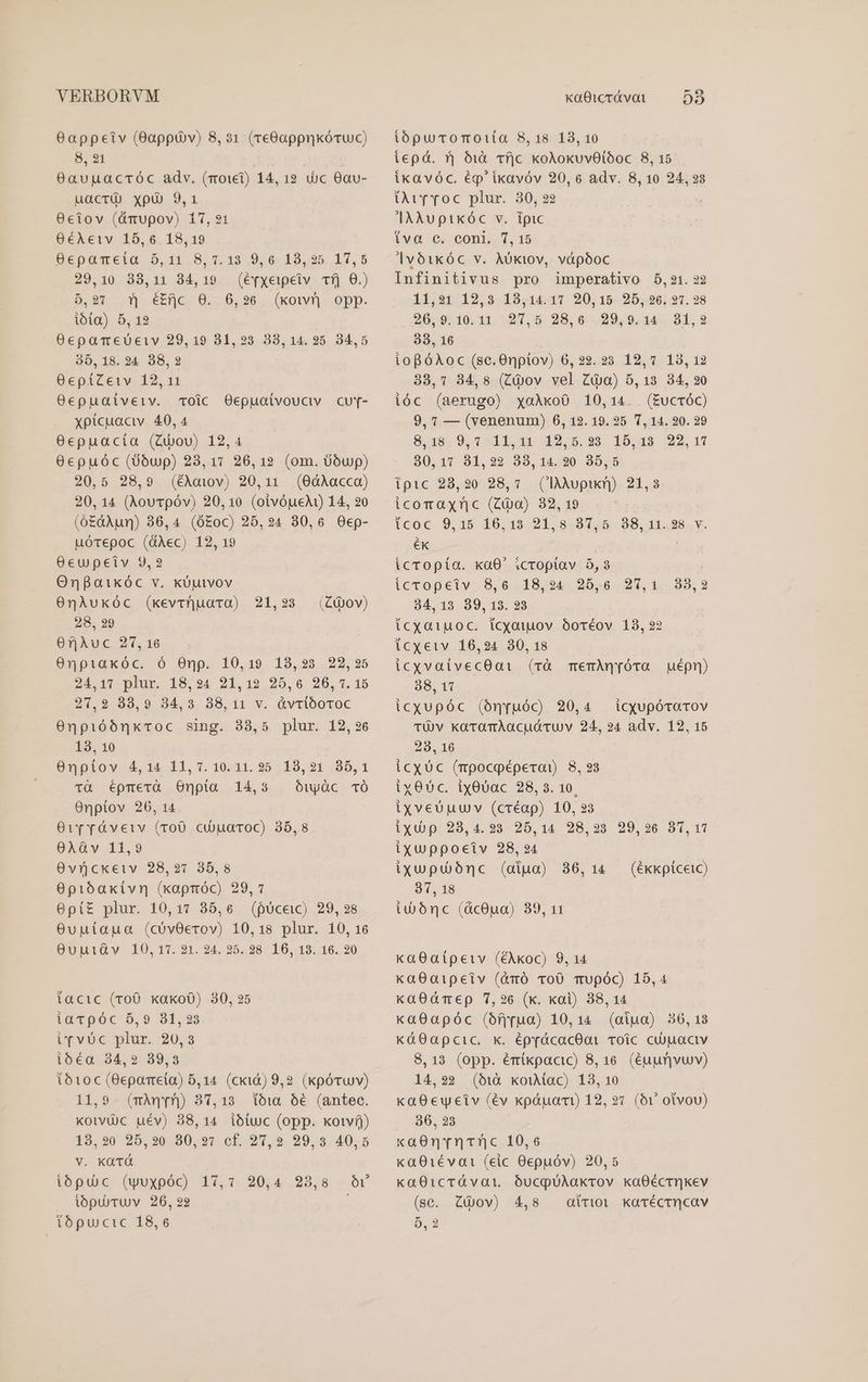6appeiv (app v) 8,31 (re8Gappnkócuc) 8,91 09avuacróc adv. (roii) 14,12 ic 0au- uacri xpü 9,1 0ctiov (&amp;mupov) 17,21 0éAeiv 15,6 18,19 üeposrelo. 0,411.95, 1.19.9, 6. 18,95. .17, 5 29,10 38,11 34,19 (é[xeipeiv Tfj 0.) 5,97 f| é£fc O0. 6,26. (kon opp. ibta) 5, 12 OecpaTmeueiv 29,19 81,23 38,14. 25. 84,5 35,18. 24 38,2 0cpíZeiv 12,11 0epuaiíveiv. oic Oepuaivoucv cur- xpicuaciv 40,4 0cepuacta (Ciou) 12,4 0epuóc (0óup) 23,17 26,12 (om. oup) 20,5 28,9 (éAoiov) 20,11 (0dAÀacco) 20, 14 (AouTpóv) 20,10 (oivóueA) 14, 20 (0£àAumn) 36,4 (Ó£oc) 25,24 30,6 Oep- uórepoc (üAec) 12, 19 0cupeiv 9,2 Onfaikóc v. kouvov 0nAukóc (kevrüuara) 21,23 28, 29 6fjiAuc 27, 16 0npiaxóc. ó Onp. 10,19 18,23 22,25 QPtarpiur 18024 21,19 .20,.0.206, 0.15 21,2 88,9 34,3 38,11 v. &amp;vtlóoroc 0npióónxroc sing. 33,5 plur. 12,26 13, 10 ünployo 4, vL 11,7. 10.21.25 2429,21 (85, 1 1Tà épmerà Onpia 14,3 Ouyàc TÓ Onptov 20, 14 Ov ré&amp;vetv (roO cijuaroc) 35,8 0XAGv 11,9 Ovückeiv 28,21 35,8 0pibakivr (xapróc) 29, 7 0pí£ plur. 10,17 35,6 (pócewc) 29, 28 Ovuutaua (cóvOerov) 10,18 plur. 10, 16 OupiQv 10,17. 21. 24. 25. 28. 106, 13. 16. 20 (&amp;Qov) facic (roO xako0) 30, 25 iarpóc 5,9 831,23 i*vUc plur. 20,3 ió€a 34,2 89,3 totoc (6epameta) 5,14 (cki&amp;) 9,2 (kpóvuv) 11,9 (mAqyn) 37,13 ioi. 56 (antec. kotvUüc uév) 38,14 ióiuc (opp. xot) 18,20 25,20 80,27 cf. 297,2 99,3 40,5 v. KüTÓ ibpuc (wuxpóc) 17,7 20,4 23,8 Ov ibpuü)ruUv 26, 92 ibpucomot1ita 8,18 13,10 iepá.  611 Tfjc koAokuvOlóoc 8, 15 ikavóc. ép'ikavóv 20, 6 adv. 8, 10 24,23 Dur roc plur. 30, 22 AAuptikóc v. ipic iva c. coni. 7,15 |vóikóc v. Aóktov, vápóoc Infinitivus pro imperativo 5,21. 22 11,21 12,3 13,14.11 20,15 25, 26, 27. ?8 20,9, 10.11. 27,5 28,6. 29,9.14.. 81, 2 38, 16 iopóAoc (sc.Onptov) 6,22. 23 12,7 13, 12 33,1 34,8 (Ciov vel Zia) 5,13 34, 20 ióc (aerugo) xoaAxoO 10,14. . (EucrÓC) 9, 7 — (venenum) 6, 12. 19. 25 1, 14. 20. 29 8,189 0,7 511,144 12,5.29 15,48 22,17 80,17 31,22 33,14.20 35,5 ipic 28,20 28,1. (laàÀopikr) 21,3 icomaxnc (Zio) 32, 19 (coc 9,15 16,19 21,8.87,5 38,41.38.v. ék icropía. kaO0' icroptav 5,3 icropeiv 8,6 18,24 25,0 27,1 34, 13 39, 13. 23 Íícxatuoc. (cyoiuuov ooréov 18, 22 icxetv 16,24 30, 18 icxvatvecOai (rà memAQyóra uépn) 38, 11 icxupóc (ónyuóc) 20,4 icqupóraTov TÜ v karamAacudruv 24, 24 adv. 12, 15 293, 16 icXUc (mpocoéperai) 8, 93 ix05c. ix00ac 28, 3. 10. ixveUuuv (créap) 10, 23 iyu p. 28,4.95-25. 14 98. 23 99. 26 91, 17 ixywppoeciv 28,24 ixupuóbnc (aiuo) 91, 18 iuwónc (dcOua) 39, 11 33, 2 36,14 — (ékkpiceic) ka8aípetv (éAkoc) 9, 14 xaO0aipeiv (&amp;ró ToO mupóc) 15,4 xaOdT ep 7,26 (k. xai) 38, 14 ka0apóc (ofyrua) 10,14 (atua) 50,18 x«áàO0apcic. x. éprácacOat roic cu)uactv 8,13 (opp. émíkpacic) 8,16. (éuur]vuv) 14,92 (uà kouUac) 13, 10 kaOeuweiv (év kpáuact) 12, 27 (6v otvou) 36, 23 xaOnY ntinc 10,6 ka01éva1 (eic Oepuóv) 20,5 kaO01crávat ÓucpUAakrvov kaOécrhkKev (sc. ZÀov) 4,8 atrioi Kkarécrhcav