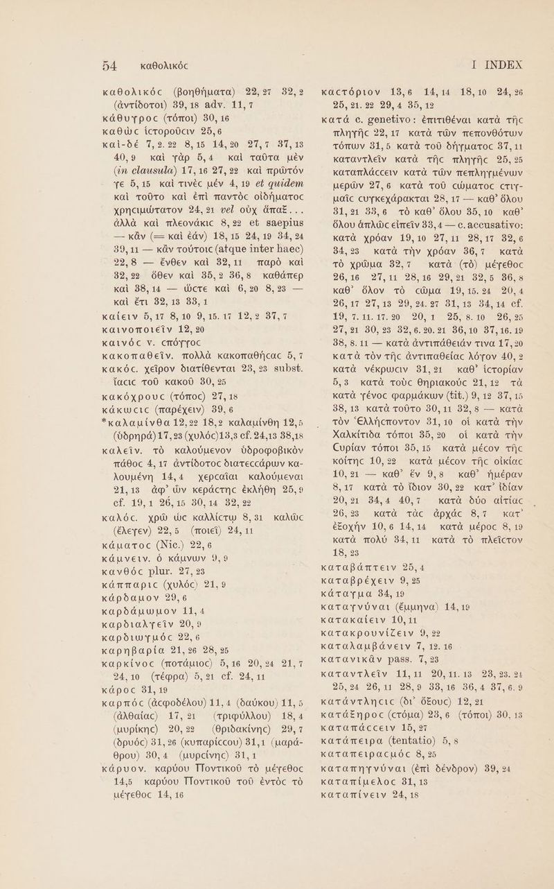 xa800AÀikóc (gonOnuara) 22,27 32,2 (&amp;vriborot) 39,18 adv. 11,7 káO8uvTpoc (rómOo1) 30, 16 xa0uUc icropoüciv 25,6 xal-0é 7,2.229 8,15 14,20 97,7 31,13 40,9 xai vàp 5,4 xoi ra0Ta uév (in, clausula) 1,16 2,22 kai ttpUUTÓV Ye 5,15 xai rivéc uév 4,19 et quidem kai Tro0To xai émi Tavróc oiónjuaroc xpncuucrarov 24,21 vel oOx Óma£... QAÀà xai mÀeovdxic 8,22 et saepius — xv (— xai éáv) 18,15 24,19 34,234 39, 11 — xüv roUTo1ic (atque inter haec) 22,8 — évOev xai 32,11 mapó xai 32,29 60ev xai 35,2 36,8 xa0dmep kai 38,14 — cre kai 6,20 8,23 — xai éri 32, 13 33,1 kaietv 5,17 8,10 9,15. 17 12,92 87,1 kaivoTotetv 12, 920 Kaivóc v. cmóY[YT0c kaxoTaOeiv. ToÀÀÀà kakoraO0ncac 5, 7 xaxóc. xeipov ó1a0Tl0evrai 23, 23. subst. tacic ToO. kakoO 30, 25 kakóxpouc (vómoc) 27, 18 Küxu cic (mapéxew) 39,6 *xaAoauivOa 12,22 18,2 xaAautvOn 12,5 (66pnpdà) 17,23 (x016c)13,3 cf. 24,13 88,18 KQGÀeiv. TÓ kaAoouevov Oópogopikóv TÓO0c 4, 17 àvrióoroc bia Teccápuv xa- Aouuév] 14,4 xepcoioi xaAoUuevot 21,13 d&amp;q' (v kepácrnc éxArjon 25,9 cf. 19,1 26,15 30,14 32, 2? xaGAÀóc. xpó dc kaAMcrU 8,231 (xevev) 22,5 (mowt) 24,11 kápuaroc (Nie) 22,6 xáuveiv. Óó káuvuv 9,9 k«av0óc plur. 27,23 küTTOpic (xoAóc) 21,9 xápoóauov 29,6 xapódáuupnov 11,4 xapóiaArveiv 20,9 xapóiuvYrvuóc 22,6 xapnpapíta 21,26 28, 25 xapkiívoc (mordutoc) 5,16 20,94 21,1 24.10 (réppa) 5,21 cf. 24, 11 xápoc 31, 19 kapmóc (&amp;copobéAou) 11, 4 (baUkou) 11, 5 (àA0aniac) 17,231 (TptpUAMoU) 18,4 (uupixnc) 20,22 (0pibakivnc) 29,7 (6puóc) 31,26 (xurrapiccou) 31,1 (uapá- 0povu) 30,4 (pupcivno) 31,1 x«àpuov. kapóou TfovrikoO TÓ ué[e0oc 14,5 xapoou TTovrixoO ToO évróc TÓ uéreO0oc 14, 16 KQaAc xacrópiov 13,6 14,14 18,10 24,96 25,21.22 29,4 35,12 Kacá c. genetivo: émrigévoi xarà. Tí|c TÀnyfjc 22,17 xarà TÓv TemovOÓTuv tóTU/V 31,5 xarà vo0 óryruaroc 37,11 KaüravtÀeiv xarà Tíj|c TÀní|c 925,25 KaTOTAÀÓdccetv kavà TÜv TeTÀmn[uévuv uepü)v 27,6 xarà ToÜ0 cu)uaroc cmY- Moác cuvKkexdpakrat 28, 17 — ko0' ÓAov 31,21 33,6 vÓ kaO0' OAou 35,10 xa0' OÓXou ám dc eireiv 33,4 — c. accusativo: kGüTà xpóav 19,10 27,11 28,17. 32,6 34,23 xarà T^v xpóav 36,7 xarà TÓ xpiua 32,7 xarà (r0) ué[eOoc 26,16 21,11 28,16. 20,91 32,6 96,8 xa0' ÓAov TÓ cua 19,15.24 20,4 20:17'27,13'29, 497 3T 13 94-14 e. 1974 14.17.20 12071 257 8: T0 0:27 530 21,91 30,23 32,6.20.21 86,10 87,160.19 38, 8.11 — ka rà ávrvráOeiáv via 17,20 Ka Tà TÓv Tf|c àvrwraOctac Aórov 40, 2 katà vékpuciv 31,21 ka0' icropíav 5,3 xarà TroUc OnpiakoUc 21,12 à Katà Yévoc gappuóákuv (tit.) 9, 12 37,15 38,13 kavà tToO0vo 30,11 32,8 — xarà 10v '€)ircmovrov 31,10 oi kavà Tv XaAktrióa TÓmOi 35,20 oi kaorà cv Cupíav TóTOi 35,15 avrà uécov Tí|c koirnc 10,22 xarà uécov Tf|c oikiac 10,21 — xaO0' év 9,8 xa0' nuépav 8,17 xarà TÓ làn v 30,22 xac ibiav 20,21 34,4 40,7 xatà Óv0 aiciac 26.28 - xoTé TÓC OpxOc 8,7 KOT é£oyv 10,6 14,14 xarà uépoc 8, 19 Karà TOÀU 84,11 kaTÓ TÓ TÀeicrov 18,29 xarapáàmteiv 25,4 xarapBpéxeiv 9, 25 kàrarpua 34, 19 karToarvvüvat (éuunvo) 14, 19 kacraxateiv 10,11 KkaraxpouviZeiv 9, 22 xaraXlaufgávetv 7, 12.16. KaTaviküv pass. 1,23 karavtÀAeiv 11,101 20,141.19 28,253.94 25,24 20,11 28,9 38,16 36,4 81,6.9 kaTávrTAncic (v ó£ouc) 12,21 kar&amp;á£npoc (cróua) 23,6. (rómot) 30, 13 karamáccetv 15,237 kardTeipa (tentatio) 5,8 KaraTeipacpuóc 8,25 karaTnrvüuvati (éri óévópov) 39, 24 karaTiueAoc 31, 13 KüTQTiveiv 24, 18