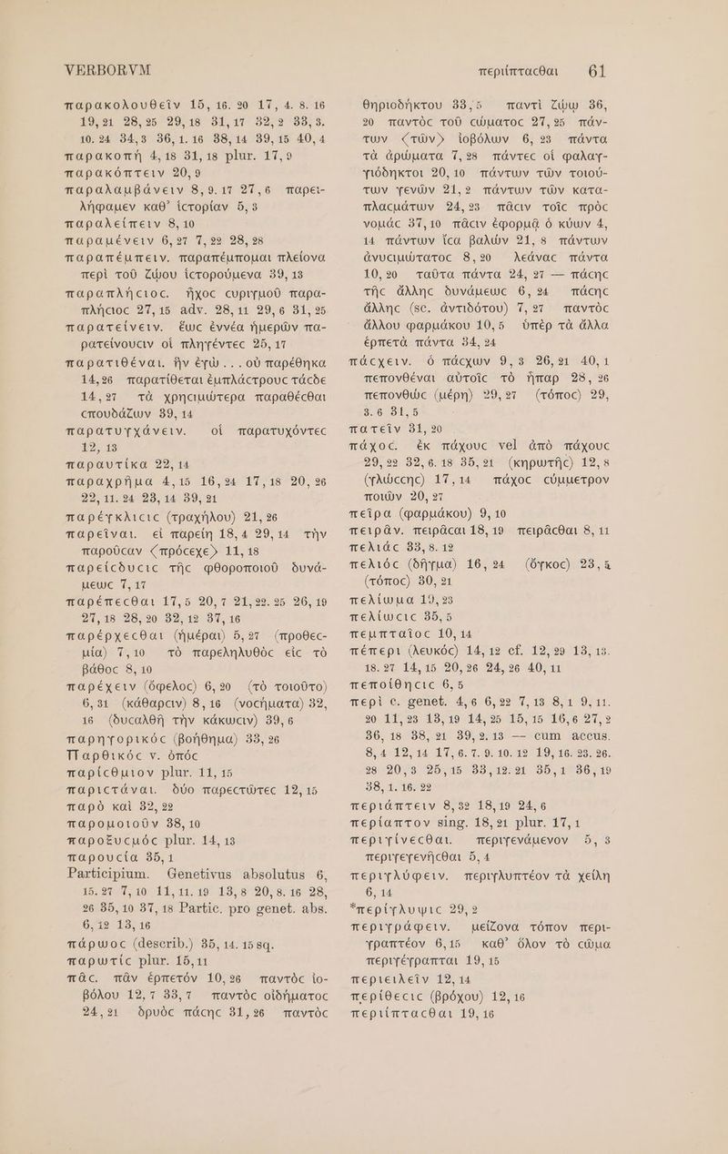 TOapakoAlouO0eciv 15, 16. 90 17, 4. 8. 16 19,31 925,35 29.18 94,17 32,32 393,3, 10.24 34,3 306,1.16 38,14 39,15 40,4 mapakocr 4,18 31,18 plur. 17,9 mapaxkómTeiv 20,9 rapaXAaupaáveiv 8,9.17 27,6 Anoauev ka0' tcroptav 5,3 TOpaAÀeimetv 8, 10 TGapauéveiv 06,27 7,22 28,298 TmOpaTéÉUuTeiv. TOparméurmopgat rÀetova Tepi ToO Zudou icropoUueva 39,13 mTapamArncioc. fjxoc cupr(uo0 mapa- TÀncoc 27,15 adv. 28,11 29,6 31,35 mapaceivetv. éuc évvéa rjuepüv ma- patetvouctv oi mAnrévrec 25,17 mapariOÉévat fjv éd... 00 mrapéOnka 14,26 mapariOerat éumAGcrpouc vácóe TO pei- 14,27 tà yxpncuurepa Tapa0écO0oi crouóbdCuv 39,14 mapaTUYvXÓveiv. | oi mapaoTruxóvrec 12, 13 mOapaucixka 22, 14 Tapaxpfjua 4,15 16,24 17,18 20,296 22,11. 24 28, 14 39,21 mapérkAicic (rpayr|iou) 21, 26 mapeivat. ei mapet] 18,4 29,14. Tr|v mapo0cav (Tpócexe» 11,18 mapetcbóucic Tfjc qOopomoto0 óuvá- ueuc 7,17 TOpéTecOa: 17,5 20,17 21,229.25 26, 19 254,18 28,20 32,12 3T,16 mapépxecOa1 (fjuépai 5,27 (mpoOec- uia) 7,10 . TÓ TüOpeAQqAuOOc cic TÓ 8áO0oc 8, 10 mOapéxetv (óqpeloc) 6,20 (rÓ To100c0) 6,31 (xá0apaw) 8,16. (vocuaca) 32, 16 (óucaA0f] Tv káxwav) 39,6 mapnrvopikóc (BonOnua) 33, 26 TTapOtkóc v. ómóc mapícOu1iov plur. 11, 15 Tapicrávai. — Ó00 mapecrU ec 12, 15 Tapó kai 32, 22 TapouotoOv 38,10 mapotEucuóc plur. 14, 13 rapoucta 35,1 Participium. Genetivus absolutus 6, 15.27 7,10 11,11.19 13,8 20,8.16 28, 26 35,10 37, 18 Partic. pro genet. abs. 6, i2 13,16 Tápuoc (deserib.) 35, 14. 15 8q. mapucic plur. 15,11 mc. TÓv Éépmeróv 10,26 Bgólou 12,7 88,1 TOvtTÓc io- TavTÓC oiórjuaroc Onpioórkvou 38,5 . mavri Zw 36, 20 TüOvTrÓC TOÜ cu)uaroc 27,95 cTráv- TUVv (TÜv» iogBóAwv 6,293 mávca Tà Gpuüara 7,28 qTávrec oi oàÀaY- y160nxToi 20,10 mÓvrtUv TÜv TOlOU- TUV YevOv 21,2 müvtuv TÜV kaca- TÀacudTUVv 24,93 TÓclv TOiCc TpÓC vou&amp;c 37,10 mücv éqopua ó xÜuv 4, 14 TÓvTUV ica BaÀluv 21,8 mávtuv &amp;vuciuUiraroc 8,930 Aeávac móvra 10,20 Tra0Ta Táàvra 24, ?91 — TÓcnuc Tí|c dAAnc óuvdueuc 6,24 — Tácnc dAÀAnc (sc. àvmibórou) 7,27 mavTóc dÀAou papudákou 10,5 éprerà TÓvTa 34,24 qt cyxeiv. -^Ó qiacquv. 9, 9 26,21-:40,1 TemOvOÉévai abToic TÓ Tfjmap 28, 26 memovOu c (uépq) 29,97 (vrómoc) 29, Umép Tà dAÀAa 3:6 791.9 mTOTciv 81,20 TÓXOC. ék mÓxouc vel áàmó Táyouc 29,22 32,6.18 35,21 (xmpuTfjc) 12,8 (yMdccnc) 17,14 màyoc cóuuerpov TOW)Dv 20,217 meipa (papuákou) 9, 10 T €1pG v. Teipácot 18, 19. TreipácOani 8, 11 T€AÀ1áóc 83, 8. 12 T€À16c (bf]yua) 16,24 (rómoc) 80,21 meÀiuuo 19,23 qm eAiucic 35,5 TeumTaioc 10,14 qm ém epi (Aeukóc) 14, 12 cf. 12,29 183, 13. 18.97 14,15 20,26 24,926 40,11 memoitOncic 6,5 Tepil e. genet. 4,6 6,92 7,18 8,1 9,11. 20 11,923 13,19 14,25 15,15 16,6 27,2 36,18 38,231 39,2.13 — cum accus. 98,4-12, 14 11, 6. 1.9. 10. 19- 19; 16:29. 26. 38 20,8 25,15 33,12.21 85,1 830,19 38, 1. 16. 22 TeptiámTeiv 8,32 18,19 24,6 meptamrov sing. 18,21 plur. 17,1 (Ófkoc) 23,&amp; mepivívecOat —— mepifeváuevov 5,3 mepirerevfjcQoi 5,4 mepir[TÀUgeiv. mepr[Aurvéov rà xyelàn 6, 14 *mepirAuuyic 29,2 TmepiYvpágeiv. ue(Zova TÓTOV Tepi- Ypomtéov 6,15 xa0' ólov TÓ có ua meprrérpomroi 19, 15 Te€pieiAetv 12, 14 T epitOecic (Bpóxou) 12, 16