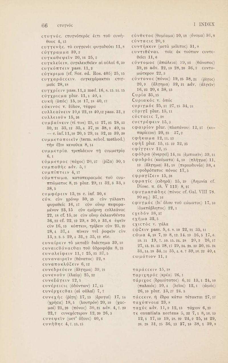 cruTvvóc. cru[pvÓTepóc écri ToO cuvn- 00uc 4, 13 cuYvYevnc. TÓ currevéc guraoóevUei 11,8 cóvrpaupuo 39,2 cuvkaOeweiv 20,16 25,2 CUT KAeieiv. cu TkAeicOeiev ai ooXot 6, 30 cuvTkÓTTEiV pass. 11,2 co Tkpipua (ef, Sor. ed. Ros. 405) 25, 15 CcUuYTXQOapüccetv. cuYykexápakrOal — CTlY- uoic 28,18 curxpíeiv pass. 11,2 med. 16, 8. 13. 14. 15 cU vxpicua plur. 11,1 40,4 cuKf| (óróc) 15,26 17,18 40, 17 CÜKivOc V. EUÀov, TéQpa CUAAMeaíveiv 10,6 22,18 40,12 pass. 31,2 CUAAe€iO0Ó0v 15, 26 cuu aívetv (rl wi) 25,13. 27,25 28, 23 80,21 33,19 35,4 37,926 838,8 40,14 — 6e.inf.11,10 20,5 29,94 32,928 89,20 cuupuercamoieiv (term. schol. method.) T^v €£tv kevoOca 8,14 cuupuerpía. rpwmAÓciov Tíj cuuuerpia 6,1 cüupuecpoc (máyoc) 20, 27 cupumaO0nc adv. 5,7 cuuTimTeiv 4, 17 cÜuTTUHMO. KarOTEeipacuóc ToÜ cuu- TTUMOTOc 8,25 plur. 29,11 32,3 33,3 38,5 cuugépeiv 18,28 c. Inf. 30,6 cUüv. cüv xpóvu 30,235 cóv YÓÀaxti qupaOeic 16,17 cóv oivu Teqgupa- uévov 28,15 civ cuópvn cuAAedvac 22, 18 cf. 15,26. civ olvu éxAeavOÉvra 36,22 cf. 22,19 29,8 30,9 81,6 éwyciv cUv 16,13 kxóretv, 1piBetv cov 28, 29 28,4 87,4 mivewv vel fogeiv civ 19.9:9.5, 29, 4.31. 2.95, 12 ete. cuvaípeiv TÓ uera£U OiíicrQua 89, 10 cuvaicOdvacOa: roO $5pogófa 8, ?3 cuvaAeipeiv 11,7 25,23 37,5 cuvavaipeiv (0dvavoc) 22,8 cuvamoxAUoZeiv 6, 12 cuveópeuoeiv (dNpqua) 39,21 cuvevoóov (éAatuw) 295, 22 cuve£dveiv 12,5 cuvépeicic (óbóvruv) 17, 15 cuvépxec8at1 (at oUAat) 7,7 cuvexnnc (ptyn) 17,13 (épuyat) 17, 14 (xpfjcic) 18,5. (Aourpóv) 20,10 (xac- uai) 21,26 (móvoc) 30,21 adv. 4, 7. 20 22,7 cuvexécrepov 12,20 26,3 cuveuyeiv (uer. ó£ovc) 40,6 cu vrOnc 4, 7. 18. 15 (piZa) 30,5 I INDEX cóvOecoc (0vutaua) 10,18 (Óvoua) 36,8 CUVTOCIHC 20.9 cuvThkeiv (uerà uéNroc) 31,8 CUvTiOÉvat TOic Éék TOÜUTUV Cuvre- Ocic 11,6 CUÜvTOMOc (AmUAeia) 39,16. (OdvaocC) 39,93 adv. 22,10 28,20 86,2 cuvTo- uurepov 22,3 cóvrTovoc(nóvoc) 19,25 38,21 (fiyoc) 20,9 (&amp;Nrquo) 39,21 adv. (GX[eiv) 16,233 20,6 38,15 Cupía 35,15 Cupiakóc v. ómóc cupivuóc 25,11 27,15 34,24 copirz plus, 15,41 CUCTQCUC 4,98 cucTpégeiv 15,3 cpaiptov plur. (mÀaTávov) 12, 27 vaptccou) 20,23 37,2 Crue unto. 19.3513 cQnE£ plur. 15, 15. 22 32, 25 cpiyyrciv 12.15 cpóópa (évepret) 14,24 (éumoieiv) 39,11 Ccpoópóc (kxavuara) 4,10. (mAfjyua) 11, 19 (üXrnua) 31,18. (mepiwbuvia) 38, 4 cpoópótraroc móvoc 17,5 cppavíiZetv 165, 28 cppavríc (ciónpà) 15, 29 Diose. m. A. V 113) 8,27 cpuruaruoónc (róvoc cf. Gal. VIII 78. 90 sq.) 37,16 cpurpuóc (or óAou voO cióuaroc) 17, 10 (&amp;uerágAntoc) 22,1 cxeóóv 88, 97 cxfjua 32,5 CY4CTÓC. v. Ad cU)Zeiv pass. 5,0. 8. 10 22,21 35,11 ci ua 4, 18 1,29. 8, 19. 14. 19 x16, 50e: 10. 11 19, 7,30, 15.94. 28 20:9 1020 Cfr 271, 18. 31. 25. 28, 11 29, 24. 28. 29 90, 23. 24 31,14.18 34,14 35,4.6. 7 39,16.22 40,4 cuta rao v Mio (ku- (Anuvia ef. vapáccetiv 15, 18 Ttaüpixnpóc (xpéa) 26,1 tüápixoc (ópiuUTavoc) 6,32 18,1 24,10 (maAoióC) 10,4 (Aetoc) 12,1 (uU puóc) 26,10 plur. 13,27 24.3 tücceiv. r| éópa kxátu TéTakTOt 27,17 rtüxXUmvoia 23,8 TOXUc adv, 11,9 12,183 ráyiov 6, 99 Tc enuntiata nectens 5, 92 7,1 8,160.19 12,1 17,10 19,238.29 24,9 25,16 29, 260. 98 31, 95 955, 19. 97, 18 99, * 199.8