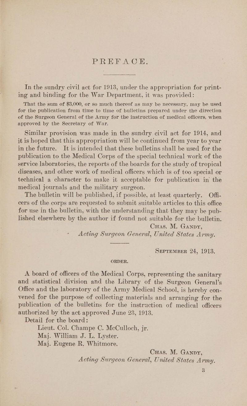 Pe hoa Cie In the sundry civil act for 19138, under the appropriation for print- ing and binding for the War Department, it was provided: That the sum of $3,000, or so much thereof as may be necessary, may be used for the publication from time to time of bulletins prepared under the direction of the Surgeon General of the Army for the instruction of medical officers, when approved by the Secretary of War. Similar provision was made in the sundry civil act for 1914, and it is hoped that this appropriation will be continued from year to year in the future. It is intended that these bulletins shall be used for the publication to the Medical Corps of the special technical work of the service laboratories, the reports of the boards for the study of tropical diseases, and other work of medical officers which is of too special or technical a character to make it acceptable for publication in the medical journals and the military surgeon. The bulletin will be published, if possible, at least quarterly. Offi- cers of the corps are requested to submit suitable articles to this office for use in the bulletin, with the understanding that they may be pub- lished elsewhere by the author if found not suitable for the bulletin. Cuas. M. Ganpy, Acting Surgeon General, United States Army. SEPTEMBER 24, 1913. ORDER. A board of officers of the Medical Corps, representing the sanitary and statistical division and the Library of the Surgeon General’s Office and the laboratory of the Army Medical School, is hereby con- vened for the purpose of collecting materials and arranging for the publication of the bulletins for the instruction of medical officers authorized by the act approved June 23, 1913. Detail for the board: Lieut. Col. Champe C. McCulloch, jr. Maj. William J. L. Lyster. Maj. Eugene R. Whitmore. Cuas. M. Ganpy, Acting Surgeon General, United States Army.