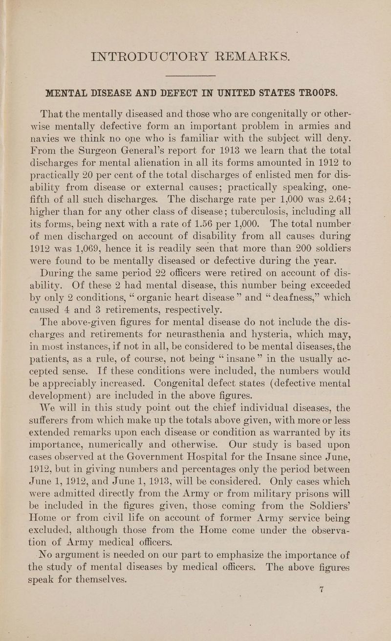 INTRODUCTORY REMARKS. MENTAL DISEASE AND DEFECT IN UNITED STATES TROOPS. That the mentally diseased and those who are congenitally or other- wise mentally defective form an important problem in armies and navies we think no one who is familiar with the subject will deny. From the Surgeon General’s report for 1913 we learn that the total discharges for mental alienation in all its forms amounted in 1912 to practically 20 per cent of the total discharges of enlisted men for dis- ability from disease or external causes; practically speaking, one- fifth of all such discharges. The discharge rate per 1,000 was 2.64; higher than for any other class of disease; tuberculosis, including all its forms, being next with a rate of 1.56 per 1,000. The total number. of men discharged on account of disability from all causes during 1912 was 1,069, hence it is readily seen that more than .200 soldiers were found to be mentally diseased or defective during the year. During the same period 22 officers were retired on account of dis- ability. Of these 2 had mental disease, this number being exceeded by only 2 conditions, “ organic heart disease” and “ deafness,” which caused 4 and 3 retirements, respectively. The above-given figures for mental disease do not include the dis- charges and retirements for neurasthenia and hysteria, which may, in most instances, if not in all, be considered to be mental diseases, the patients, as a rule, of course, not being “insane” in the usually ac- cepted sense. If these conditions were included, the numbers would be appreciably increased. Congenital defect states (defective mental development) are included in the above figures. We will in this study point out the chief individual diseases, the sufferers from which make up the totals above given, with more or less extended remarks upon each disease or condition as warranted by its importance, numerically and otherwise. Our study is based upon cases observed at the Government Hospital for the Insane since June, 1912, but in giving numbers and percentages only the period between June 1, 1912, and June 1, 1913, will be considered. Only cases which were admitted directly from the Army or from military prisons will be included in the figures given, those coming from the Soldiers’ Home or from civil life on account of former Army service being excluded, although those from the Home come under the observa- tion of Army medical officers. -No argument is needed on our part to emphasize the importance of the study of mental diseases by medical officers. The above figures speak for themselves.