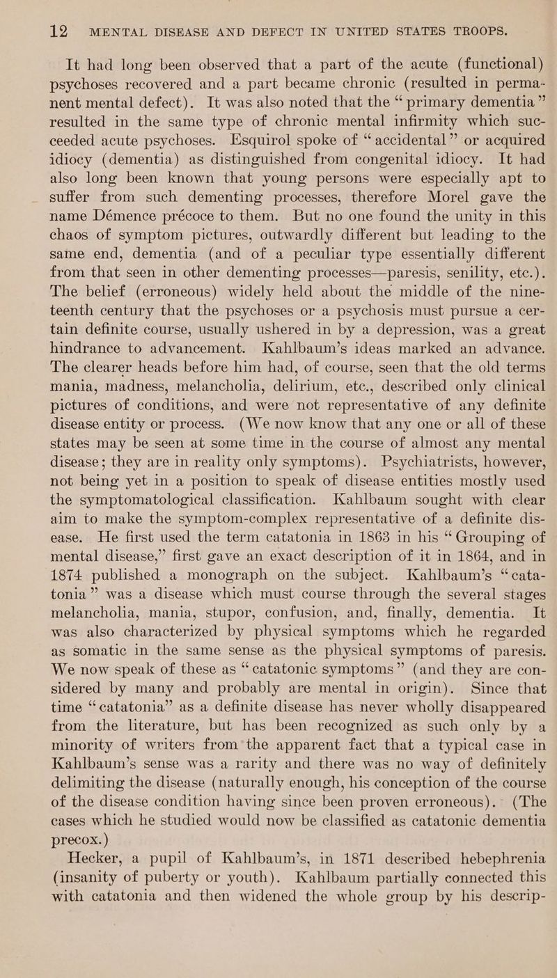 It had long been observed that a part of the acute (functional) psychoses recovered and a part became chronic (resulted in perma- nent mental defect). It was also noted that the “ primary dementia ” resulted in the same type of chronic mental infirmity which suc- ceeded acute psychoses. Esquirol spoke of “ accidental” or acquired idiocy (dementia) as distinguished from congenital idiocy. It had also long been known that young persons were especially apt to suffer from such dementing processes, therefore Morel gave the name Démence précoce to them. But no one found the unity in this chaos of symptom pictures, outwardly different but leading to the same end, dementia (and of a peculiar type essentially different from that seen in other dementing processes—paresis, senility, etc.). The belief (erroneous) widely held about the middle of the nine- teenth century that the psychoses or a psychosis must pursue a cer- tain definite course, usually ushered in by a depression, was a great hindrance to advancement. JKahlbaum’s ideas marked an advance. The clearer heads before him had, of course, seen that the old terms mania, madness, melancholia, delirium, etc., described only clinical pictures of conditions, and were not representative of any definite disease entity or process. (We now know that any one or all of these states may be seen at some time in the course of almost any mental disease; they are in reality only symptoms). Psychiatrists, however, not being yet in a position to speak of disease entities mostly used the symptomatological classification. Kahlbaum sought with clear aim to make the symptom-complex representative of a definite dis- ease. He first used the term catatonia in 1863 in his “ Grouping of mental disease,” first gave an exact description of it in 1864, and in 1874 published a monograph on the subject. Kahlbaum’s “cata- tonia”’ was a disease which must course through the several stages melancholia, mania, stupor, confusion, and, finally, dementia. It was also characterized by physical symptoms which he regarded as somatic in the same sense as the physical symptoms of paresis. We now speak of these as “catatonic symptoms” (and they are con- sidered by many and probably are mental in origin). Since that time “catatonia” as a definite disease has never wholly disappeared from the literature, but has been recognized as such only by a minority of writers from the apparent fact that a typical case in Kahlbaum’s sense was a rarity and there was no way of definitely delimiting the disease (naturally enough, his conception of the course of the disease condition having since been proven erroneous). (The cases which he studied would now be classified as catatonic dementia precox. ) Hecker, a pupil of Kahlbaum’s, in 1871 described hebephrenia (insanity of puberty or youth). Kahlbaum partially connected this with catatonia and then widened the whole group by his descrip-