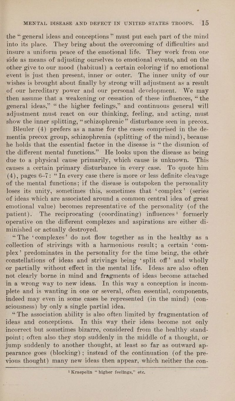 the “ general ideas and conceptions ” must put each part of the mind into its place. They bring about the overcoming of difficulties and insure a uniform peace of the emotional life. They work from one side as means of adjusting ourselves to emotional events, and on the other give to our mood (habitual) a certain coloring if no emotional event is just then present, inner or outer. The inner unity of our wishes is brought about finally by strong will adjustment as a result of our hereditary power and our personal development. We may then assume that a weakening or cessation of these influences, “ the general ideas,” “the higher feelings,’ and continuous general will adjustment must react on our thinking, feeling, and acting, must show the inner splitting, “ schizophrenic” disturbance seen in precox. Bleuler (4) prefers as a name for the cases comprised in the de- mentia precox group, schizophrenia (splitting of the mind), because he holds that the essential factor in the disease is “ the disunion of the different mental functions.” He looks upon the disease as being due to a physical cause primarily, which cause is unknown. ‘This causes a certain primary disturbance in every case. To quote him (4), pages 6-7: “ In every case there is more or less definite cleavage of the mental functions; if the disease is outspoken the personality loses its unity, sometimes this, sometimes that ‘complex’ (series of ideas which are associated around a common central idea of great emotional value) becomes representative of the personality (of the patient). The reciprocating (coordinating) influences: formerly operative on the different complexes and aspirations are either di- minished or actually destroyed. “The ‘complexes’ do not flow together as in the healthy as a collection of strivings with a harmonious result; a certain ‘com- plex’ predominates in the personality for the time being, the other constellations of ideas and strivings being ‘split off’ and wholly or partially without effect in the mental life. Ideas are also often not clearly borne in mind and fragments of ideas become attached in a wrong way to new ideas. In this way a conception is incom- plete and is wanting in one or several, often essential, components, indeed may even in some cases be represented (in the mind) (con- sciousness) by only a single partial idea. “The association ability is also often limited by fragmentation of ideas and conceptions. In this way their ideas become not only incorrect but sometimes bizarre, considered from the healthy stand- point; often also they stop suddenly in the middle of a thought, or jump suddenly to another thought, at least so far as outward ap- pearance goes (blocking) ; instead of the continuation (of the pre- vious thought) many new ideas then appear, which neither the con- 1Kraepelin “ higher feelings,” ete.