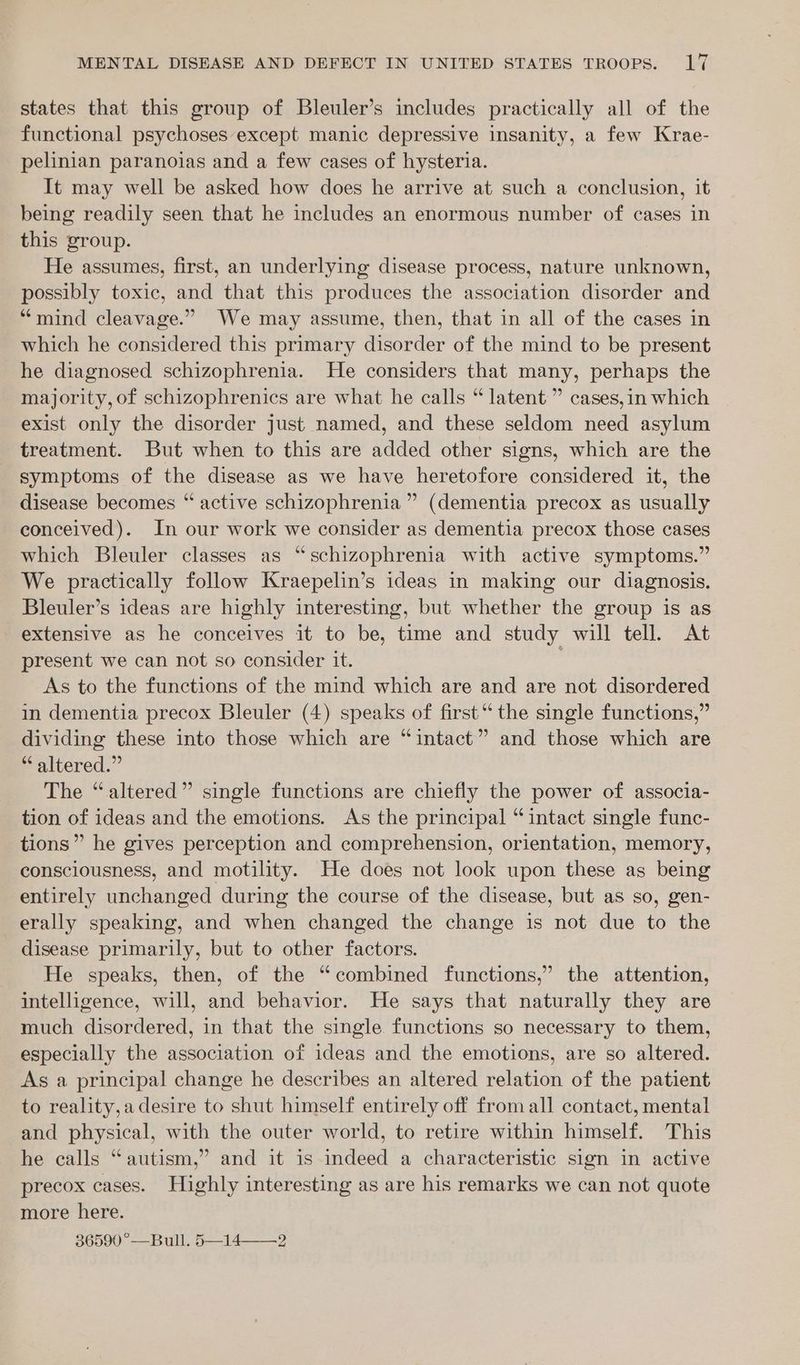 states that this group of Bleuler’s includes practically all of the functional psychoses except manic depressive insanity, a few Krae- pelinian paranolas and a few cases of hysteria. It may well be asked how does he arrive at such a conclusion, it being readily seen that he includes an enormous number of cases in this group. He assumes, first, an underlying disease process, nature unknown, possibly toxic, and that this produces the association disorder and “mind cleavage.” We may assume, then, that in all of the cases in which he considered this primary disorder of the mind to be present he diagnosed schizophrenia. He considers that many, perhaps the majority, of schizophrenics are what he calls “ latent ” cases,in which exist only the disorder just named, and these seldom need asylum treatment. But when to this are added other signs, which are the symptoms of the disease as we have heretofore considered it, the disease becomes “ active schizophrenia ” (dementia precox as usually conceived). In our work we consider as dementia precox those cases which Bleuler classes as “schizophrenia with active symptoms.” We practically follow Kraepelin’s ideas in making our diagnosis. Bleuler’s ideas are highly interesting, but whether the group is as extensive as he conceives it to be, time and study will tell. At present we can not so consider it. As to the functions of the mind which are and are not disordered in dementia precox Bleuler (4) speaks of first‘ the single functions,” dividing these into those which are “intact” and those which are “altered.” The “altered” single functions are chiefly the power of associa- tion of ideas and the emotions. As the principal “intact single func- tions” he gives perception and comprehension, orientation, memory, consciousness, and motility. He does not look upon these as being entirely unchanged during the course of the disease, but as so, gen- erally speaking, and when changed the change is not due to the disease primarily, but to other factors. He speaks, then, of the “combined functions,’ the attention, intelligence, will, and behavior. He says that naturally they are much disordered, in that the single functions so necessary to them, especially the association of ideas and the emotions, are so altered. As a principal change he describes an altered relation of the patient to reality,adesire to shut himself entirely off from all contact, mental and physical, with the outer world, to retire within himself. ‘This he calls “autism,” and it is indeed a characteristic sign in active precox cases. Highly interesting as are his remarks we can not quote more here. 36590 °—Bull. 5—14——-2
