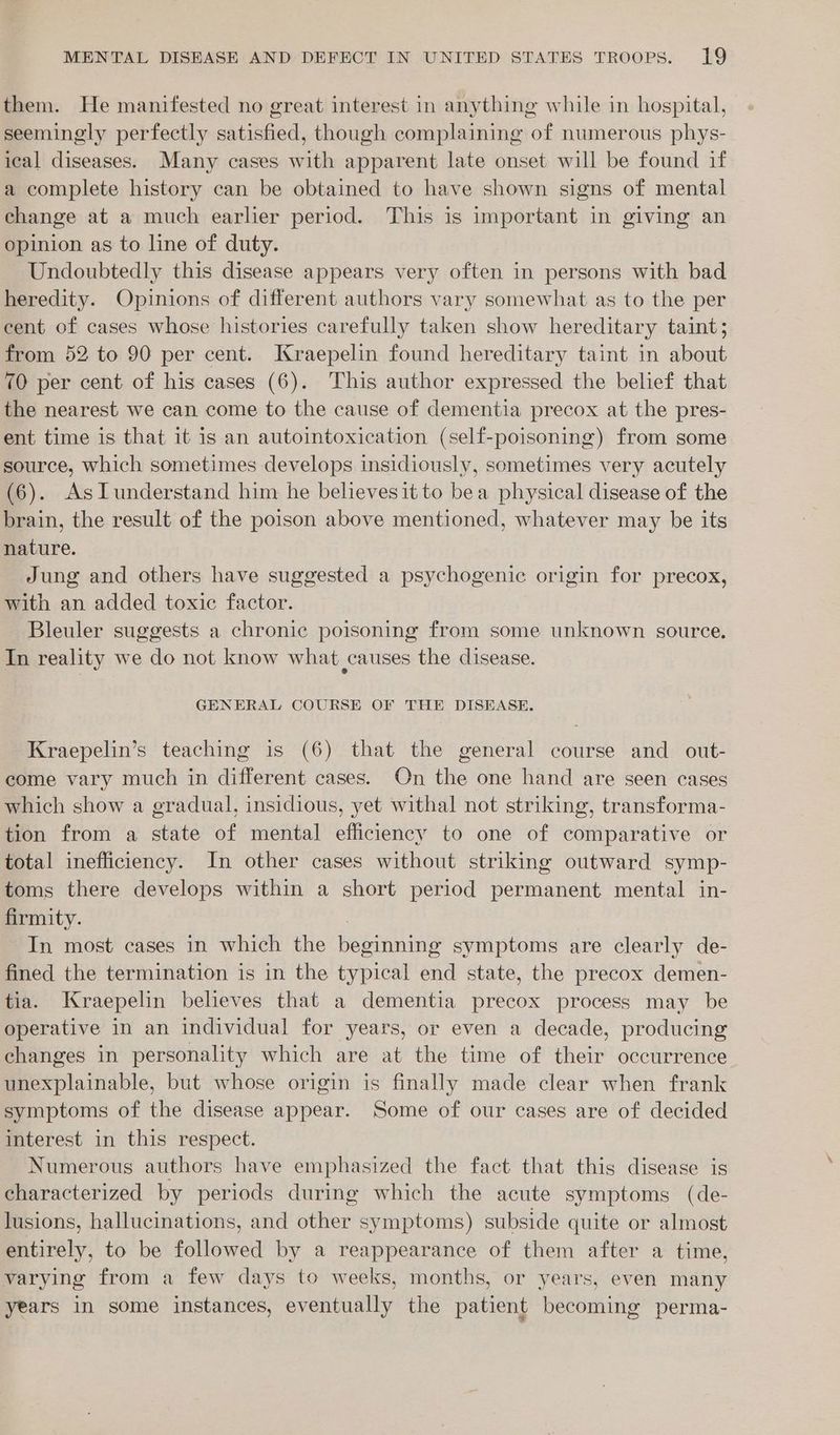 them. He manifested no great interest in anything while in hospital, seemingly perfectly satisfied, though complaining of numerous phys- ical diseases. Many cases with apparent late onset will be found if a complete history can be obtained to have shown signs of mental change at a much earlier period. This is important in giving an opinion as to line of duty. Undoubtedly this disease appears very often in persons with bad heredity. Opinions of different authors vary somewhat as to the per eent of cases whose histories carefully taken show hereditary taint; from 52 to 90 per cent. Kraepelin found hereditary taint in about 70 per cent of his cases (6). This author expressed the belief that the nearest we can come to the cause of dementia precox at the pres- ent time is that it is an autointoxication (self-poisoning) from some source, which sometimes develops insidiously, sometimes very acutely (6). AsTunderstand him he believesit to bea physical disease of the brain, the result of the poison above mentioned, whatever may be its nature. Jung and others have suggested a psychogenic origin for precox, with an added toxic factor. Bleuler suggests a chronic poisoning from some unknown source. In reality we do not know what causes the disease. GENERAL COURSE OF THE DISEASE. Kraepelin’s teaching is (6) that the general course and_ out- come vary much in different cases. On the one hand are seen cases which show a gradual, insidious, yet withal not striking, transforma- tion from a state of mental efficiency to one of comparative or total inefficiency. In other cases without striking outward symp- toms there develops within a short period permanent. mental in- firmity. | In most cases in which the beginning symptoms are clearly de- fined the termination is in the typical end state, the precox demen- tia. Kraepelin believes that a dementia precox process may be operative in an individual for years, or even a decade, producing changes in personality which are at the time of their occurrence unexplainable, but whose origin is finally made clear when frank symptoms of the disease appear. Some of our cases are of decided interest in this respect. Numerous authors have emphasized the fact that this disease is characterized by periods during which the acute symptoms (de- lusions, hallucinations, and other symptoms) subside quite or almost entirely, to be followed by a reappearance of them after a time, varying from a few days to weeks, months, or years, even many years in some instances, eventually the patient becoming perma-