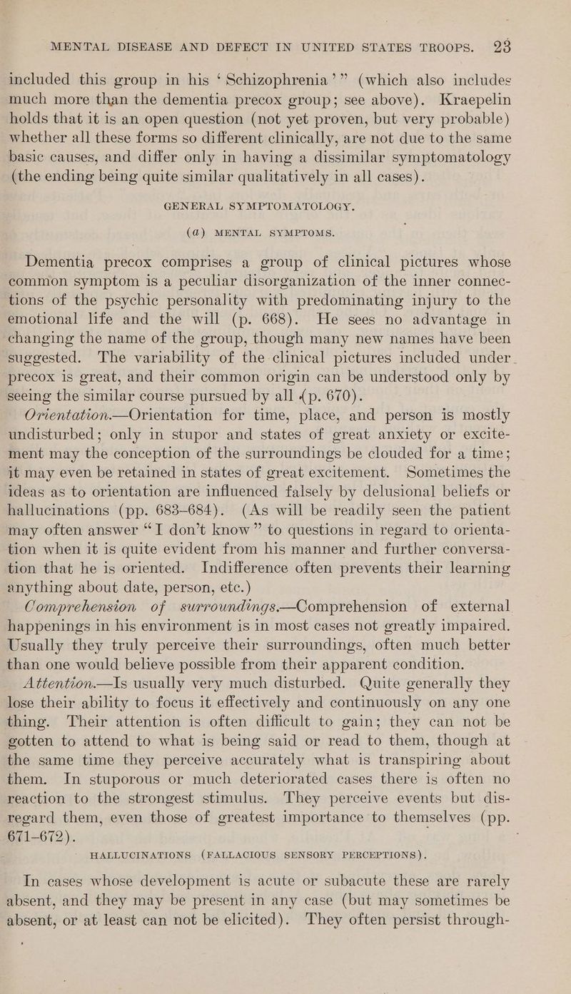 included this group in his ‘ Schizophrenia’” (which also includes much more than the dementia precox group; see above). Kraepelin holds that it 1s an open question (not yet proven, but very probable) whether all these forms so different clinically, are not due to the same basic causes, and differ only in having a dissimilar symptomatology (the ending being quite similar qualitatively in all cases). GENERAL SYMPTOMATOLOGY. (@) MENTAL SYMPTOMS. Dementia precox comprises a group of clinical pictures whose common symptom is a peculiar disorganization of the inner connec- tions of the psychic personality with predominating injury to the emotional life and the will (p. 668). He sees no advantage in changing the name of the group, though many new names have been suggested. The variability of the clinical pictures included under. precox is great, and their common origin can be understood only by seeing the similar course pursued by all (p. 670). Orientation.—Orientation for time, place, and person is mostly undisturbed; only in stupor and states of great anxiety or excite- ment may the conception of the surroundings be clouded for a time; it may even be retained in states of great excitement. Sometimes the _ ideas as to orientation are influenced falsely by delusional beliefs or hallucinations (pp. 683-684). (As will be readily seen the patient may often answer “TI don’t know” to questions in regard to orienta- tion when it is quite evident from his manner and further conversa- tion that he is oriented. Indifference often prevents their learning anything about date, person, etc.) Comprehension of surroundings—Comprehension of external happenings in his environment is in most cases not greatly impaired. Usually they truly perceive their surroundings, often much better than one would believe possible from their apparent condition. Attention.—Is usually very much disturbed. Quite generally they lose their ability to focus it effectively and continuously on any one thing. Their attention is often difficult to gain; they can not be gotten to attend to what is being said or read to them, though at the same time they perceive accurately what is transpiring about them. In stuporous or much deteriorated cases there is often no reaction to the strongest stimulus. They perceive events but dis- regard them, even those of greatest importance to themselves (pp. 671-672). 7 HALLUCINATIONS (FALLACIOUS SENSORY PERCEPTIONS). In cases whose development is acute or subacute these are rarely absent, and they may be present in any case (but may sometimes be absent, or at least can not be elicited). They often persist through-