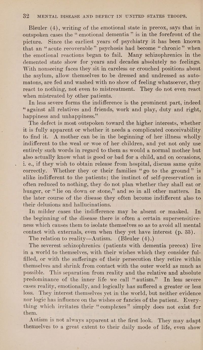 Bleuler (4), writing of the emotional state in precox, says that in outspoken cases the “ emotional dementia ” is in the forefront of the picture. Since the earliest years of psychiatry it has been known that an “acute recoverable” psychosis had become “ chronic” when the emotional reactions began to fail. Many schizophrenics in the demented state show for years and decades absolutely no feelings. With nonseeing faces they sit in careless or crouched positions about the asylum, allow themselves to be dressed and undressed as auto- matons, are fed and washed with no show of feeling whatsoever, they react to nothing, not even to mistreatment. They do not even react when mistreated by other patients. In less severe forms the indifference is the prominent part, indeed “against all relatives and friends, work and play, duty and right, happiness and unhappiness.” The defect is most outspoken toward the higher interests, whether it is fully apparent or whether it needs a complicated conceivability to find it. A mother can be in the beginning of her illness wholly indifferent to the weal or woe of her children, and yet not only use entirely such words in regard to them as would a normal mother but also actually know what is good or bad for a child, and on occasions, 1. e., 1f they wish to obtain release from hospital, discuss same quite correctly. Whether they or their families “go to the ground” is alike indifferent to the patients; the instinct of self-preservation is often reduced to nothing, they do not plan whether they shall eat or hunger, or “lie on down or stone,” and so in all other matters. In the later course of the disease they often become indifferent also to their delusions and hallucinations. In milder cases the indifference may be absent or masked. In the beginning of the disease there is often a certain supersensitive- ness which causes them to isolate themselves so as to avoid all mental contact with externals, even when they yet have interest (p. 33). The relation to reality—Autism. (Bleuler (4).) The severest schizophrenics (patients with dementia precox) live in a world to themselves, with their wishes which they consider ful- filled, or with the sufferings of their persecution they retire within themselves and shrink from contact with the outer world as much as possible. This separation from reality and the relative and absolute predominance of the inner life we call “autism.” In less severe cases reality, emotionally, and logically has suffered a greater or less loss. They interest themselves yet in the world, but neither evidence nor logic has influence on the wishes or fancies of the patient. Every- thing which irritates their “complexes” simply does not exist for them. Autism is not always apparent at the first look. They may adapt themselves to a great extent to their daily mode of life, even show