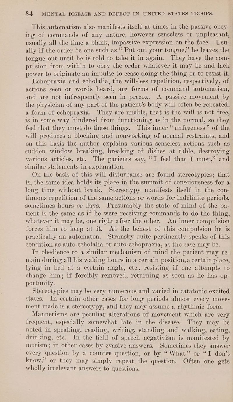 This automatism also manifests itself at times in the passive obey- ing of commands of any nature, however senseless or unpleasant, usually all the time a blank, impassive expression on the face. Usu- ally if the order be one such as “ Put out your tongue,” he leaves the tongue out until he is told to take it in again. They have the com- pulsion from within to obey the order whatever it may be and lack power to originate an impulse to cease doing the thing or to resist it. Echopraxia and echolalia, the will-less repetition, respectively, of actions seen or words heard, are forms of command automatism, and are not infrequently seen in precox. A passive movement by the physician of any part of the patient’s body will often be repeated, a form of echopraxia. They are unable, that is the will is not free, is in some way hindered from functioning as in the normal, so they feel that they must do these things. This inner “unfreeness” of the will produces a blocking and nonworking of normal restraints, and on this basis the author explains various senseless actions such as sudden window breaking, breaking of dishes at table, destroying various articles, etc. The patients say, “I feel that I must,’ and similar statements in explanation. On the basis of this will disturbance are found stereotypies; that is, the same idea holds its place in the summit of consciousness for a long time without break. Sterectypy manifests itself in the con- tinuous repetition of the same actions or words for indefinite periods, sometimes hours or days. Presumably the state of mind of the pa- tient is the same as if he were receiving commands to do the thing, whatever it may be, one right after the other. An inner compulsion forces him to keep at it. At the behest of this compulsion he is practically an automaton. Stransky quite pertinently speaks of this condition as auto-echolalia or auto-echopraxia, as the case may be. In obedience to a similar mechanism of mind the patient may re- main during all his waking hours in a certain position, a certain place, lying in bed at a certain angle, etc., resisting if one attempts to change him; if forcibly removed, returning as soon as he has op- portunity. Stereotypies may be very numerous and varied in catatonic excited states. In certain other cases for long periods almost every move- ment made is a stereotypy, and they may assume a rhythmic form. Mannerisms are peculiar alterations of movement which are very frequent, especially somewhat late in the disease. They may be noted in speaking, reading, writing, standing and walking, eating, drinking, etc. In the field of speech negativism is manifested by mutism; in other cases by evasive answers. Sometimes they answer every question by a counter question, or by “ What” or “I don’t know,” or they may simply repeat the question. Often one gets wholly irrelevant answers to questions.