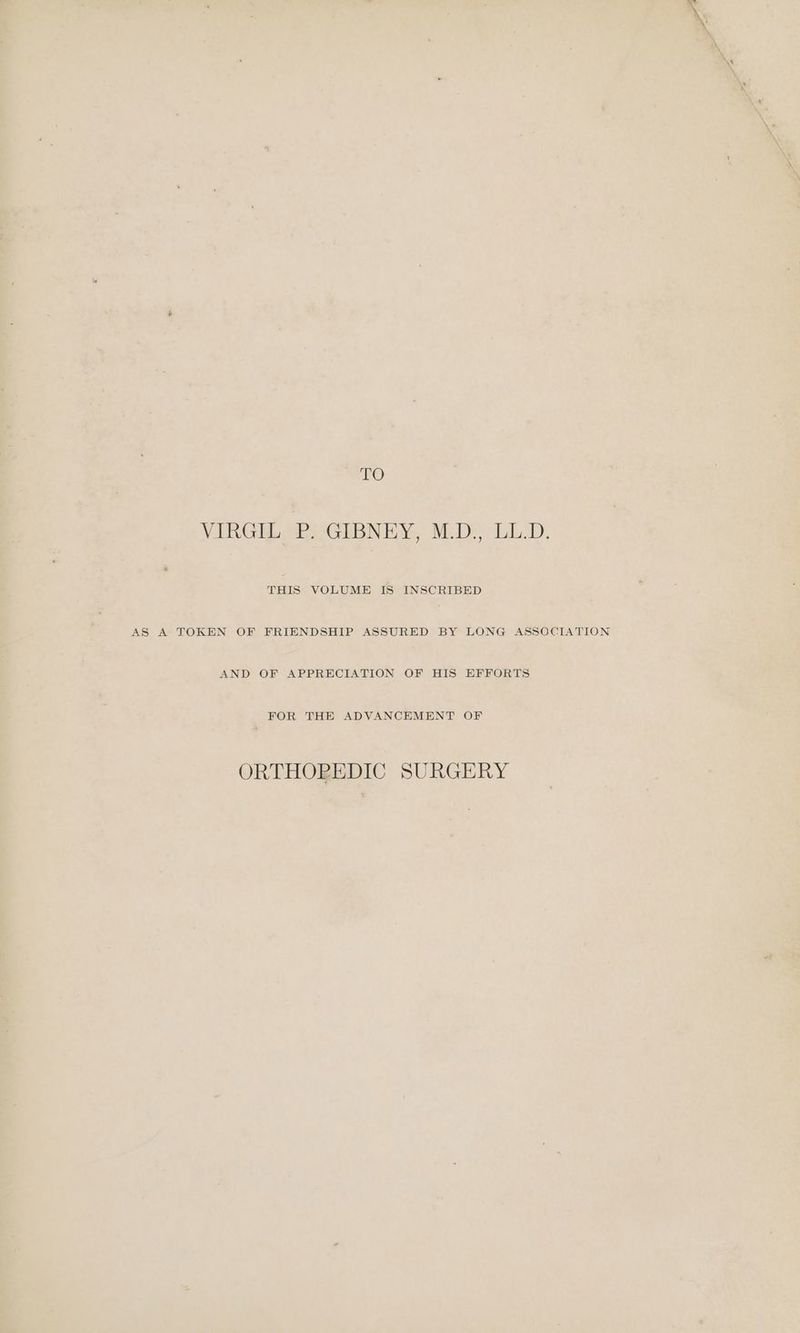 NO VIRGEL SEY GiBNEY, M:De LL). THIS VOLUME IS INSCRIBED AS A TOKEN OF FRIENDSHIP ASSURED BY LONG ASSOCIATION AND OF APPRECIATION OF HIS EFFORTS FOR THE ADVANCEMENT OF ORTHOREDIC SURGERY