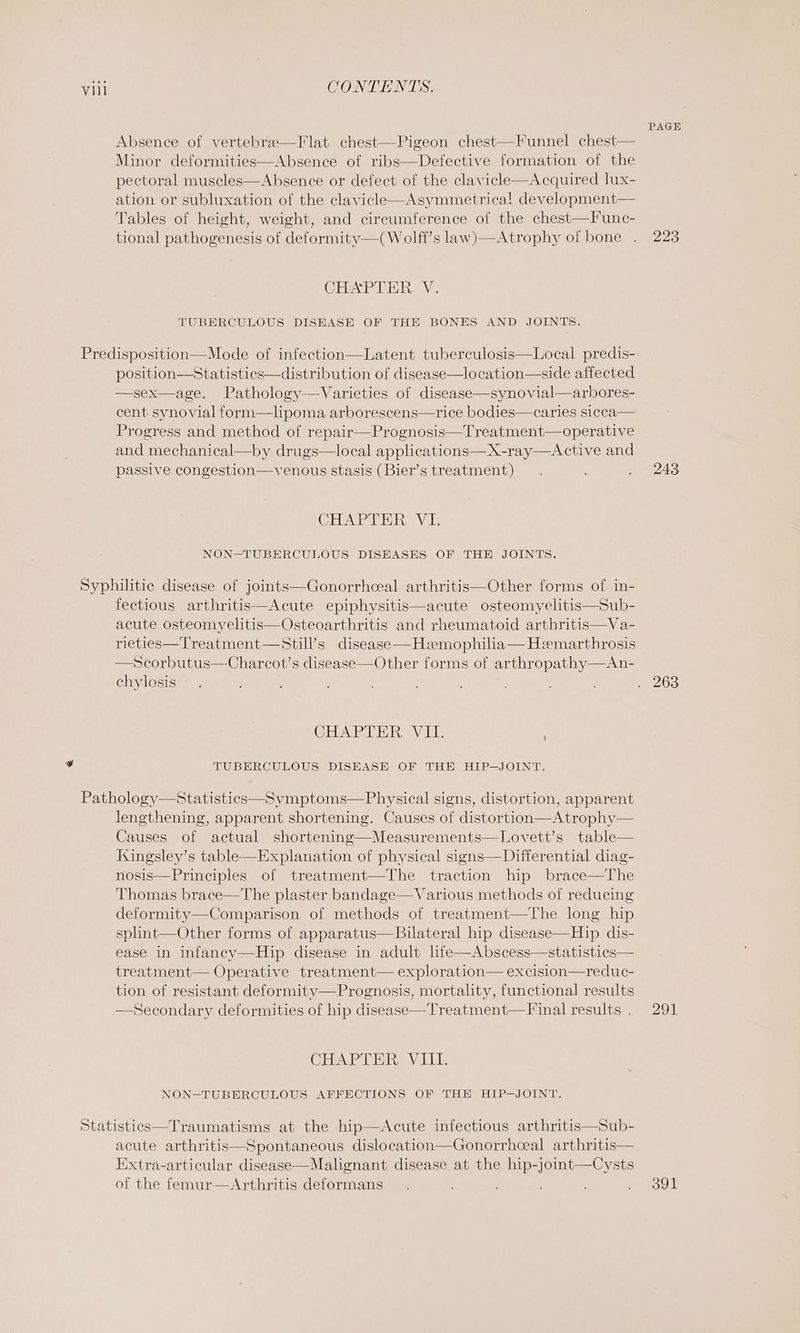 Absence of vertebrae—Flat chest—-Pigeon chest—Funnel chest— Minor deformities—Absence of ribs—Defective formation of the pectoral muscles—Absence or defect of the clavicle—Acquired lux- ation or subluxation of the clavicle—Asymmetrical development— Tables of height, weight, and circumference of the chest—Func- tional pathogenesis of deformity—(Wolff’s law)—Atrophy of bone . CHAPTER YV. TUBERCULOUS DISEASE OF THE BONES AND JOINTS. position—Statistics—distribution of disease—location—-side affected —sex—age. Pathology-—Varieties of disease—synovial—arbores- cent synovial form—lipoma arborescens—rice bodies—caries sicca— Progress and method of repair—Prognosis—Treatment—operative and mechanical—by drugs—local applications—X-ray—Active and passive congestion—venous stasis (Bier’s treatment) CHAPTER VI. NON—-TUBERCULOUS DISEASES OF THE JOINTS. fectious arthritis—Acute epiphysitis—acute osteomyelitis—Sub- acute osteomyelitis—Osteoarthritis and rheumatoid arthritis—Va- rieties—Treatment—Still’s disease —Hzemophilia— Hemarthrosis —Scorbutus—Charcot’s disease—Other forms of arthropathy—An- chylosis CHAPTER VII. : TUBERCULOUS DISEASE OF THE HIP—JOINT. lengthening, apparent shortening. Causes of distortion—Atrophy— Causes of actual shortening—Measurements—Lovett’s table— Ksingsley’s table-——Explanation of physical signs—Differential diag- nosis—Principles of treatment—The traction hip brace—The Thomas brace—The plaster bandage—Various methods of reducing deformity—Comparison of methods of treatment—The long hip splint—Other forms of apparatus—Bilateral hip disease—Hip dis- ease in infancy—Hip disease in adult life—Abscess—statistics— treatment— Operative treatment— exploration— excision—reduc- tion of resistant deformitv— Prognosis, mortality, functional] results —Secondary deformities of hip disease—Treatment—F inal results . CHAPTER VIII. NON—-TUBERCULOUS AFFECTIONS OF THE HIP—JOINT. acute arthritis—Spontaneous dislocation—Gonorrhceal arthritis— Extra-articular disease—Malignant disease at the hip-joint—Cysts of the femur—Arthritis deformans PAGE 223 243 291 391