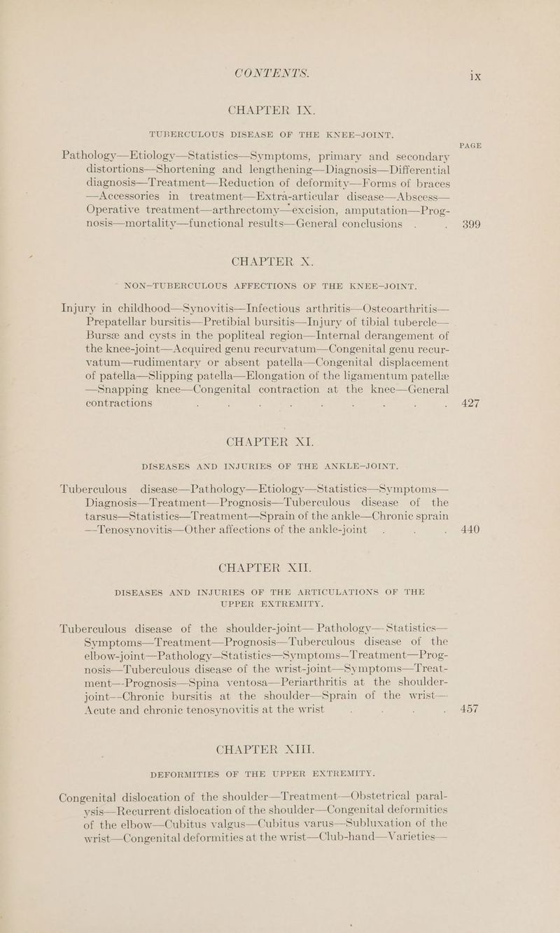 CHAPTER IX. TUBERCULOUS DISEASE OF THE KNEE-—JOINT. Pathology—Etiologv—Statistics—Symptoms, primary and secondary distortions—Shortening and lengthening—Diagnosis—Differential diagnosis—Treatment—Reduction of deformity—Forms of braces —Accessories in treatment—Extra-articular disease—Abscess— Operative treatment—arthrectomy—excision, amputation—Prog- nosis—mortality—functional results—General conclusions CHAPTER, X. NON-TUBERCULOUS AFFECTIONS OF THE KNEE -JOINT. Injury in childhood—Synovitis—Infectious arthritis—Osteoarthritis— Prepatellar bursitis—Pretibial bursitis—Injury of tibial tubercle— Bursz and cysts in the popliteal region—Internal derangement of the knee-joint—Acquired genu recurvatum—Congenital genu recur- vatum—rudimentary or absent patella—Congenital displacement of patella—Shpping patella—Elongation of the hgamentum patellze —Snapping knee—Congenital contraction at the knee—General contractions CHAPTER XI. DISEASES AND INJURIES OF THE ANKLE-JOINT. Tuberculous disease—Pathology—Etiology—Statistics—Symptoms— Diagnosis—Treatment—Prognosis—Tuberculous disease of the tarsus—Statistics—Treatment—Sprain of the ankle—Chronic sprain —Tenosynovitis—Other affections of the ankle-joint CHAPTRR XH: DISEASES AND INJURIES OF THE ARTICULATIONS OF THE UPPER EXTREMITY. Tuberculous disease of the shoulder-joint— Pathology— Statistics— Symptoms—Treatment—Prognosis—Tuberculous disease of the elbow-joint—Pathology—Statistics—Symptoms—Treatment—Prog- nosis—Tuberculous disease of the wrist-joint—Symptoms—Treat- ment—-Prognosis—Spina ventosa—Periarthritis at the shoulder- joint--Chronic bursitis at the shoulder—Sprain of the wrist— Acute and chronic tenosynovitis at the wrist CHAPTER XIII. DEFORMITIES OF THE UPPER EXTREMITY. Congenital dislocation of the shoulder—Treatment—Obstetrical paral- ysis—Recurrent dislocation of the shoulder—Congenital deformities of the elbow—Cubitus valgus—Cubitus varus—Subluxation of the wrist—Congenital deformities at the wrist—Club-hand—Varieties— 1X PAGE 399 427 440 457