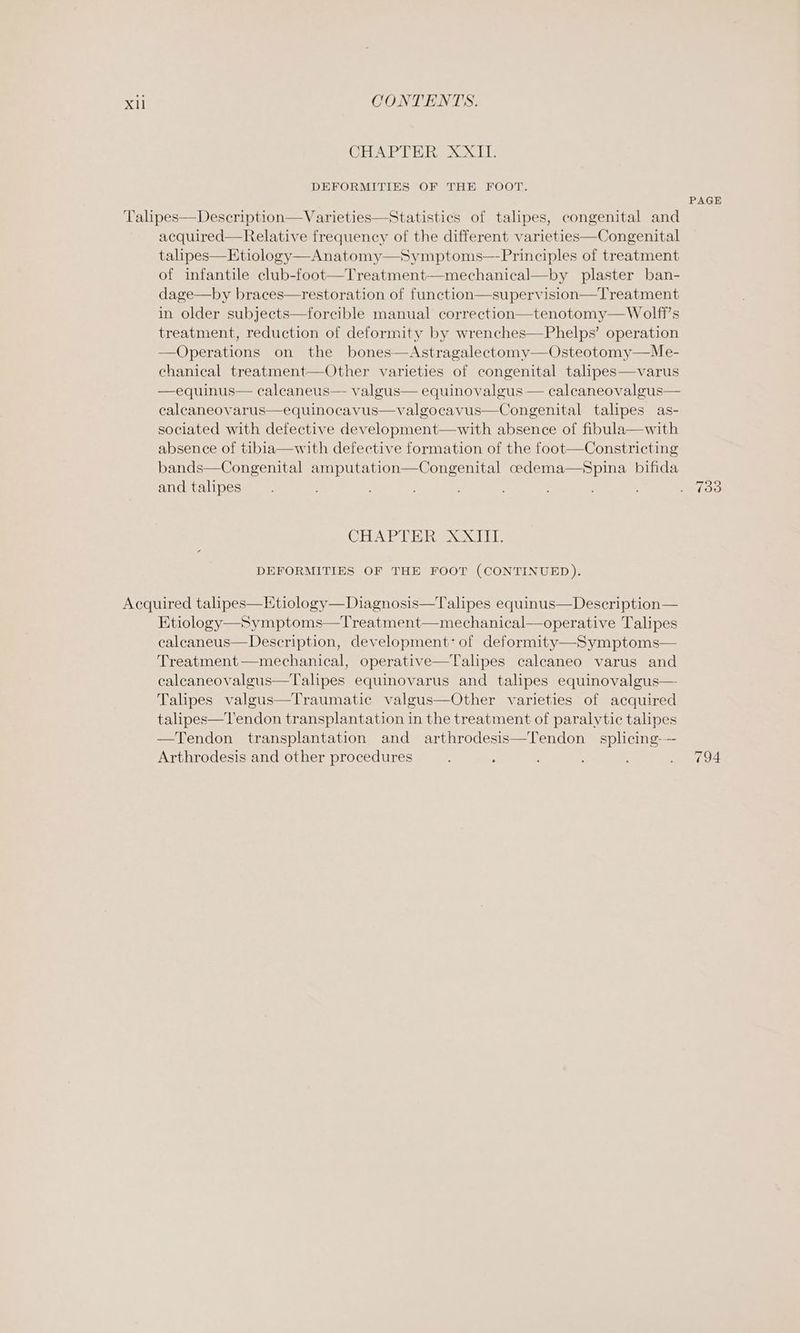 CHAPTER, 2X1T DEFORMITIES OF THE FOOT. acquired—Relative frequency of the different varieties—Congenital talipes—Etiology—Anatomy—Symptoms—-Principles of treatment of infantile club-foot—Treatment—mechanical—by plaster ban- dage—by braces—restoration of function—supervision—Treatment in older subjects—forcible manual correction—tenotomy— Wolff's treatment, reduction of deformity by wrenches—Phelps’ operation —Operations on the bones—Astragalectomy—Osteotomy—Me- chanical treatment—Other varieties of congenital talipes—varus —equinus— calcaneus— valgus— equinovalgus — calcaneovalgus— calcaneovarus—equinocavus—valgocavus—Congenital talipes as- sociated with defective development—with absence of fibula—with absence of tibia—with defective formation of the foot—Constricting bands—Congenital amputation—Congenital cedema—Spina bifida and talipes CHA bal Hee Le DEFORMITIES OF THE FOOT (CONTINUED). Etiology—Symptoms—Treatment—mechanical—operative Talipes calcaneus— Description, development: of deformity—Symptoms— Treatment—mechanical, operative—Talipes caleaneo varus and caleaneovalgus—Talipes equinovarus and talipes equinovalgus— Talipes valgus—Traumatic valgus—Other varieties of acquired talipes—Tendon transplantation in the treatment of paralytic talipes —Tendon transplantation and arthrodesis—Tendon_ splicing-—- Arthrodesis and other procedures PAGE 733