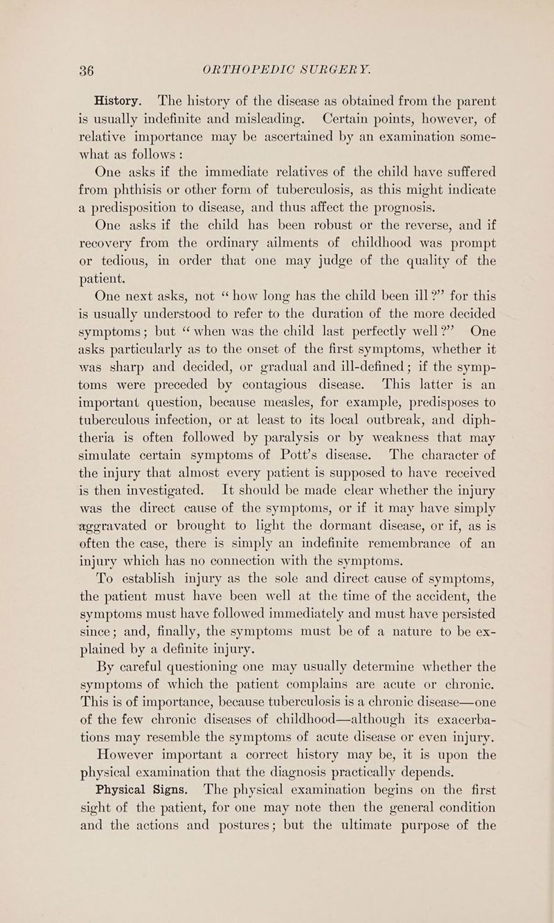 History. The history of the disease as obtained from the parent is usually indefinite and misleading. Certain points, however, of relative importance may be ascertained by an examination some- what as follows : One asks if the immediate relatives of the child have suffered from phthisis or other form of tuberculosis, as this might indicate a predisposition to disease, and thus affect the prognosis. One asks if the child has been robust or the reverse, and if recovery from the ordinary ailments of childhood was prompt or tedious, in order that one may judge of the quality of the patient. One next asks, not “ how long has the child been ill?” for this is usually understood to refer to the duration of the more decided symptoms; but “ when was the child last perfectly well?” One asks particularly as to the onset of the first symptoms, whether it was sharp and decided, or gradual and ill-defined; if the symp- toms were preceded by contagious disease. This latter is an important question, because measles, for example, predisposes to tuberculous infection, or at least to its local outbreak, and diph- theria is often followed by paralysis or by weakness that may simulate certain symptoms of Pott’s disease. The character of the injury that almost every patient is supposed to have received is then investigated. It should be made clear whether the injury was the direct cause of the symptoms, or if it may have simply aggravated or brought to light the dormant disease, or if, as is often the case, there is simply an indefinite remembrance of an injury which has no connection with the symptoms. To establish injury as the sole and direct cause of symptoms, the patient must have been well at the time of the accident, the symptoms must have followed immediately and must have persisted since; and, finally, the symptoms must be of a nature to be ex- plained by a definite injury. By careful questioning one may usually determine whether the symptoms of which the patient complains are acute or chronic. This is of importance, because tuberculosis is a chronic disease—one of the few chronic diseases of childhood—although its exacerba- tions may resemble the symptoms of acute disease or even injury. However important a correct history may be, it is upon the physical examination that the diagnosis practically depends. Physical Signs. The physical examination begins on the first sight of the patient, for one may note then the general condition and the actions and postures; but the ultimate purpose of the