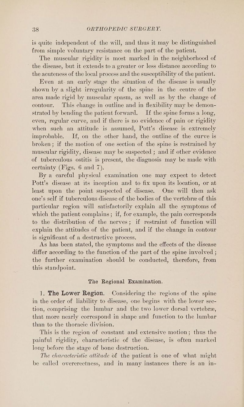 is quite independent of the will, and thus it may be distinguished from simple voluntary resistance on the part of the patient. The muscular rigidity is most marked in the neighborhood of the disease, but it extends to a greater or less distance according to the acuteness of the local process and the susceptibility of the patient. Even at an early stage the situation of the disease is usually shown by a slight irregularity of the spine in the centre of the area made rigid by muscular spasm, as well as by the change of contour. This change in outline and in flexibility may be demon- strated by bending the patient forward. If the spine forms a long, even, regular curve, and if there is no evidence of pain or rigidity when such an attitude is assumed, Pott’s disease is extremely improbable. If, on the other hand, the outline of the curve is broken ; if the motion of one section of the spine is restrained by muscular rigidity, disease may be suspected ; and if other evidence of tuberculous ostitis is present, the diagnosis may be made with certainty (Figs. 6 and 7). By a careful physical examination one may expect to detect Pott’s disease at its inception and to fix upon its location, or at least upon the point suspected of disease. One will then ask one’s self if tuberculous disease of the bodies of the vertebree of this particular region will satisfactorily explain all the symptoms of which the patient complains; if, for example, the pain corresponds to the distribution of the nerves; if restraint of function will explain the attitudes of the patient, and if the change in contour is significant of a destructive process. As has been stated, the symptoms and the effects of the disease differ according to the function of the part of the spine involved ; the further examination should be conducted, therefore, from this standpoint. The Regional Examination. 1. The Lower Region. Considering the regions of the spine in the order of liability to disease, one begins with the lower sec- tion, comprising the lumbar and the two lower dorsal vertebree, that more nearly correspond in shape and function to the lumbar than to the thoracic division. This is the region of constant and extensive motion; thus the painful rigidity, characteristic of the disease, is often marked long before the stage of bone destruction. The characteristic attitude of the patient is one of what might be called overerectness, and in many instances there is an in-