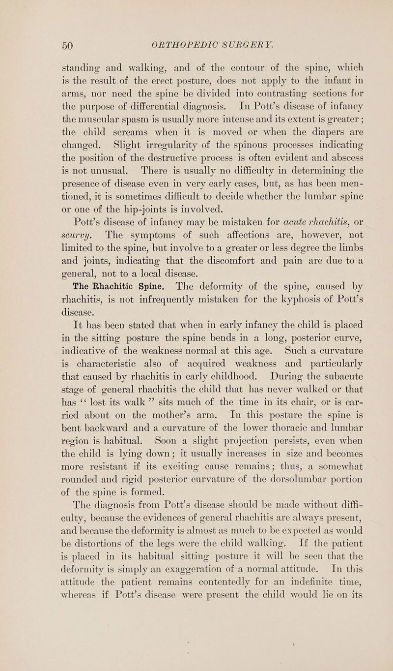 standing and walking, and of the contour of the spine, which is the result of the erect posture, does not apply to the infant in arms, nor need the spine be divided into contrasting sections for the purpose of differential diagnosis. In Pott’s disease of infancy the muscular spasm is usually more intense and its extent is greater ; the child screams when it is moved or when the diapers are changed. Slight irregularity of the spinous processes indicating the position of the destructive process is often evident and abscess is not unusual. There is usually no difficulty in determining the presence of disease even in very early cases, but, as has been men- tioned, it is sometimes difficult to decide whether the lumbar spine or one of the hip-joints is involved. Pott’s disease of infancy may be mistaken for acute rhachitis, or scurvy. The symptoms of such affections are, however, not limited to the spine, but involve to a greater or less degree the limbs and joints, indicating that the discomfort and pain are due to a general, not to a local disease. The Rhachitic Spine. The deformity of the spine, caused by rhachitis, is not infrequently mistaken for the kyphcsis of Pott’s disease. It has been stated that when in early infancy the child is placed in the sitting posture the spine bends in a long, posterior curve, indicative of the weakness normal at this age. Such a curvature is characteristic also of acquired weakness and_ particularly that caused by rhachitis in early childhood. During the subacute stage of general rhachitis the child that has never walked or that has ‘‘ lost its walk ”’ sits much of the time in its chair, or is car- ried about on the mother’s arm. In this posture the spine is bent backward and a curvature of the lower thoracic and lumbar region is habitual. Soon a slight projection persists, even when the child is lying down; it usually increases in size and becomes more resistant if its exciting cause remains; thus, a somewhat rounded and rigid posterior curvature of the dorsolumbar portion of the spine is formed. The diagnosis from Pott’s disease should be made without diffi- culty, because the evidences of general rhachitis are always present, and because the deformity is almost as much to be expected as would be distortions of the legs were the child walking. If the patient is placed in its habitual sitting posture it will be seen that the deformity is simply an exaggeration of a normal attitude. In this attitude the patient remains contentedly for an indefinite time, whereas if Pott’s disease were present the child would lhe on its