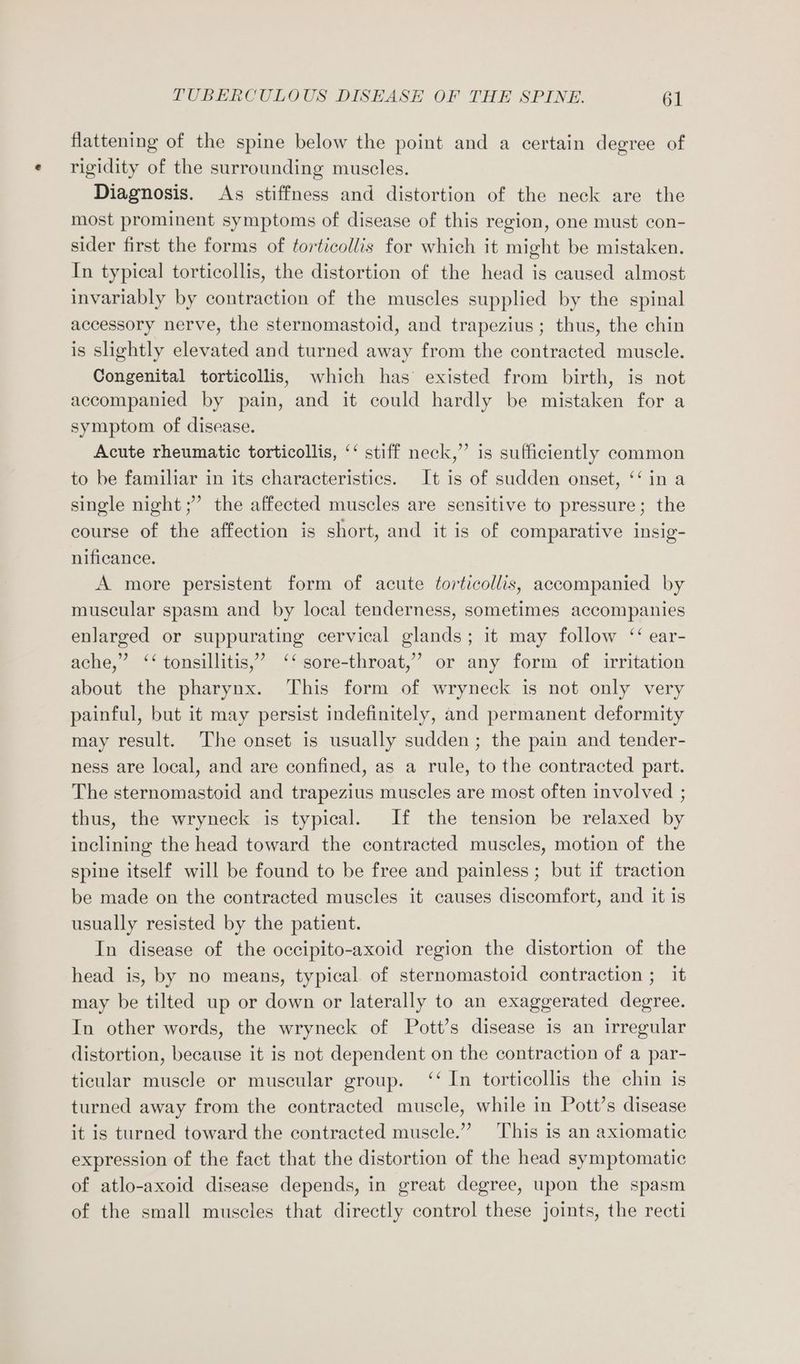 flattening of the spine below the point and a certain degree of rigidity of the surrounding muscles. Diagnosis. As stiffness and distortion of the neck are the most prominent symptoms of disease of this region, one must con- sider first the forms of torticollis for which it might be mistaken. In typical torticollis, the distortion of the head is caused almost invariably by contraction of the muscles supplied by the spinal accessory nerve, the sternomastoid, and trapezius; thus, the chin is slightly elevated and turned away from the contracted muscle. Congenital torticollis, which has existed from birth, is not accompanied by pain, and it could hardly be mistaken for a symptom of disease. Acute rheumatic torticollis, ‘‘ stiff neck,” is sufficiently common to be familiar in its characteristics. It is of sudden onset, ‘‘ in a single night ;’ the affected muscles are sensitive to pressure; the course of the affection is short, and it is of comparative insig- nificance. A more persistent form of acute torticollis, accompanied by muscular spasm and by local tenderness, sometimes accompanies enlarged or suppurating cervical glands; it may follow “ ear- ache,” ‘‘ tonsillitis,’ ‘‘ sore-throat,’ or any form of irritation about the pharynx. This form of wryneck is not only very painful, but it may persist indefinitely, and permanent deformity may result. The onset is usually sudden; the pain and tender- ness are local, and are confined, as a rule, to the contracted part. The sternomastoid and trapezius muscles are most often involved ; thus, the wryneck is typical. If the tension be relaxed by inclining the head toward the contracted muscles, motion of the spine itself will be found to be free and painless ; but if traction be made on the contracted muscles it causes discomfort, and it is usually resisted by the patient. In disease of the occipito-axoid region the distortion of the head is, by no means, typical of sternomastoid contraction ; it may be tilted up or down or laterally to an exaggerated degree. In other words, the wryneck of Pott’s disease is an irregular distortion, because it is not dependent on the contraction of a par- ticular muscle or muscular group. ‘‘ In torticollis the chin is turned away from the contracted muscle, while in Pott’s disease it is turned toward the contracted muscle.” This is an axiomatic expression of the fact that the distortion of the head symptomatic of atlo-axoid disease depends, in great degree, upon the spasm of the small muscles that directly control these joints, the recti