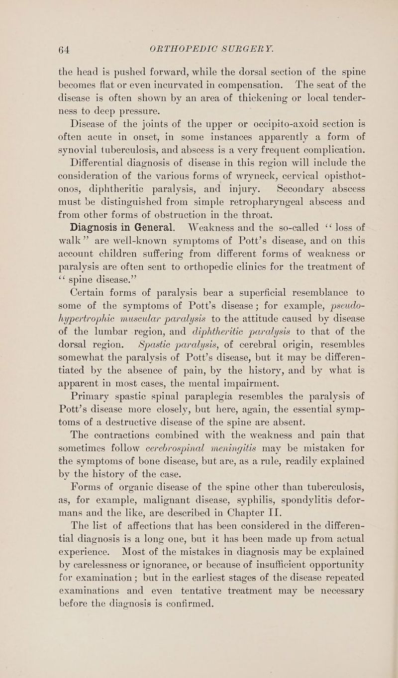 the head is pushed forward, while the dorsal section of the spine becomes flat or even incurvated in compensation. The seat of the disease is often shown by an area of thickening or local tender- ness to deep pressure. Disease of the joints of the upper or occipito-axoid section is often acute in onset, in some instances apparently a form of synovial tuberculosis, and abscess is a very frequent complication. Differential diagnosis of disease in this region will include the consideration of the various forms of wryneck, cervical opisthot- onos, diphtheritic paralysis, and injury. Secondary abscess must be distinguished from simple retropharyngeal abscess and from other forms of obstruction in the throat. Diagnosis in General. Weakness and the so-called ‘‘ loss of walk” are well-known symptoms of Pott’s disease, and on this account children suffering from different forms of weakness or paralysis are often sent to orthopedic clinics for the treatment of ‘¢ spine disease.”’ Certain forms of paralysis bear a superficial resemblance to some of the symptoms of Pott’s disease; for example, pseudo- hypertrophic muscular paralysis to the attitude caused by disease of the lumbar region, and diphtheritic paralysis to that of the dorsal region. Spastic paralysis, of cerebral origin, resembles somewhat the paralysis of Pott’s disease, but it may be differen- tiated by the absence of pain, by the history, and by what is apparent in most cases, the mental impairment. Primary spastic spinal paraplegia resembles the paralysis of Pott’s disease more closely, but here, again, the essential symp- toms of a destructive disease of the spine are absent. The contractions combined with the weakness and pain that sometimes follow cerebrospinal meningitis may be mistaken for the symptoms of bone disease, but are, as a rule, readily explained by the history of the case. Forms of organic disease of the spine other than tuberculosis, as, for example, malignant disease, syphilis, spondylitis defor- mans and the like, are described in Chapter IT. The list of affections that has been considered in the differen- tial diagnosis is a long one, but it has been made up from actual experience. Most of the mistakes in diagnosis may be explained by carelessness or ignorance, or because of insufficient opportunity for examination; but in the earliest stages of the disease repeated examinations and even tentative treatment may be necessary before the diagnosis is confirmed.