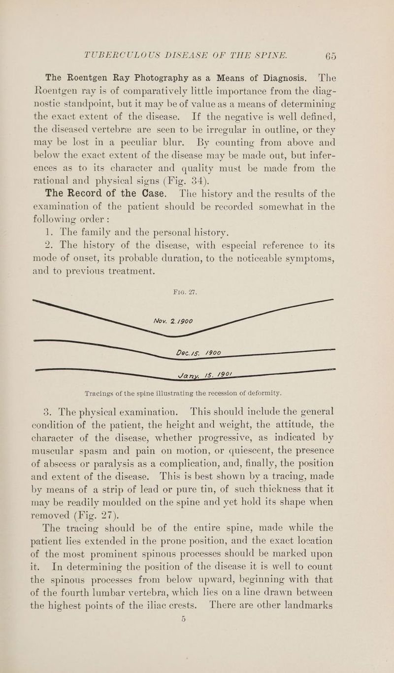 The Roentgen Ray Photography as a Means of Diagnosis. ‘The Roentgen ray is of comparatively little importance from the diag- nostic standpoint, but it may be of value as a means of determining the exact extent of the disease. If the negative is well defined, the diseased vertebrae are seen to be irregular in outline, or they may be lost in a peculiar blur. By counting from above and below the exact extent of the disease may be made out, but infer- ences as to its character and quality must be made from the rational and physical signs (Fig. 34). The Record of the Case. The history and the results of the examination of the patient should be recorded somewhat in the following order : 1. The family and the personal history. 2. The history of the disease, with especial reference to its mode of onset, its probable duration, to the noticeable symptoms, and to previous treatment. FIGs 27. Nov. 2.1900 Tracings of the spine illustrating the recession of deformity. 3. The physical examination. This should include the general condition of the patient, the height and weight, the attitude, the character of the disease, whether progressive, as indicated by muscular spasm and pain on motion, or quiescent, the presence of abscess or paralysis as a complication, and, finally, the position and extent of the disease. This is best shown by a tracing, made by means of a strip of lead or pure tin, of such thickness that it may be readily moulded on the spine and yet hold its shape when removed (Fig. 27). The tracing should be of the entire spine, made while the patient lies extended in the prone position, and the exact location of the most prominent spinous processes should be marked upon it. In determining the position of the disease it is well to count the spinous processes from below upward, beginning with that of the fourth lumbar vertebra, which les on a line drawn between the highest points of the iliac crests. There are other landmarks 5