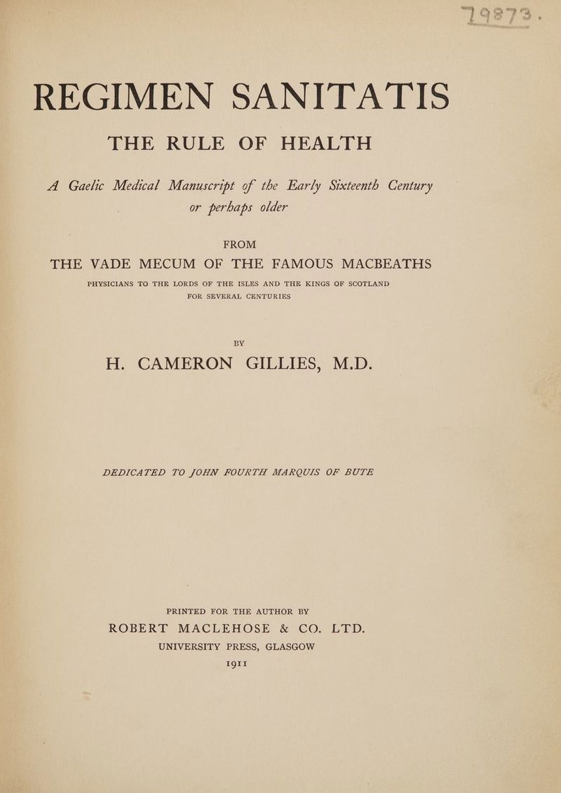 REGIMEN SANITATIS THE RULE OF HEALTH A Gaelic Medical Manuscript of the Early Sixteenth Century or perhaps older FROM THE VADE MECUM OF THE FAMOUS MACBEATHS PHYSICIANS TO THE LORDS OF THE ISLES AND THE KINGS OF SCOTLAND FOR SEVERAL CENTURIES BY H. CAMERON GILLIES, M.D. DEDICATED TO JOHN FOURTH MARQUIS OF BUTE PRINTED FOR THE AUTHOR BY ROBERT MACLEHOSE & CO. LTD. UNIVERSITY PRESS, GLASGOW 1911