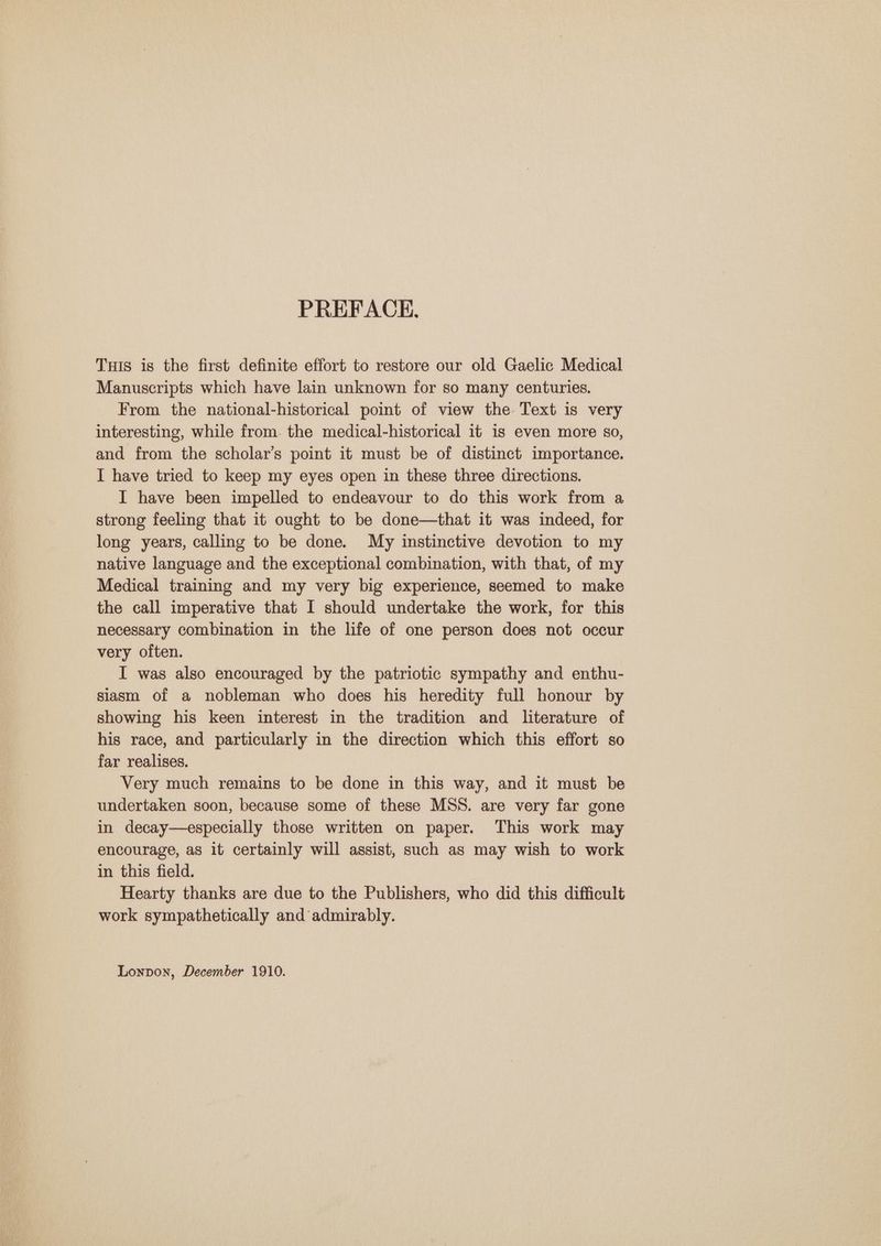 PREFACE, Tuis is the first definite effort to restore our old Gaelic Medical Manuscripts which have lain unknown for so many centuries. From the national-historical point of view the Text is very interesting, while from. the medical-historical it is even more s0, and from the scholar’s point it must be of distinct importance. I have tried to keep my eyes open in these three directions. I have been impelled to endeavour to do this work from a strong feeling that it ought to be done—that it was indeed, for long years, calling to be done. My instinctive devotion to my native language and the exceptional combination, with that, of my Medical training and my very big experience, seemed to make the call imperative that I should undertake the work, for this necessary combination in the life of one person does not occur very often. I was also encouraged by the patriotic sympathy and enthu- siasm of a nobleman who does his heredity full honour by showing his keen interest in the tradition and literature of his race, and particularly in the direction which this effort so far realises. Very much remains to be done in this way, and it must be undertaken soon, because some of these MSS. are very far gone in decay—especially those written on paper. This work may encourage, as it certainly will assist, such as may wish to work in this field. Hearty thanks are due to the Publishers, who did this difficult work sympathetically and’ admirably. Lonpon, December 1910.
