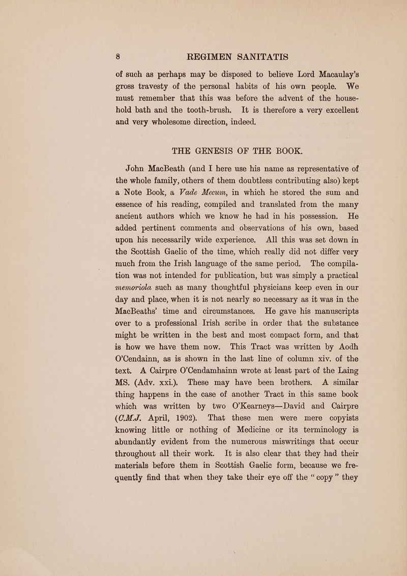 of such as perhaps may be disposed to believe Lord Macaulay’s gross travesty of the personal habits of his own people. We must remember that this was before the advent of the house- hold bath and the tooth-brush. It is therefore a very excellent and very wholesome direction, indeed. THE GENESIS OF THE BOOK. John MacBeath (and I here use his name as representative of the whole family, others of them doubtless contributing also) kept a Note Book, a Vade Mecwm, in which he stored the sum and essence of his reading, compiled and translated from the many ancient authors which we know he had in his possession. He added pertinent comments and observations of his own, based upon his necessarily wide experience. All this was set down in the Scottish Gaelic of the time, which really did not differ very much from the Irish language of the same period. The compila- tion was not intended for publication, but was simply a practical memoriola such as many thoughtful physicians keep even in our day and place, when it is not nearly so necessary as it was in the MacBeaths’ time and circumstances. He gave his manuscripts over to a professional Irish scribe in order that the substance might be written in the best and most compact form, and that is how we have them now. This Tract was written by Aodh O’Cendainn, as is shown in the last line of column xiv. of the text. A Cairpre O’Cendamhainn wrote at least part of the Laing MS. (Adv. xxi.) These may have been brothers. A similar thing happens in the case of another Tract in this same book which was written by two O’Kearneys—David and Cairpre (C.M.J. April, 1902). That these men were mere copyists knowing little or nothing of Medicine or its terminology is abundantly evident from the numerous miswritings that occur throughout all their work. It is also clear that they had their materials before them in Scottish Gaelic form, because we fre- quently find that when they take their eye off the “copy” they