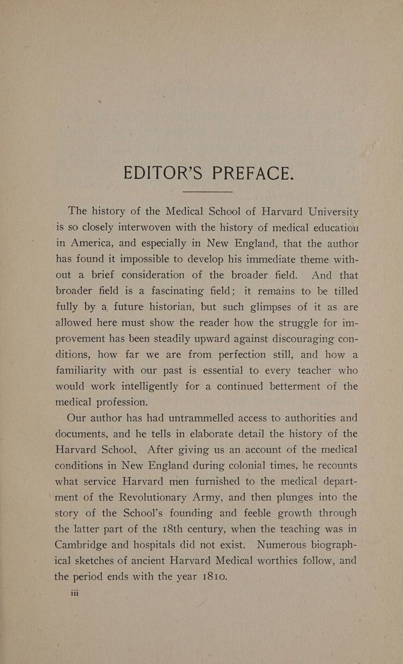 EDITOR'S RREEAGCE, The history of the Medical School of Harvard University is so closely interwoven with the history of medical education in America, and especially in New England, that the author has found it impossible to develop his immediate theme with- out a brief consideration of the broader field. And that broader field is a fascinating field; it remains to be tilled fully by a future historian, but such glimpses of it as are allowed here must show the reader how the struggle for im- provement has been steadily upward against discouraging con- ditions, how far we are from perfection still, and how a familiarity with our past is essential to every teacher who would work intelligently for a continued betterment of the medical profession. Our author has had untrammelled access to authorities and documents, and he tells in elaborate detail the history of the Harvard School, After giving us an account of the medical conditions in New England during colonial times, he recounts what service Harvard men furnished to the medical depart- ment of the Revolutionary Army, and then plunges into the story of the School's founding and feeble growth through the latter part of the 18th century, when the teaching was in Cambridge and hospitals did not exist. Numerous biograph- ical sketches of ancient Harvard Medical worthies follow, and the period ends with the year 1810. iil