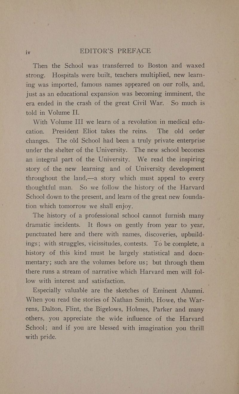 Then the School was transferred to Boston and waxed strong. Hospitals were built, teachers multiplied, new learn- ing was imported, famous names appeared on our rolls, and, just as an educational expansion was becoming imminent, the era ended in the crash of the great Civil War. So much is told in Volume II. With Volume III we learn of a revolution in medical edu- cation. President Eliot takes the reins. The old order changes. The old School had been a truly private enterprise under the shelter of the University. The new school becomes an integral part of the University. We read the inspiring story of the new learning and of University development throughout the land,—a story which must appeal to every thoughtful man. So we follow the history of the Harvard School down to the present, and learn of the great new founda- tion which tomorrow we shall enjoy. The history of a professional school cannot furnish many dramatic incidents. It flows on gently from year to year, punctuated here and there with names, discoveries, upbuild- ings; with struggles, vicissitudes, contests. To be complete, a history of this kind must be largely statistical and docu- mentary; such are the volumes before us; but through them there runs a stream of narrative which Harvard men will fol- low with interest and satisfaction. Especially valuable are the sketches of Eminent Alumni. When you read the stories of Nathan Smith, Howe, the War- rens, Dalton, Flint, the Bigelows, Holmes, Parker and many others, you appreciate the wide influence of the Harvard School; and if you are blessed with imagination you thrill with pride.