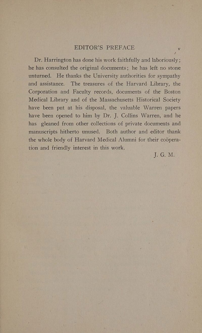 BDITOR S ‘PREPACE Vv , Dr. Harrington has done his work faithfully and laboriously ; he has consulted the original documents; he has left no stone unturned. He thanks the University authorities for sympathy and assistance. The treasures of the Harvard Library, the Corporation and Faculty records, documents of the Boston Medical Library and of the Massachusetts Historical Society have been put at his disposal, the valuable Warren papers have been opened to him by Dr. J. Collins Warren, and he has gleaned from other collections of private documents and manuscripts hitherto unused. Both author and editor thank the whole body of Harvard Medical Alumni for their coopera- tion and friendly interest in this work. TG