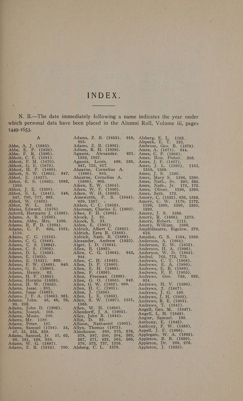 INDEX. 1449-1653. A Abbe, A. J. (1885). Abbe, E. P. (1852). Abbe, F. R. (1895). Abbott, C. E. (1881). Abbott, F. M. (1876). Abbott, G. E. (1872). Abbott, H. P. (1889). Abbott, S. W. (1862). Abbot, E. (1837). Abbot, E: S. (1893). Jeten! CL830): SH CGLS4r ) TOO hx 1056 W. (1823). Wiehe 292. Edward. (1878). Achard, Hermann J. (1892). Adams, Ne Adams, ; Adams, B. F. Adams, 1110. Adams, Adams, Adams, Adams, Adams, Adams, Adams, Adams, Adams, Adams, Adams, Adams, Adams, 947. 1082, 546, iD; . 940. Henry. H. F. (1882). Horatio (1826). H. W. (1853). Adams, Isaac. . 201. Adams, Isaac (1862). Adams, J. F. A. (1866). 961. Adams, John. 45, 48, 79, 93, 259. Adams, John D. (1902). Adams, Joseph. 168. Adams, Moses. 200. Adams, Mr. 1188. Adams, Peter. 187. Adams, Samuel (1794). 34, 47, 51, 258, 259. Adams, Samuel, Jr. 57, 62, 68, 181, 198, 256. Adams, W. G. (1897). Adams, Z: B. (1816). 700. Gia Do Be) Cl8b3)s ee ee Z. B. (1908). PRED (4839): Agassiz, Alexander. 1229, 1267. Agassiz, Louis, 547, 755, 817. Ahearne, Cornelius A. (1866). 965. Ahearne, Cornelius A. (1866). 965. Aiken, E. W. (1864). Aiken, W. F. (1886). Aiken, W. H. (1882). Ainsworth, F. S. (1844). 939, 13867. « Aitken, C. C. (1856). Akerman, Charles EF. Albee, F. H. (19038). 918, 821. 499, 536, (1860). Alcockaye e211) Alcock, S. 21. Alden, E. (1901). Aldrich, Albert C. (1883). Aldrich, Ezra B. (1868). Aldrich, Nath. B. (1889). Alexander, Andrew (1835). Alger, I. D. (1864). Allen, B. (1883). Allen, C. G. (1864). 9483, 944, Allen, C. H. (1842). Allen, D. P. (1880). Allen, E. H. (1889). Allen, F. (1836). Allen, Freeman (1899). Allen, G. O. (1866). 942. Allen, G. W. (1882). 969. Allen, H. C. (1901). Allen, J. (1856). Allen, L. E. (1883). Allen, S. W. (1897). 1151, 1368. Allen, W. H. (1894). Allendorff, J. A. (1903). Alley, John a (1844). Allin, D Allison, athariel (1901). Allyn, Thomas (1872). Almshouse. 260, 275, 276, 278, 287, 800, 304, 362, 867, 371, 422, 565, 566, STOW Oo Oe Co LouOe Alsberg, C. L. 1870. Alsberg, E. L. Alspeck, @ ia tlrg 1163. 123, Ambrose, Geo. B. (1878). Ames, A. (1871). 944. Ames, C. P. (1868). Ames, Hon. Fisher. 306. Ames, J. F. (1827). Ames)’ J.)\L. ) (1892). 1163, 1359, 1369. Ames, J. S. 1892. Ames, Mary S. 1196, 1390. Ames, Nath., Sr. 380, 383. Amesii Nath yi trey lvenel es. Ames, Oliver, 1196, 1390. Ames, Seth. 173. Amory, C. (1832). 626, 1386. Amory, GAALIO OLLI: 1196, 1389, 13890, 13891, 13892. Amory, S'S.) 1386) Amory, R. (1866). 1373. Amory, Robert. 1111. Amory, William, 13886. Amphitheatre, Bigelow. 579, 616. Amsden, G. S. 1164, 1369. Anderson, A. (1864). Anderson, E. W. (1852). Anderson, H. A. (1896). Anderson, W. D. (1864). Andra 76s yan t 3. Andrews, C. T. (1868). Andrews, E. A. (1896). Andrews, E. B. (1889). Andrews, F. F. (1905). Andrews, Gov. 749, 892, 924. Andrews, H., V. (1896). Andrews, J. (1867). Andrews, J. G. 190. Andrews, J. H. (1902). Andrews, R. E. (19038). Andrews, T. (1847). Angell, Geo. M. (1847). Angell, L. H. (1849). Angier, Samuel. 192. Anthony, E. (1842). Anthony, F. W. (1888). Appell, J. F. (1866). Applegate, W. A. (1882). Appleton, B. B. (1839). Appleton, Dr. 269, 276. Appleton, J. (18338).