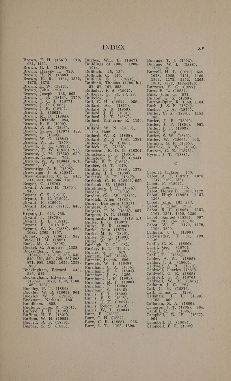 ia Brown, F. H. (1861). 961, 1111. Brown, G. L, (1870). Brown, H. N. (1869). Brown, ball, hy 1872, 1375 Brown, H. W. (1873). Brown, John. 794. Brown, Joseph. h Brown, J. B. (1813). Brown, /)\J... Go J. Brown, J. P. (1865). Brown, J. R Brown, L. (1862). Brown, P. E. (1900). Brown, T. (1830). Browne, Browne, Brown-Sequard, C. E Broyer, C. (1879). 940. Bryant, C. S. (1900). Bryant, F. (1900). 927. Bryant, J. 626, 755. Bryant, J. (1878). 1082, 1365, 1367. Bubier, J. A. (1865). Buck, H. M. (1882). Buck, M. A. (1898). Buckel, C. Annette. 1359. Buckingham, Edward. 546, 547. (1874). 1360, 1361, Buddhism. 858. Buffum, W. H. (1902). Bugard, B. F. (1839). Bugbee, S. S. (1838). INDEX Bugbee, Wm. B. (1847). Buildings of 1905. 1208- 1214. Bulfinch. 25, 139. Bulfinch, C. 575. Bulfinch, G. G. (1874). sn day ete ow elses, Bulkeley, F. S. (1902). Bulkeley, G. 21; 22,23. Bulkeley, J. 23. Bulls Gat) (CLse7 iw) Gost Bullard, Asa. (1811). Bullard, A. R. (1859). Bullard, J. H. (1881). Bullard} jy te) ssi). 1392. Bullard, W. N. (1880). 1159, 1392. Bullard, W. R. (1860). Bullard, W. S. Bullock, E. W. (1886). Bullock, O. (1832). Bumstead, Bee pasa by Bundy, F. BN CL862) 2 Bunker, D. T. 979. Bunting, J. L. (1866). Burbank, A. H. (1847). Burbank, Burbank, O. (1848). Burchmore, J. H. (1875). Burden, F, L. (1869). Burdett, Geo. W. (1846). Burdick, Allen (1882). Burge, Benjamin (1811). Burgess, A. J. (1882). Burgess, O. G. (1885). Burghardt, Hugo (1818 h.). Burke, E. G. (1897). Burke, F. R. (1908). Burke, John (1871). Burke, M. F. (1896). Burke, W. H. (1899). Burke, W. T. (1900). Burleigh, D. C. 982. Burley, B. T. (1901). Burnes, G. O. 619. Burnett, Joel (1823). Burnett, Joseph. 606. Burnett, W. I. (1849). Burnham, C. A. (1865). Burnham, E. A. (1894). Burnham, J. A. 1386. Burnham, J. F. (1901). Burnham, M. P. (1900). Burnham, P. (1903). Burnham, S. (1815). Burns, E. L. (1890). Burns, F. S. (1898). Burns, H. H. (1887). Burns, Robert (1879). Burns, W. L. (1904). Burr 6Bencesso). Burr, C. H. (1882). Burr, C. R. (1888). 966. Burr, I. T. 1196, 1390. XV Burrage, T. J. (1903). Burrage, W. L. (1888). 1162, 1360. Burrell, H. L. (1879). 559, 1078, 1082, 1151, 1160, PLZ; op LS Lopes oOo. 1364, 1397, 14384-1436. Burrows, F. G. (1897). Burt,) Bl EA iCiss85 ys Burt, John O. 974. Burton, G. S. (1859), Burton-Opitz, R. 1369, 1164. Bush Swe (ey 4). Bushee, J. A. (1870). Butler, C: S. (1898). 1151, 1368. Butler, J. E. (1891). Butler, J. F. (1854). 951 Butler, P. F. (1903). Butler, S. 691. Butler, S. W. (1843) Butler, W. (1866). 942. Butman, G, F. (1865). Buttrick, A. W. (1869). Buxton, G. E. (1876). Byron, J. T. (1888). C Cabinet, Jackson. 760. Cabot, A. T, (1876). 1075, 1147, 1162, 1364. Cabot, F. (1894). Cabot, Henry. 560. Cabot, Henry B. 1169, 1172. Cabot, Hugh (1898). 1151, 13638. Cabot; John!) \1613).242: Cabot, J. Elliot. 1229. Cabot, “RUGS (E892) an bl, 1164, 1351, 1852; 1359. Cabot, Samuel (1839). 697, 700, 701, 755, 911, 963. Cabot. Si Weiee yO he pON ela 2e. 1196, 1390. Cadigan, J. J. (1899). Cadwalader; Wi SE) 1897 142. GahillecGe) She disseye Cahill, Geo. (1870). Cahilisaho,. Tes), (S96p! Cahill, T. (864). Calder, A. W. (1895). Calder, J. S. (1866). Caldwell, A. B. (1870). Caldwell, Charles (1867). Caldwell, C. E. (1868). Caldwell, G. P. (1876). Caldwell, W. M. Calhoun i Cie ree Callie Gi Hi Call; Emma. L; 38. Callahan Chi wb a1 890): 1163, 1369. Callanan, S. A. (1886). Cameron, J. T. (1865). 964. Camfill, R. E.. 895). Campbell, B. F. (1857). 964, Campbell, D. (1869). Campbell, F. E. (1902).