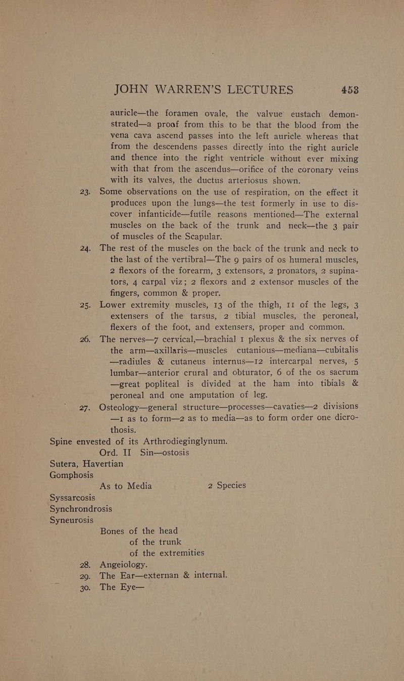 23. 25. 26. 27. JOHN WARREN’S LECTURES 453 -auricle—the foramen ovale, the valvue eustach demon- strated—a proof from this to be that the blood from the vena cava ascend passes into the left auricle whereas that from the descendens passes directly into the right auricle and thence into the right ventricle without ever mixing with that from the ascendus—orifice of the coronary veins with its valves, the ductus arteriosus shown. Some observations on the use of respiration, on the effect it produces upon the lungs—the test formerly in use to dis- cover infanticide—futile reasons mentioned—The external muscles on the back of the trunk and neck—the 3 pair of muscles of the Scapular. The rest of the muscles on the back of the trunk and neck to the last of the vertibral—The 9 pairs of os humeral muscles, 2 flexors of the forearm, 3 extensors, 2 pronators, 2 supina- tors, 4 carpal viz; 2 flexors and 2 extensor muscles of the fingers, common & proper. Lower extremity muscles, 13 of the thigh, 11 of the legs, 3 extensers of the tarsus, 2 tibial muscles, the peroneal, flexers of the foot, and extensers, proper and common. The nerves—7 cervical,—brachial 1 plexus & the six nerves of the arm—axillaris—muscles cutanious—mediana—cubitalis —radiules & cutaneus internus—12 intercarpal nerves, 5 lumbar—anterior crural and obturator, 6 of the os sacrum —great popliteal is divided at the ham into tibials & peroneal and one amputation of leg. Osteology—general structure—processes—cavaties—2 divisions —1 as to form—2 as to media—as to form order one dicro- thosis. Ord. II Sin—ostosis Gomphosis As to Media 2 Species Syneurosis 28. 20. 30. Bones of the head of the trunk of the extremities Angeiology. The Ear—externan & internal. The Eye—