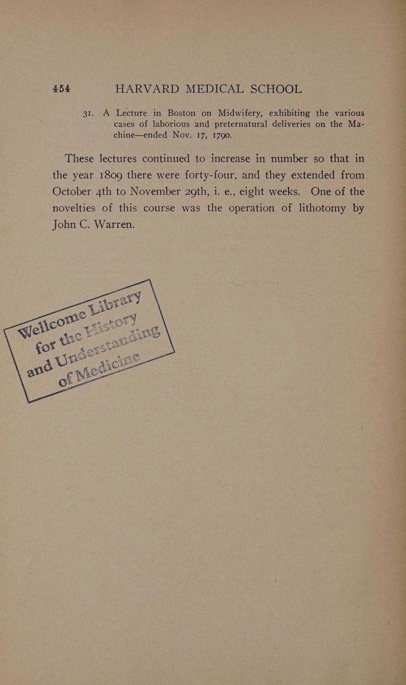 31. A Lecture in Boston on Midwifery, exhibiting the various cases of laborious and preternatural deliveries on the Ma- chine—ended Nov. 17, 1790. These lectures continued to increase in number so that in the year 1809 there were forty-four, and they extended from October 4th to November 29th, i. e., eight weeks. One of the