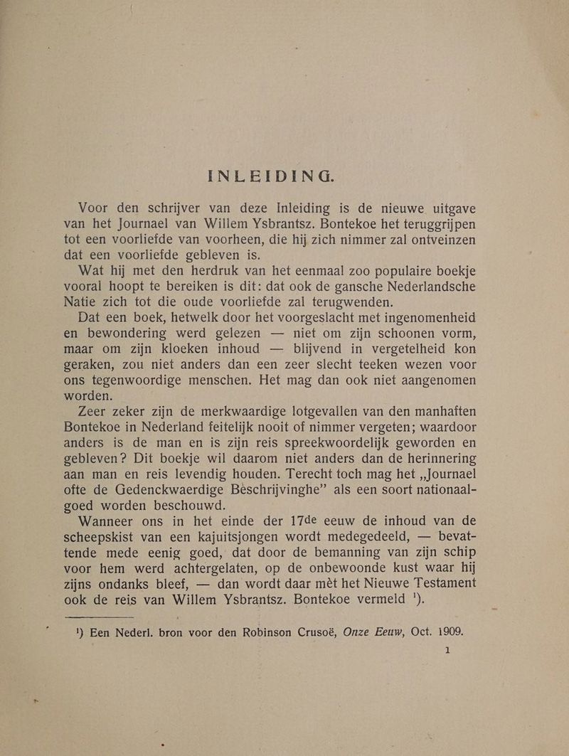 INLEIDING. Voor den schrijver van deze Inleiding is de nieuwe uitgave van het Journael van Willem Ysbrantsz. Bontekoe het teruggrijpen tot een voorliefde van voorheen, die hij zich nimmer zal ontveinzen dat een voorliefde gebleven is. Wat hij met den herdruk van het eenmaal zoo populaire boekje vooral hoopt te bereiken is dit: dat ook de gansche Nederlandsche Natie zich tot die oude voorliefde zal terugwenden. Dat een boek, hetwelk door het voorgeslacht met ingenomenheid en bewondering werd gelezen — niet om zijn schoonen vorm, maar om zijn kloeken inhoud — blijvend in vergetelheid kon geraken, zou niet anders dan een zeer slecht teeken wezen voor ons tegenwoordige menschen. Het mag dan ook niet aangenomen worden. Zeer zeker zijn de merkwaardige lotgevallen van den manhaften Bontekoe in Nederland feitelijk nooit of nimmer vergeten; waardoor anders is de man en is zijn reis spreekwoordelijk geworden en gebleven? Dit boekje wil daarom niet anders dan de herinnering aan man en reis levendig houden. Terecht toch mag het „Journael ofte de Gedenckwaerdige Beschrijvinghe” als een soort nationaal- goed worden beschouwd. | Wanneer ons in het einde der 17de eeuw de inhoud van de scheepskist van een kajuitsjongen wordt medegedeeld, — bevat- tende mede eenig goed, dat door de bemanning van zijn schip voor hem werd achtergelaten, op de onbewoonde kust waar hij zijns ondanks bleef, — dan wordt daar mêt het Nieuwe Testament ook de reis van Willem Ysbrantsz. Bontekoe vermeld *). 1) Een Nederl. bron voor den Robinson Crusoë, Onze Eeuw, Oct. 1909.
