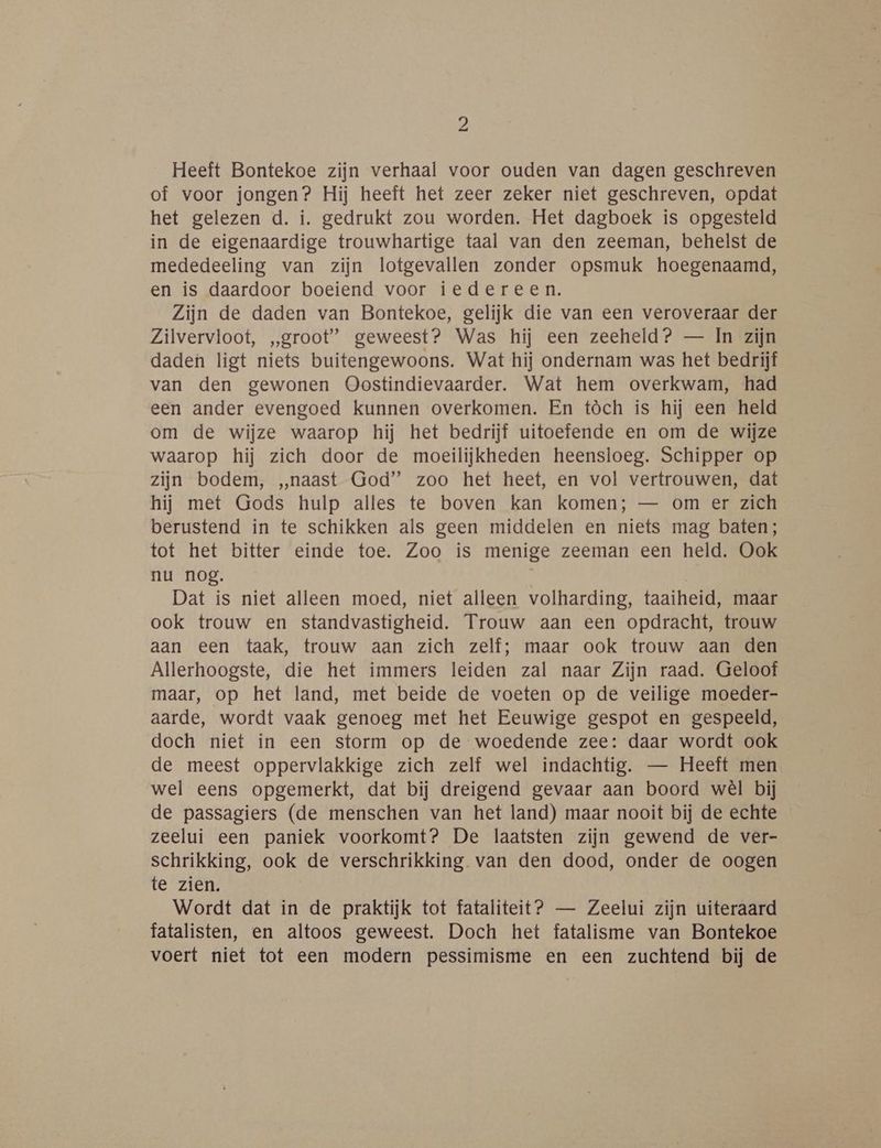 Heeft Bontekoe zijn verhaal voor ouden van dagen geschreven of voor jongen? Hij heeft het zeer zeker niet geschreven, opdat het gelezen d. í. gedrukt zou worden. Het dagboek is opgesteld in de eigenaardige trouwhartige taal van den zeeman, behelst de mededeeling van zijn lotgevallen zonder opsmuk hoegenaamd, en is daardoor boeiend voor iedereen. Zijn de daden van Bontekoe, gelijk die van een veroveraar der Zilvervloot, „groot” geweest? Was hij een zeeheld? — In zijn daden ligt niets buitengewoons. Wat hij ondernam was het bedrijf van den gewonen Oostindievaarder. Wat hem overkwam, had een ander evengoed kunnen overkomen. En tòch is hij een held om de wijze waarop hij het bedrijf uitoefende en om de wijze waarop hij zich door de moeilijkheden heensloeg. Schipper op zijn bodem, „naast God” zoo het heet, en vol vertrouwen, dat hij met Gods hulp alles te boven kan komen; — om er zich berustend in te schikken als geen middelen en niets mag baten; tot het bitter einde toe. Zoo is menige zeeman een held. Ook nu nog. Dat is niet alleen moed, niet alleen volharding, taaiheid, maar ook trouw en standvastigheid. Trouw aan een opdracht, trouw aan een taak, trouw aan zich zelf; maar ook trouw aan den Allerhoogste, die het immers leiden zal naar Zijn raad. Geloof maar, op het land, met beide de voeten op de veilige moeder- aarde, wordt vaak genoeg met het Eeuwige gespot en gespeeld, doch niet in een storm op de woedende zee: daar wordt ook de meest oppervlakkige zich zelf wel indachtig. — Heeft men wel eens opgemerkt, dat bij dreigend gevaar aan boord wèl bij de passagiers (de menschen van het land) maar nooit bij de echte zeelui een paniek voorkomt? De laatsten zijn gewend de ver- schrikking, ook de verschrikking van den dood, onder de oogen te zien. Wordt dat in de praktijk tot fataliteit? — Zeelui zijn uiteraard fatalisten, en altoos geweest. Doch het fatalisme van Bontekoe voert niet tot een modern pessimisme en een zuchtend bij de