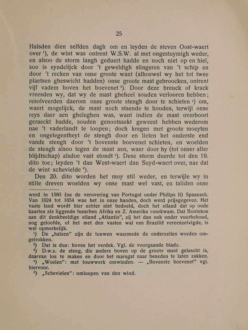Halsden dien selfden dagh om en leyden de steven Oost-waert over !), de wint was ontrent W.S.W. al met ongestuymigh weder, en alsoo de storm langh geduert hadde en noch niet op en hiel, soo is eyndelijck door ’t geweldigh slingeren van ’t schip en door ’t recken van onse groote want (alhoewel wy het tot twee plaetsen gheswicht hadden) onse groote mast gebroocken, ontrent vijf vadem boven het boevenet?). Door deze breuck of krack vreesden wy, dat wy de mast gheheel souden verlooren hebben; resolveerden daerom onse groote stengh door te schieten ®) om, waert mogelijck, de mast noch staende te houden, terwijl onse reys daer aen gheleghen was, want indien de mast overboort geraeckt hadde, souden genootsaekt geweest hebben wederom nae ’t vaderlandt te loopen; doch kregen met groote moeyten en ongelegentheyt de stengh door en lieten het onderste end vande stengh door ’t bovenste boevenet schieten, en woelden de stengh alsoo tegen de mast aen, waer door hy (tot onser aller blijdtschap) alsdoe vast stondt *). Dese storm duerde tot den 19. dito toe; leyden ’'t dan West-waert dan Suyd-waert over, nae dat de wint schevielde ®). Den 20. dito worden het moy stil weder, en terwijle wy in stilte dreven woelden wy onse mast wel vast, en taliden onse werd in 1580 (na de verovering van Portugal onder Philips II) Spaansch. Van 1624 tot 1654 was het in onze handen, doch werd prijsgegeven. Het vaste land wordt hier echter niet bedoeld, doch het eiland dat op oude kaarten als liggende tusschen Afrika en Z. Amerika voorkwam. Dat Bontekoe aan dit denkbeeldige eiland „Atlantis”, zij het dan ook onder voorbehoud, nog geloofde, of het met den vasten wal van Brazilië vereenzelvigde, is wel opmerkelijk. 1) De „halzen” zijn de touwen waarmede de onderzeilen worden om- getrokken. 2) Dat is dus: boven het verdek. Vgl. de voorgaande bladz. 3) D.w.z. de steng, die anders boven op de groote mast gelascht is, daarvan los te maken en door het marsgat naar beneden te laten zakken. t) „Woelen”: met touwwerk omwinden. — „Bovenste boevenet” vgl. hiervoor. 5) „Schevielen”: omloopen van den wind.