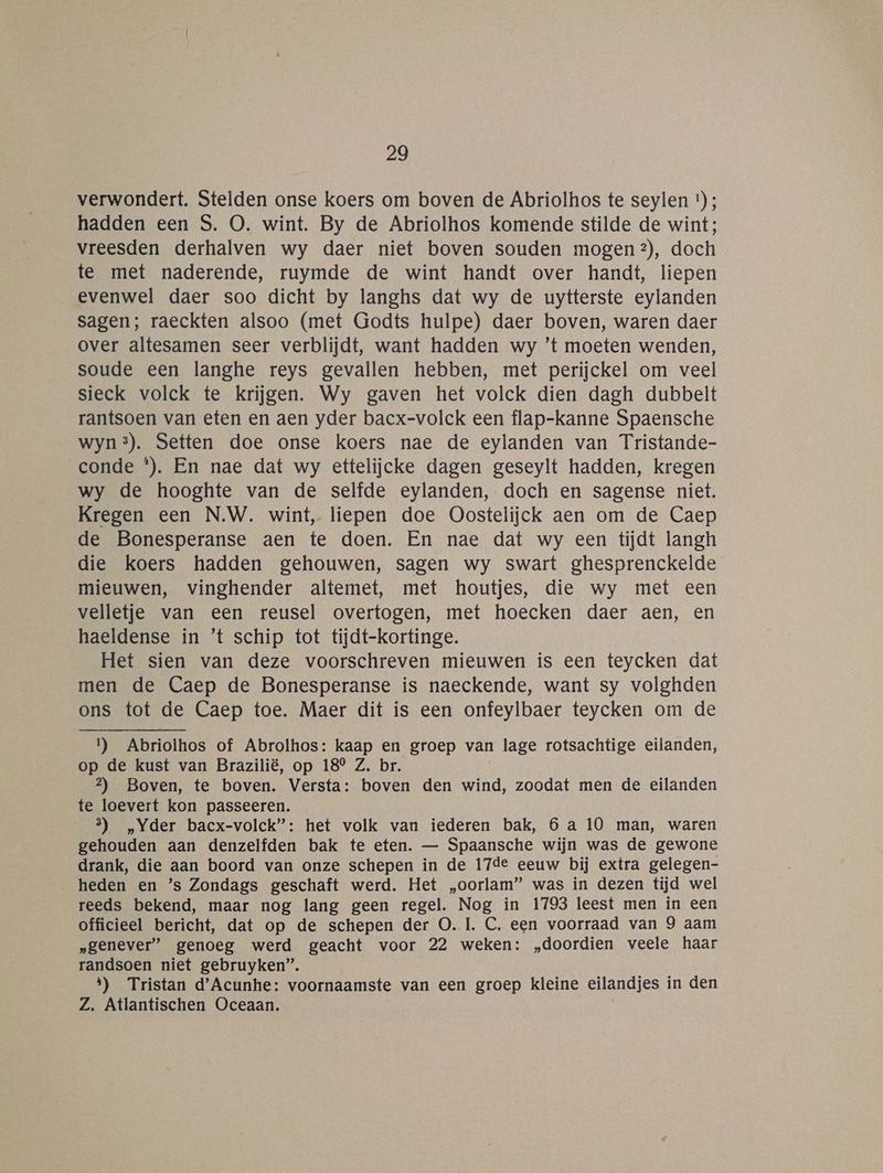 verwondert. Stelden onse koers om boven de Abriolhos te seylen ) ; hadden een S. O. wint. By de Abriolhos komende stilde de wint; vreesden derhalven wy daer niet boven souden mogen ?), doch te met naderende, ruymde de wint handt over handt, liepen evenwel daer soo dicht by langhs dat wy de uytterste eylanden sagen; raeckten alsoo (met Godts hulpe) daer boven, waren daer over altesamen seer verblijdt, want hadden wy ’t moeten wenden, soude een langhe reys gevallen hebben, met perijckel om veel sieck volck te krijgen. Wy gaven het volck dien dagh dubbelt rantsoen van eten en aen yder bacx-volck een flap-kanne Spaensche wyn®). Setten doe onse koers nae de eylanden van Tristande- conde *). En nae dat wy ettelijcke dagen geseylt hadden, kregen wy de hooghte van de selfde eylanden, doch en sagense niet. Kregen een N.W. wint, liepen doe Oostelijck aen om de Caep de Bonesperanse aen te doen. En nae dat wy een tijdt langh die koers hadden gehouwen, sagen wy swart ghesprenckelde mieuwen, vinghender altemet, met houtjes, die wy met een velletje van een reusel overtogen, met hoecken daer aen, en haeldense in ’t schip tot tijdt-kortinge. Het sien van deze voorschreven mieuwen is een teycken dat men de Caep de Bonesperanse is naeckende, want sy volghden ons tot de Caep toe. Maer dit is een onfeylbaer teycken om de 1) Abriolhos of Abrolhos: kaap en groep van lage rotsachtige eilanden, op de kust van Brazilië, op 18° Z. br. 2?) Boven, te boven. Versta: boven den wind, zoodat men de eilanden te loevert kon passeeren. 3) „Yder bacx-volck”: het volk van iederen bak, 6 a 10 man, waren gehouden aan denzelfden bak te eten. — Spaansche wijn was de gewone drank, die aan boord van onze schepen in de 17de eeuw bij extra gelegen- heden en ’s Zondags geschaft werd. Het „oorlam” was in dezen tijd wel reeds bekend, maar nog lang geen regel. Nog in 1793 leest men in een officieel bericht, dat op de schepen der O. 1. C. een voorraad van 9 aam „genever” genoeg werd geacht voor 22 weken: „doordien veele haar randsoen niet gebruyken”. 1) Tristan d'Acunhe: voornaamste van een groep kleine eilandjes in den Z. Atlantischen Oceaan.