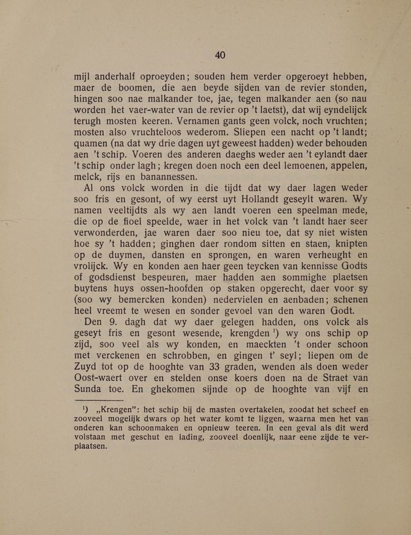 mijl anderhalf oproeyden; souden hem verder opgeroeyt hebben, maer de boomen, die aen beyde sijden van de revier stonden, hingen soo nae malkander toe, jae, tegen malkander aen (so nau worden het vaer-water van de revier op ’t laetst), dat wij eyndelijck terugh mosten keeren. Vernamen gants geen volck, noch vruchten; mosten also vruchteloos wederom. Sliepen een nacht op ’t landt; quamen (na dat wy drie dagen uyt geweest hadden) weder behouden aen ’tschip. Voeren des anderen daeghs weder aen ’t eylandt daer ‘tschip onder lagh; kregen doen noch een deel lemoenen, appelen, melck, rijs en banannessen. Al ons volck worden in die tijdt dat wy daer lagen weder soo fris en gesont, of wy eerst uyt Hollandt geseylt waren. Wy namen veeltijdts als wy aen landt voeren een speelman mede, die op de fioel speelde, waer in het volck van ’t landt haer seer verwonderden, jae waren daer soo nieu toe, dat sy niet wisten hoe sy ’t hadden; ginghen daer rondom sitten en staen, knipten op de duymen, dansten en sprongen, en waren verheught en vrolijck. Wy en konden aen haer geen teycken van kennisse Godts of godsdienst bespeuren, maer hadden aen sommighe plaetsen buytens huys ossen-hoofden op staken opgerecht, daer voor sy (soo wy bemercken konden) nedervielen en aenbaden; schenen heel vreemt te wesen en sonder gevoel van den waren Godt. Den 9. dagh dat wy daer gelegen hadden, ons volck als geseyt fris en gesont wesende, krengden *) wy ons schip op zijd, soo veel als wy konden, en maeckten ’t onder schoon met verckenen en schrobben, en gingen t’ seyl; liepen om de Zuyd tot op de hooghte van 33 graden, wenden als doen weder Oost-waert over en stelden onse koers doen na de Straet van Sunda toe. En ghekomen sijnde op de hooghte van vijf en 1) „Krengen”: het schip bij de masten overtakelen, zoodat het scheef en zooveel mogelijk dwars op het water komt te liggen, waarna men het van onderen kan schoonmaken en opnieuw teeren. In een geval als dit werd volstaan met geschut en lading, zooveel doenlijk, naar eene zijde te ver- plaatsen.