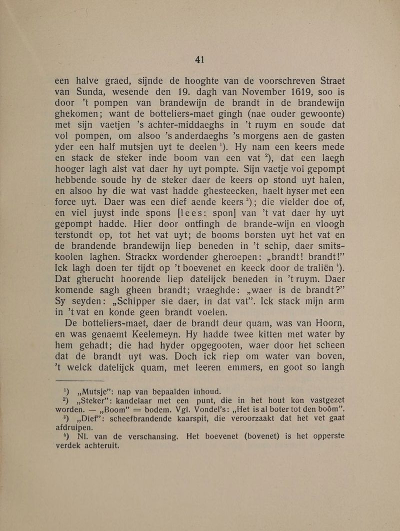 een halve graed, sijnde de hooghte van de voorschreven Straet van Sunda, wesende den 19. dagh van November 1619, soo is door ’t pompen van brandewijn de brandt in de brandewijn ghekomen; want de botteliers-maet gingh (nae ouder gewoonte) met sijn vaetjen ’s achter-middaeghs in ’t ruym en soude dat vol pompen, om alsoo ’s anderdaeghs ’s morgens aen de gasten yder een half mutsjen uyt te deelen *). Hy nam een keers mede en stack de steker inde boom van een vat ®, dat een laegh hooger lagh alst vat daer hy uyt pompte. Sijn vaetje vol gepompt hebbende soude hy de steker daer de keers op stond uyt halen, en alsoo hy die wat vast hadde ghesteecken, haelt hyser met een force uyt. Daer was een dief aende keers ®); die vielder doe of, en viel juyst inde spons [lees: spon] van ’t vat daer hy uyt gepompt hadde. Hier door ontfingh de brande-wijn en vloogh terstondt op, tot het vat uyt; de booms borsten uyt het vat en de brandende brandewijn liep beneden in ’t schip, daer smits- koolen laghen. Strackx wordender gheroepen: „brandt! brandt!’ Ick lagh doen ter tijdt op ’t boevenet en keeck door de traliën *). Dat gherucht hoorende liep datelijck beneden in ’truym. Daer komende sagh gheen brandt; vraeghde: „waer is de brandt?” Sy seyden: „Schipper sie daer, in dat vat”. Ick stack mijn arm in ‘tvat en konde geen brandt voelen. De botteliers-maet, daer de brandt deur quam, was van Hoorn, en was genaemt Keelemeyn. Hy hadde twee kitten met water by hem gehadt; die had hyder opgegooten, waer door het scheen dat de brandt uyt was. Doch ick riep om water van boven, t welck datelijck quam, met leeren emmers, en goot so langh 1) Mutsje”: nap van bepaalden inhoud. 2) Steker”: kandelaar met een punt, die in het hout kon vastgezet worden. — „Boom” == bodem. Vgl. Vondel’s: „Het is al boter tot den boôm”. 3) „Dief”: scheefbrandende kaarspit, die veroorzaakt dat het vet gaat afdruipen. 1) NI. van de verschansing. Het boevenet (bovenet) is het opperste verdek achteruit.