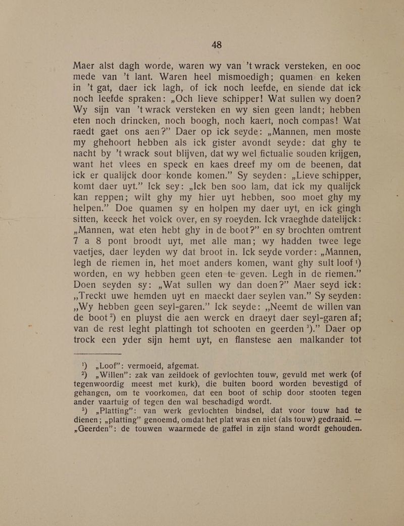 Maer alst dagh worde, waren wy van ’t wrack versteken, en ooc mede van ’t lant. Waren heel mismoedigh; quamen en keken in ’t gat, daer ick lagh, of ick noch leefde, en siende dat ick noch leefde spraken: „Och lieve schipper! Wat sullen wy doen? Wy sijn van ’twrack versteken en wy sien geen landt; hebben eten noch drincken, noch boogh, noch kaert, noch compas! Wat raedt gaet ons aen?” Daer op ick seyde: „Mannen, men moste my ghehoort hebben als ick gister avondt seyde: dat ghy te nacht by ’twrack sout blijven, dat wy wel fictualie souden krijgen, want het vlees en speck en kaes dreef my om de beenen, dat ick er qualijck door konde komen.” Sy seyden: „Lieve schipper, komt daer uyt” Ick sey: „Ick ben soo lam, dat ick my qualijck kan reppen; wilt ghy my hier uyt hebben, soo moet ghy my helpen.” Doe quamen sy en holpen my daer uyt, en ick gingh sitten, keeck het volck over, en sy roeyden. Ick vraeghde datelijck: „Mannen, wat eten hebt ghy in de boot?” en sy brochten omtrent 7 a 8 pont broodt uyt, met alle man; wy hadden twee lege vaetjes, daer leyden wy dat broot in. Ick seyde vorder: „Mannen, legh de riemen in, het moet anders komen, want ghy sult loof t) worden, en wy hebben geen eten te geven. Legh in de riemen.” Doen seyden sy: „Wat sullen wy dan doen?” Maer seyd ick: „Ireckt uwe hemden uyt en maeckt daer seylen van.” Sy seyden: „Wy hebben geen seyl-garen.”’ Ick seyde: „Neemt de willen van de boot®) en pluyst die aen werck en draeyt daer seyl-garen af; van de rest leght plattingh tot schooten en geerden *).”’ Daer op trock een yder sijn hemt uyt, en flanstese aen malkander tot 1) „Loof”: vermoeid, afgemat. 2) „Willen”: zak van zeildoek of gevlochten touw, gevuld met werk (of tegenwoordig meest met kurk), die buiten boord worden bevestigd of gehangen, om te voorkomen, dat een boot of schip door stooten tegen ander vaartuig of tegen den wal beschadigd wordt. 5) „Platting”: van werk gevlochten bindsel, dat voor touw had te dienen; „platting” genoemd, omdat het plat was en niet (als touw) gedraaid. — „Geerden”: de touwen waarmede de gaffel in zijn stand wordt gehouden.