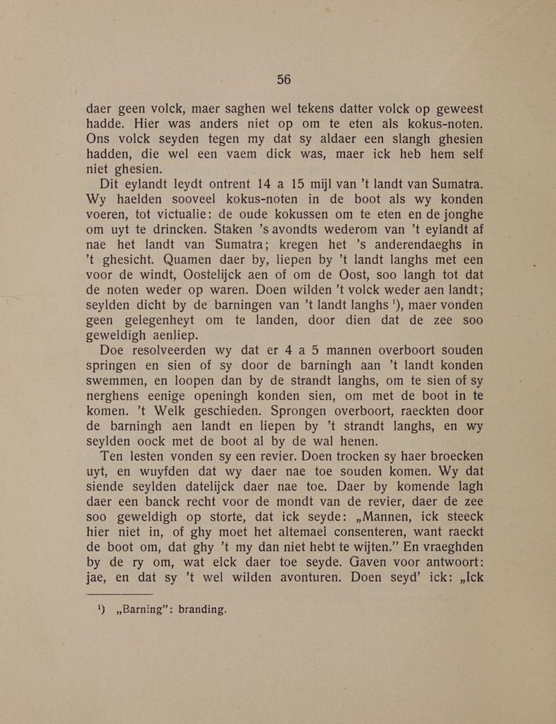 daer geen volck, maer saghen wel tekens datter volck op geweest hadde. Hier was anders niet op om te eten als kokus-noten. Ons volck seyden tegen my dat sy aldaer een slangh ghesien hadden, die wel een vaem dick was, maer ick heb hem self niet ghesien. Dit eylandt leydt ontrent 14 a 15 mijl van ’t landt van Sumatra. Wy haelden sooveel kokus-noten in de boot als wy konden voeren, tot victualie: de oude kokussen om te eten en de jonghe om uyt te drincken. Staken ’s avondts wederom van ’t eylandt af nae het landt van Sumatra; kregen het ’s anderendaeghs in t ghesicht. Quamen daer by, liepen by ’t landt langhs met een voor de windt, Oostelijck aen of om de Oost, soo langh tot dat de noten weder op waren. Doen wilden ’t volck weder aen landt; seylden dicht by de barningen van ’t landt langhs '), maer vonden geen gelegenheyt om te landen, door dien dat de zee soo geweldigh aenliep. Doe resolveerden wy dat er 4 a 5 mannen overboort souden springen en sien of sy door de barningh aan ’t landt konden swemmen, en loopen dan by de strandt langhs, om te sien of sy nerghens eenige openingh konden sien, om met de boot in te komen. ’t Welk geschieden. Sprongen overboort, raeckten door de barningh aen landt en liepen by ’t strandt langhs, en wy seylden oock met de boot al by de wal henen. Ten lesten vonden sy een revier. Doen trocken sy haer broecken uyt, en wuyfden dat wy daer nae toe souden komen. Wy dat siende seylden datelijck daer nae toe. Daer by komende lagh daer een banck recht voor de mondt van de revier, daer de zee soo geweldigh op storte, dat ick seyde: „Mannen, ick steeck hier niet in, of ghy moet het altemael consenteren, want raeckt de boot om, dat ghy ’t my dan niet hebt te wijten.” En vraeghden by de ry om, wat elck daer toe seyde. Gaven voor antwoort: jae, en dat sy ’t wel wilden avonturen. Doen seyd’ ick: „Ick 1 _„Barning”: branding.